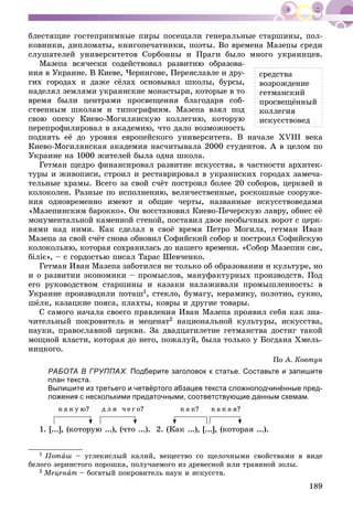 189
áëåñòÿùèå ãîñòåïðèèìíûå ïèðû ïîñåùàëè ãåíåðàëüíûå ñòàðøèíû, ïîë-
êîâíèêè, äèïëîìàòû, êíèãîïå÷àòíèêè, ïîýòû. Âî âðåìåíà Ìàçåïû ñðåäè
ñëóøàòåëåé óíèâåðñèòåòîâ Ñîðáîííû è Ïðàãè áûëî ìíîãî óêðàèíöåâ.
Ìàçåïà âñÿ÷åñêè ñîäåéñòâîâàë ðàçâèòèþ îáðàçîâà-
íèÿ â Óêðàèíå. Â Êèåâå, ×åðíèãîâå, Ïåðåÿñëàâëå è äðó-
ãèõ ãîðîäàõ è äàæå ñёëàõ îñíîâûâàë øêîëû, áóðñû,
íàäåëÿë çåìëÿìè óêðàèíñêèå ìîíàñòûðè, êîòîðûå â òî
âðåìÿ áûëè öåíòðàìè ïðîñâåùåíèÿ áëàãîäàðÿ ñîá-
ñòâåííûì øêîëàì è òèïîãðàôèÿì. Ìàçåïà âçÿë ïîä
ñâîþ îïåêó Êèåâî-Ìîãèëÿíñêóþ êîëëåãèþ, êîòîðóþ
ïåðåïðîôèëèðîâàë â àêàäåìèþ, ÷òî äàëî âîçìîæíîñòü
ïîäíÿòü åё äî óðîâíÿ åâðîïåéñêîãî óíèâåðñèòåòà. Â íà÷àëå XVIII âåêà
Êèåâî-Ìîãèëÿíñêàÿ àêàäåìèÿ íàñ÷èòûâàëà 2000 ñòóäåíòîâ. À â öåëîì ïî
Óêðàèíå íà 1000 æèòåëåé áûëà îäíà øêîëà.
Ãåòìàí ùåäðî ôèíàíñèðîâàë ðàçâèòèå èñêóññòâà, â ÷àñòíîñòè àðõèòåê-
òóðû è æèâîïèñè, ñòðîèë è ðåñòàâðèðîâàë â óêðàèíñêèõ ãîðîäàõ çàìå÷à-
òåëüíûå õðàìû. Âñåãî çà ñâîé ñ÷ёò ïîñòðîèë áîëåå 20 ñîáîðîâ, öåðêâåé è
êîëîêîëåí. Ðàçíûå ïî èñïîëíåíèþ, âåëè÷åñòâåííûå, ðîñêîøíûå ñîîðóæå-
íèÿ îäíîâðåìåííî èìåþò è îáùèå ÷åðòû, íàçâàííûå èñêóññòâîâåäàìè
«Ìàçåïèíñêèì áàðîêêî». Îí âîññòàíîâèë Êèåâî-Ïå÷åðñêóþ ëàâðó, îáíåñ åё
ìîíóìåíòàëüíîé êàìåííîé ñòåíîé, ïîñòàâèë äâîå íåîáû÷íûõ âîðîò ñ öåðê-
âÿìè íàä íèìè. Êàê ñäåëàë â ñâîё âðåìÿ Ïåòðî Ìîãèëà, ãåòìàí Èâàí
Ìàçåïà çà ñâîé ñ÷ёò ñíîâà îáíîâèë Ñîôèéñêèé ñîáîð è ïîñòðîèë Ñîôèéñêóþ
êîëîêîëüíþ, êîòîðàÿ ñîõðàíèëàñü äî íàøåãî âðåìåíè. «Ñîáîð Ìàçåïèí ñÿє,
áіëіє», – ñ ãîðäîñòüþ ïèñàë Òàðàñ Øåâ÷åíêî.
Ãåòìàí Èâàí Ìàçåïà çàáîòèëñÿ íå òîëüêî îá îáðàçîâàíèè è êóëüòóðå, íî
è î ðàçâèòèè ýêîíîìèêè – ïðîìûñëîâ, ìàíóôàêòóðíûõ ïðîèçâîäñòâ. Ïîä
åãî ðóêîâîäñòâîì ñòàðøèíû è êàçàêè íàëàæèâàëè ïðîìûøëåííîñòü: â
Óêðàèíå ïðîèçâîäèëè ïîòàø1, ñòåêëî, áóìàãó, êåðàìèêó, ïîëîòíî, ñóêíî,
øёëê, êàçàöêèå ïîÿñà, ïëàõòû, êîâðû è äðóãèå òîâàðû.
Ñ ñàìîãî íà÷àëà ñâîåãî ïðàâëåíèÿ Èâàí Ìàçåïà ïðîÿâèë ñåáÿ êàê çíà-
÷èòåëüíûé ïîêðîâèòåëü è ìåöåíàò2 íàöèîíàëüíîé êóëüòóðû, èñêóññòâà,
íàóêè, ïðàâîñëàâíîé öåðêâè. Çà äâàäöàòèëåòèå ãåòìàíñòâà äîñòèã òàêîé
ìîùíîé âëàñòè, êîòîðàÿ äî íåãî, ïîæàëóé, áûëà òîëüêî ó Áîãäàíà Õìåëü-
íèöêîãî.
Ïî À. Êîâòóí
РАБОТА В ГРУППАХ. Подберите заголовок к статье. Составьте и запишите
план текста.
Выпишите из третьего и четвёртого абзацев текста сложноподчинённые пред-
ложения с несколькими придаточными, соответствующие данным схемам.
ê à ê ó þ? ä ë ÿ ÷ å ã î? ê à ê? ê à ê à ÿ?
1. [...], (êîòîðóþ ...), (÷òî ...). 2. (Êàê ...), [...], (êîòîðàÿ ...).
1 Ïîòàø – óãëåêèñëûé êàëèé, âåùåñòâî ñî ùåëî÷íûìè ñâîéñòâàìè â âèäå
áåëîãî çåðíèñòîãî ïîðîøêà, ïîëó÷àåìîãî èç äðåâåñíîé èëè òðàâÿíîé çîëû.
2 Ìåöåíàò – áîãàòûé ïîêðîâèòåëü íàóê è èñêóññòâ.
ñðåäñòâà
âîçðîæäåíèå
ãåòìàíñêèé
ïðîñâåùёííûé
êîëëåãèÿ
èñêóññòâîâåä
 