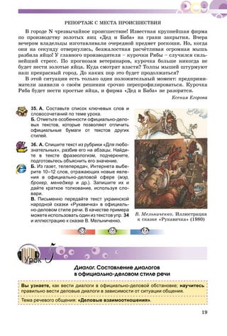 19
ÐÅÏÎÐÒÀÆ Ñ ÌÅÑÒÀ ÏÐÎÈÑØÅÑÒÂÈß
Â ãîðîäå N ÷ðåçâû÷àéíîå ïðîèñøåñòâèå! Èçâåñòíàÿ êðóïíåéøàÿ ôèðìà
ïî ïðîèçâîäñòâó çîëîòûõ ÿèö «Äåä è Áàáà» íà ãðàíè çàêðûòèÿ. Â÷åðà
âå÷åðîì âëàäåëüöû èçãîòàâëèâàëè î÷åðåäíîé ïðåäìåò ðîñêîøè. Íî, êîãäà
îíè íà ñåêóíäó îòâåðíóëèñü, áåçæàëîñòíàÿ ðàñ÷ёòëèâàÿ îãðîìíàÿ ìûøü
ðàçáèëà ÿéöî! Ó ãëàâíîãî ïðîèçâîäèòåëÿ – êóðî÷êè Ðÿáû – ñëó÷èëñÿ ñèëü-
íåéøèé ñòðåññ. Ïî ïðîãíîçàì âåòåðèíàðîâ, êóðî÷êà áîëüøå íèêîãäà íå
áóäåò íåñòè çîëîòûå ÿéöà. Êóäà ñìîòðÿò âëàñòè? Òîëïû ìûøåé øòóðìóþò
íàø ïðåêðàñíûé ãîðîä. Äî êàêèõ ïîð ýòî áóäåò ïðîäîëæàòüñÿ?
Â ýòîé ñèòóàöèè åñòü òîëüêî îäèí ïîëîæèòåëüíûé ìîìåíò: ïðåäïðèíè-
ìàòåëè çàÿâèëè î ñâîёì ðåøåíèè ñðî÷íî ïåðåïðîôèëèðîâàòüñÿ. Êóðî÷êà
Ðÿáà áóäåò íåñòè ïðîñòûå ÿéöà, è ôèðìà «Äåä è Áàáà» íå ðàçîðèòñÿ.
Êñåíèÿ Åãîðîâà
35. А. Составьте список ключевых слов и
словосочетаний по теме урока.
Б. Отметьте особенности официально-дело-
вых текстов, которые позволяют отличить
официальные бумаги от текстов других
стилей.
36. А. Спишите текст из рубрики «Для любо-
знательных», разбив его на абзацы. Найди-
те в тексте фразеологизм, подчеркните,
подготовьтесь объяснить его значение.
Б. Из газет, телепередач, Интернета выбе-
рите 10–12 слов, отражающих новые явле-
ния в официально-деловой сфере (мэр,
брокер, менеджер и др.). Запишите их и
дайте краткое толкование, используя сло-
вари.
В. Письменно передайте текст украинской
народной сказки «Рукавичка» в официаль-
но-деловом стиле речи. В качестве примера
можете использовать один из текстов упр. 34
и иллюстрацию к сказке В. Мельниченко.
Äèàëîã. Ñîñòàâëåíèå äèàëîãîâãã
â îôèöèàëüíî-äåëîâîì ñòèëå ðå÷è
Вы узнаете, как вести диалоги в официально-деловой обстановке; научитесь
правильно вести деловые диалоги в зависимости от ситуации общения.
Тема речевого общения: «Деловые взаимоотношения».
Â. Ìåëüíè÷åíêî. Èëëþñòðàöèÿ
ê ñêàçêå «Ðóêàâè÷êà» (1980)
УрокУрок 55
 
