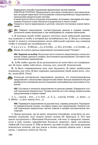 190
РАБОТА В ГРУППАХ. Предположите, для каких стилей речи и для каких рече-
вых ситуаций характерно использование сложноподчинённых предложений с
несколькими придаточными частями.
К какой группе слов по значению (синонимам, антонимам, омонимам или паро-
нимам) относятся слово обоняние и выделенное в тексте слово?
Найдите в тексте предложение с цитатой, поясните постановку знаков препи-
ания.
83. Найдите предложения, соответствующие данным в справке схемам.
Дополните схемы вопросами и, при необходимости, знаками препинания.
ß ïîñåùàþ ìóçåé ÷òîáû ïîäîëãó ïîñòîÿòü âîçëå íåáîëüøîé êàðòèíû
íàä êàìèíîì è ÷òîáû â êîòîðûé ðàç ïîëþáîâàòüñÿ åþ. 2. Êîãäà ÿ ïîñåùàþ
ìóçåé òî ïîäîëãó îñòàíàâëèâàþñü âîçëå íåáîëüøîé êàðòèíû íàä êàìèíîì
÷òîáû â êîòîðûé ðàç ïîëþáîâàòüñÿ åþ.
Ñ ï ð à â ê à: 1) (Êîãäà ...) [...] (÷òîáû ...). 2) [...] (÷òîáû ...) è (÷òîáû ...).
Можно ли считать данные предложения синонимичными? Почему?
484. Задание на выбор. Используя части сложного предложения и союзы (со-
юзные слова), данные в скобках, восстановите высказывания. Составьте схе-
мы полученных предложений.
À. 1) Íå ëþáÿò äðóãèå; 2) èç äåëèêàòíîñòè íå õîòÿò áûòü åãî ñîïåðíèêà-
ìè; 3) î÷åíü ëþáèò ñåáÿ (òîãî, ïîòîìó ÷òî, êòî) (Â. Êëþ÷åâñêèé).
Á. 1) Áûòü ñîâðåìåííèêîì âñåõ ýïîõ áóäóùåãî; 2) èìååò íàèáîëüøèå
îñíîâàíèÿ äëÿ òîãî; 3) áûë õîðîøèì ãðàæäàíèíîì ñâîåé ýïîõè (êòî, ÷òî-
áû, òîò) (È.Â. Ãёòå).
Используя составленные предложения, докажите, что сложноподчинённые
редложения с несколькими придаточными имеют больше возможностей для
азвёрнутого изложения мысли и выражают разнообразные смысловые отно-
шения.
485. Составьте и запишите предложения по данным схемам. Определите спо-
соб подчинения придаточных. Почему запятая не стоит между придаточными
предложениями в первой схеме?
1. [... ãëàãîë] , (÷òî ...) è (÷òî ...). 2. [...ë ãëàãîë], (÷òîáû ...), (ïîêà ...).ë
3. (Êîìó ...), [òîò çíàåò], (÷òî ...).
486. Переведите предложения на русский язык, перевод запишите. Подчеркни-
те грамматические основы, составьте схемы этих предложений. Укажите спо-
соб подчинения придаточных частей главной в каждой синтаксической кон-
струкции.
1. Äàâíî âіä÷óâàþ, ùî íå ìîæó ëèøàòèñÿ ñïîêіéíèì, êîëè áà÷ó íà ñêî-
øåíîìó îñіííüîìó ïîëі ñêèðòè ñâіæîї ñîëîìè (Í. Êðàâ÷óê). 2. Õòî ìàâ
ùàñòÿ çóñòðі÷àòèñÿ ç Ìàêñèìîì Ðèëüñüêèì, òîé çíàє òі ïðåêðàñíі ãîäèíè,
êîëè â ñâіòі ÿêèìñü ÷àðîäіéñòâîì áіëüøàëî òâîð÷îñòі, ìðіé, íàòõíåííÿ,
ëþáîâі (Ì. Ñòåëüìàõ). 3. Õіáà íå áà÷èòå, ùî íåáî ãîëóáіє, ùî ñîíöå ðàíêàìè
âñìіõàєòüñÿ íіæíіø, ùî âñÿ çåìëÿ â ÿêіìñü äèõàííі äèâíіì ìëіє і ëåãøå
äèõàє, і äèâèòüñÿ ÿñíіø (À. Îëåñü(( ).
 