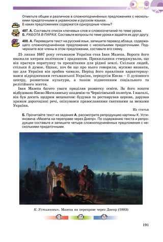 191
Отметьте общее и различное в сложноподчинённых предложениях с несколь-
ими придаточными в украинском и русском языках.
В каких предложениях содержатся однородные члены?
487. А. Составьте список ключевых слов и словосочетаний по теме урока.
Б. РАБОТА В ПАРАХ. Составьте вопросы по теме урока и задайте их друг другу.
488. А. Переведите текст на русский язык, запишите перевод абзаца, содержа-
щего сложноподчинённое предложение с несколькими придаточными. Под-
еркните все члены в этом предложении, составьте его схему.
25 ëèïíÿ 1687 ðîêó ãåòüìàíîì Óêðàїíè ñòàâ Іâàí Ìàçåïà. Âîðîãè éîãî
ââàæàëè õèòðèì ïîëіòèêîì і çðàäíèêîì. Ïðèõèëüíèêè ñòâåðäæóâàëè, ùî
âіí ïðàãíóâ ïîðÿòóíêó òà ïðîöâіòàííÿ äëÿ ðіäíîї çåìëі. Ñêіëüêè ëþäåé,
ñòіëüêè é äóìîê. Îäíàê, õî÷ áè ùî ïðî íüîãî ãîâîðèëè, ìóñèìî âèçíàòè,
ùî äëÿ Óêðàїíè âіí çðîáèâ ÷èìàëî. Ïåðіîä éîãî ïðàâëіííÿ õàðàêòåðèçó-
âàâñÿ âіäðîäæåííÿì ãåòüìàíñüêîї Óêðàїíè, ïåðåäóñіì Êèєâà – її äóõîâíîãî
öåíòðó, ðîçâèòêîì êóëüòóðè, à òàêîæ ïіäíåñåííÿì ñîöіàëüíîãî òà
ðåëіãіéíîãî æèòòÿ.
Іâàí Ìàçåïà áàãàòî óâàãè ïðèäіëÿâ ðîçâèòêó îñâіòè. Çà éîãî êîøòè
âіäáóäîâàíî Êèєâî-Ìîãèëÿíñüêó àêàäåìіþ òà ×åðíіãіâñüêèé êîëåãіóì. І âçàãàëі,
âіí áóâ äîñèòü ùåäðèì ìåöåíàòîì: áóäóâàâ òà ðåñòàâðóâàâ öåðêâè, äàðóâàâ
õðàìàì äîðîãîöіííі ðå÷і, îïіêóâàâñÿ ïðàâîñëàâíèìè ñâÿòèíÿìè çà ìåæàìè
Óêðàїíè.
Èç ñòàòüè
Б. Прочитайте текст из задания А, рассмотрите репродукцию картины К. Усти-
яновича «Мазепа на переправе через Днепр». По содержанию текста и репро-
дукции составьте и запишите четыре сложноподчинённых предложения с не-
сколькими придаточными.
Ê. Óñòèÿíîâè÷. Ìàçåïà íà ïåðåïðàâå ÷åðåç Äíåïð (1883)
 