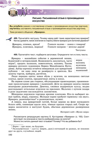 192
Ïèñüìåííûé îòçûâ î ïðîèçâåäåíèè
èñêóññòâà
Вы углубите знания о составлении отзыва о произведении искусства (картине),
научитесь составлять письменный отзыв о произведении искусства (картине).
Тема речевого общения: «Ярмарка».
489. Прочитайте частушку. Почему народ даёт такие характеристики ярмарке?
Как вы думаете, какое значение в старину имели ярмарки для жителей деревни?
ßðìàðêà, îãíåâàÿ, ÿðêàÿ!
ßðìàðêà, ïëÿñîâàÿ, æàðêàÿ!
Ãëÿíüòå íàëåâî – ëàâêè ñ òîâàðîì!
Ãëÿíüòå íàïðàâî – âåñåëüå äàðîì!
×àñòóøêà
490. Прочитайте текст, подберите заголовок. Определите тип и стиль текста.
ßðìàðêà – âàæíåéøåå ñîáûòèå â äåðåâåíñêîé æèçíè,
áóäíè÷íîé è íåòîðîïëèâîé. Âîçìîæíîñòü çàêóïèòüñÿ, ÷àñòî
âïðîê1, ïðîäàòü èçëèøêè, ïîâåñåëèòüñÿ, íàêîíåö. Òàêîâà
ÿðìàðêà ðóññêîãî õóäîæíèêà Áîðèñà Ìèõàéëîâè÷à Êóñòî-
äèåâà. Àâòîð êàðòèíû îñòàёòñÿ íåâèäèìûì äëÿ ÿðìàðî÷íîé
ïóáëèêè – íè îäíî ëèöî íå ðàçâёðíóòî ê çðèòåëþ. Âñå
çàíÿòû òîðãîì, âûáîðîì, ðàñ÷ёòîì.
Ëþäè íàðÿäíî îäåòû: íîâàÿ îáóâü ó ìóæ÷èí, íà æåíùèíàõ ñâåòëûå
ïëàòüÿ, ÿðêèå ïëàòêè, ïðàçäíè÷íûå ëåíòû â êîñàõ.
Íà ïåðâîì ïëàíå äâà ñòàðèêà, îáñóæäàþùèå ïðîèñõîäÿùåå, ñðàâíèâàþ-
ùèå ïðîøëîãîäíèå ÿðìàðêè ñ íûíåøíåé. Äåòè íà ÿðìàðêå çàíÿòû ñâîèìè
íåõèòðûìè ðàçâëå÷åíèÿìè. Äåâî÷êà, ñæèìàÿ ïîäàðåííóþ êóêëó, æàäíî
ðàçãëÿäûâàåò îñòàëüíûå èãðóøêè íà ïðèëàâêå. Ìàëü÷èê ñ êóñêîì ñàõàðà
â ðóêå çàäóì÷èâî íàñëàæäàåòñÿ ëàêîìñòâîì.
Æåíùèíû îêðóæèëè òîðãîâöà ÿðêèìè ïëàòêàìè. Êòî-òî âûáèðàåò íî-
âûå ãðàáëè, âёäðà, êîðçèíû. Ìîëîäûå ïàðíè ïðîáóþò ãàðìîøêó «íà çâóê».
ßðìàðêà, ðàçíîøёðñòíàÿ2 è ðàçíîöâåòíàÿ, øóìèò.
À ñâåðõó, íàä ÿðìàðî÷íîé ñóåòîé, áåëûå öåðêâè íà ôîíå ïàñìóðíîãî
áåëîãî íåáà, ñèíåþùèå âäàëè ëåñà, òёìíûå êðûøè ñòàðûõ èçá. Ñêîðî ÿð-
ìàðêà çàêîí÷èòñÿ è íàñòóïÿò áóäíè, îáû÷íàÿ äåðåâåíñêàÿ ðàçìåðåííàÿ
æèçíü.
Èíòåðíåò-ñàéò «Ìóçåè ìèðà»
Рассмотрите репродукцию картины Б. Кустодиева «Ярмарка» (с. 193). Соот-
ветствует ли описание в тексте изображённому на холсте?
Можно ли считать данный текст отзывом? Почему? Что вы добавили бы?
1 Âïðîê – ïðî çàïàñ, íà áóäóùåå.
2 Ðàçíîøёðñòíûé – ç ä å ñ ü: (ïåðåí., ðàçã.) ñîñòîÿùèé èç ðàçíûõ, íå ïîõîæèõ
äðóã íà äðóãà, ñëó÷àéíûõ ëþäåé.
УрокУрок 5353
âïðîê
íàêîíåö
ìóæ÷èíà
æåíùèíà
íûíåøíèé
 