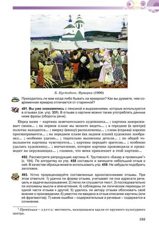 193
Á. Êóñòîäèåâ. ßðìàðêà (1906)
Приходилось ли вам когда-либо бывать на ярмарках? Как вы думаете, чем со-
ременная ярмарка отличается от старинной?
491. Вы уже знакомились с лексикой и выражениями, которые используются
в отзывах (см. упр. 331). В отзыве о картине можно также употреблять данные
ниже фразы (обороты речи).
Ïåðåä íàìè – êàðòèíà çàìå÷àòåëüíîãî õóäîæíèêà... ; êàðòèíà çàâîðàæè-
âàåò ñâîèì... ; íà ïåðâîì ïëàíå âû ìîæåòå âèäåòü... ; â ñåðåäèíå (â öåíòðå)
ïîëîòíà íàõîäèòñÿ... ; ââåðõó (âíèçó) ðàñïîëîæåíû... ; ñëåâà (ñïðàâà) õîðîøî
ïðîñìàòðèâàåòñÿ... ; íà ïåðåäíåì ïëàíå (íà çàäíåì ïëàíå) õóäîæíèê èçîáðà-
çèë... ; îñîáåííî óäà÷íî... ; òùàòåëüíî âûïèñàíû äåòàëè... ; ïî îáùåé òî-
íàëüíîñòè êàðòèíû ÷óâñòâóåòñÿ... ; êàðòèíà ïåðåäàёò çðèòåëþ... ; îñîáåííî
óäàëèñü õóäîæíèêó... ; âïå÷àòëåíèå, êîòîðîå êàðòèíà ïðîèçâîäèëà è ïðîèç-
âîäèò íà îêðóæàþùèõ... ; ãëàâíîå, ÷òî ìåíÿ ïðèâëåêàåò â ýòîé êàðòèíå...
492. Рассмотрите репродукцию картины К. Трутовского «Базар в провинции1»
(с. 194). По алгоритму из упр. 458 составьте и запишите небольшой отзыв о
ней. В качестве образца можете использовать упр. 459. Не забудьте подобрать
заголовок.
493. Устно прорецензируйте составленные одноклассниками отзывы. При
том отметьте: 1) удачна ли форма отзыва, учитывает ли она адресата речи,
цель и задачи высказывания; 2) легко ли слушается текст; 3) последовательно
ли изложены мысли и впечатления; 4) соблюдены ли логические переходы от
одной части отзыва к другой; 5) удалось ли автору отзыва обосновать своё
мнение о произведении; 6) уместно ли введено в отзыв описание картины (или
её фрагментов); 7) какие ошибки – содержательные и речевые – содержатся в
сочинении.
1 Ïðîâèíöèÿ – ç ä å ñ ü: ìåñòíîñòü, íàõîäÿùàÿñÿ âäàëè îò êðóïíîãî êóëüòóðíîãî
öåíòðà.
 