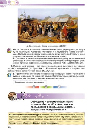194
Ê. Òðóòîâñêèé. Áàçàð â ïðîâèíöèè (1893)
494. А. Составьте и запишите сравнительный отзыв о двух картинах на одну и
ту же тематику: Б. Кустодиева «Ярмарка» и К. Трутовского «Базар в провин-
ции». Найдите схожие и различные элементы в этих картинах. Отметьте, какое
полотно произвело на вас большее впечатление и почему.
Б. Составьте и запишите сочинение-миниатюру по одному из высказываний
(на выбор). В качестве иллюстрации можете приводить примеры картин укра-
инских и русских художников, вызвавших у вас какие-либо чувства и эмоции.
1. Ýìîöèè èëè ÷óâñòâà – ýòî åäèíñòâåííàÿ âåùü â êàðòèíàõ, êîòîðóþ ÿ
íàõîæó èíòåðåñíîé (Í. Ðóáàêèí). 2. Ïðèçâàíèå õóäîæíèêà – îçàðÿòü ñâå-
òîì ãëóáèíû ÷åëîâå÷åñêîé äóøè (Ð. Øóìàí).
В. Просмотрите в Интернете изображения репродукций картин украинских и
русских художников по указанной ссылке. Подготовьтесь представить понра-
вившуюся вам картину с помощью письменного отзыва.
Ярмарка на картинах художников
Îáîáùåíèå è ñèñòåìàòèçàöèÿ çíàíèé
ïî òåìàì: «Òåêñò», «Ñîþçíîå ñëîæíîå
ïðåäëîæåíèå ñ íåñêîëüêèìè ÷àñòÿìè».
Êîíòðîëüíîå òåñòèðîâàíèå № 3
Вы обобщите и систематизируете знания о тексте, о сложносочинённых, сложно-
подчинённых предложениях с более чем двумя частями; научитесь использовать
полученные теоретические сведения в ходе выполнения практических заданий.
Тема речевого общения: «Друзья и враги природы».
УрокУрок 5454
 