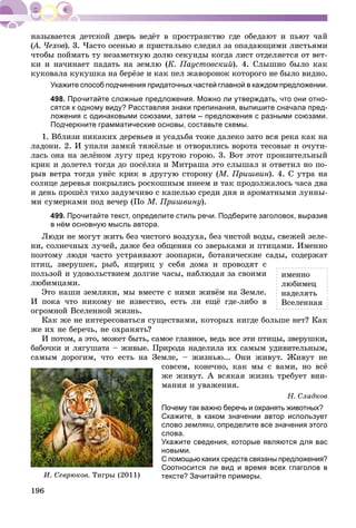 196
(À. ×åõîâ(( ). 3. ×àñòî îñåíüþ ÿ ïðèñòàëüíî ñëåäèë çà îïàäàþùèìè ëèñòüÿìè
÷òîáû ïîéìàòü òó íåçàìåòíóþ äîëþ ñåêóíäû êîãäà ëèñò îòäåëÿåòñÿ îò âåò-
êè è íà÷èíàåò ïàäàòü íà çåìëþ (Ê. Ïàóñòîâñêèé). 4. Ñëûøíî áûëî êàê
êóêîâàëà êóêóøêà íà áåðёçå è êàê ïåë æàâîðîíîê êîòîðîãî íå áûëî âèäíî.
Укажите способ подчинения придаточных частей главной в каждом предложении.
498. Прочитайте сложные предложения. Можно ли утверждать, что они отно-
сятся к одному виду? Расставляя знаки препинания, выпишите сначала пред-
ложения с одинаковыми союзами, затем – предложения с разными союзами.
Подчеркните грамматические основы, составьте схемы.
1. Âáëèçè íèêàêèõ äåðåâüåâ è óñàäüáà òîæå äàëåêî çàòî âñÿ ðåêà êàê íà
ëàäîíè. 2. È óïàëè çàìêè òÿæёëûå è îòâîðèëèñü âîðîòà òåñîâûå è î÷óòè-
ëàñü îíà íà çåëёíîì ëóãó ïðåä êðóòîþ ãîðîþ. 3. Âîò ýòîò ïðîíçèòåëüíûé
êðèê è äîëåòåë òîãäà äî ïîñёëêà è Ìèòðàøà ýòî ñëûøàë è îòâåòèë íî ïî-
ðûâ âåòðà òîãäà óíёñ êðèê â äðóãóþ ñòîðîíó (Ì. Ïðèøâèí). 4. Ñ óòðà íà
ñîëíöå äåðåâüÿ ïîêðûëèñü ðîñêîøíûì èíååì è òàê ïðîäîëæàëîñü ÷àñà äâà
è äåíü ïðîøёë òèõî çàäóì÷èâî ñ êàïåëüþ ñðåäè äíÿ è àðîìàòíûìè ëóííû-
ìè ñóìåðêàìè ïîä âå÷åð (Ïî Ì. Ïðèøâèíó).
499. Прочитайте текст, определите стиль речи. Подберите заголовок, выразив
в нём основную мысль автора.
Ëþäè íå ìîãóò æèòü áåç ÷èñòîãî âîçäóõà, áåç ÷èñòîé âîäû, ñâåæåé çåëå-
íè, ñîëíå÷íûõ ëó÷åé, äàæå áåç îáùåíèÿ ñî çâåðüêàìè è ïòèöàìè. Èìåííî
ïîýòîìó ëþäè ÷àñòî óñòðàèâàþò çîîïàðêè, áîòàíè÷åñêèå ñàäû, ñîäåðæàò
ïòèö, çâåðóøåê, ðûá, ÿùåðèö ó ñåáÿ äîìà è ïðîâîäÿò ñ
ïîëüçîé è óäîâîëüñòâèåì äîëãèå ÷àñû, íàáëþäàÿ çà ñâîèìè
ëþáèìöàìè.
Ýòî íàøè çåìëÿêè, ìû âìåñòå ñ íèìè æèâёì íà Çåìëå.
È ïîêà ÷òî íèêîìó íå èçâåñòíî, åñòü ëè åùё ãäå-ëèáî â
îãðîìíîé Âñåëåííîé æèçíü.
Êàê æå íå èíòåðåñîâàòüñÿ ñóùåñòâàìè, êîòîðûõ íèãäå áîëüøå íåò? Êàê
æå èõ íå áåðå÷ü, íå îõðàíÿòü?
È ïîòîì, à ýòî, ìîæåò áûòü, ñàìîå ãëàâíîå, âåäü âñå ýòè ïòèöû, çâåðóøêè,
áàáî÷êè è ëÿãóøàòà – æèâûå. Ïðèðîäà íàäåëèëà èõ ñàìûì óäèâèòåëüíûì,
ñàìûì äîðîãèì, ÷òî åñòü íà Çåìëå, – æèçíüþ... Îíè æèâóò. Æèâóò íå
ñîâñåì, êîíå÷íî, êàê ìû ñ âàìè, íî âñё
æå æèâóò. À âñÿêàÿ æèçíü òðåáóåò âíè-
ìàíèÿ è óâàæåíèÿ.
Í. Ñëàäêîâ
Почему так важно беречь и охранять животных?
Скажите, в каком значении автор использует
слово земляки, определите все значения этого
слова.
Укажите сведения, которые являются для вас
новыми.
С помощью каких средств связаны предложения?
Соотносится ли вид и время всех глаголов в
тексте? Зачитайте примеры.
èìåííî
ëþáèìåö
íàäåëÿòü
Âñåëåííàÿ
È. Ñåâðþêîâ. Òèãðû (2011)
 