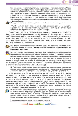197
Как выражена в тексте побудительная информация – прямо или непрямо? Какие
языковые средства оформления такой информации использованы автором (вопро-
сительныепредложения,несущиеособуюсмысловуюнагрузкусловаи конструкции,
ассоциации, метафоры, сравнения, аналогия, конструкции с отрицанием и др.)?
Рассмотрите репродукцию картины И. Севрюкова «Тигры» (с. 196). Можно ли
считать эту репродукцию дополнительным непрямым средством выражения
побудительно-волевой информации, которая усиливает подтекст? Аргументи-
руйте свой ответ.
Передайте содержание текста, дополнив собственными наблюдениями.
500. Прокомментируйте правописание и произношение данных слов, прого-
варивая их. При необходимости обращайтесь за помощью к спискам для
запоминания из рамок (уроки 33–52) или словарю.
Áóäíè(?)íûé, âïðî÷..ì, íåïîñðå..ñòâå(í,íí)ûé, êàïðèçí..÷àòü, ãåò(?)ìàí-
ñêèé, êî(ë,ëë)åãèÿ, (íå)ñîìíå(í,íí)î, ïð..âðàùàòü, êî(ë,ëë)åêòèâ, ï..ðòôåëü,
äå(?)ñòâèòåëüíî, áå(ñ,ññ)ìûñëå(í,íí)ûé, î÷..ðîâà(í,íí)ûé, èñêðå(í,íí)èé,
èçâåñ(?)íî, îñóù..ñòâëåíèå, ïð..çíàíèå, ï..÷àëèòü, ôðàíöó(?)ñêèé, âï..÷àò-
ëèòü, îñâ..æèòü, ëè÷íîñ(?)íûé, ÷åñ(?)íî, ðåê..ìåíäàö..ÿ, ê..ìôîðò, ïð..êðàñ-
íî, âîçð..æäåíèå, ïð..äíà÷åðòàí.
501. Выполните предложенные учителем тесты для проверки знаний по языку,
языковых умений по темам: «Текст», «Союзное сложное предложение с не-
сколькими частями».
502. А. Спишите предложения, расставив их в таком порядке, чтобы получился
связный текст, расставьте недостающие знаки препинания. Подчеркните лексиче-
ские и грамматические (морфологические и синтаксические) средства связи в нём.
Îí øìûãíóë îò ìåíÿ â ãóñòóþ ðîæü òîëüêî ÿ åãî è âèäåë. Îí òàê è
áåãàë ñî ñêîðëóïêîé íà ñïèíå. ß îñâîáîäèë åãî îò ñêîðëóïêè. Êóðîïàòêà
ìàìà åùё íå óñïåëà ñêëþíóòü åё ñ ñûíêà. Ïîëîâèíà ñêîðëóïêè ïðèëèïëà
ê âëàæíîìó ïóõó ïòåí÷èêà (Ïî Í. Ñëàäêîâó).
Б. Расставляя недостающие знаки препинания, выпишите сначала сложносочи-
нённые предложения с несколькими частями, затем – сложноподчинённые пред-
ложения с несколькими придаточными. Составьте схему каждого предложения.
1. Íî êàæåòñÿ ÷òî ïåñíÿ âñå åùё äëèòñÿ ÷òî åé íåò è íå áóäåò êîíöà
(È. Áóíèí). 2. È ëó÷øèõ ëåò íàäåæäû è ëþáîâü â ãðóäè ìîåé âñё îæèâàåò
âíîâü è ìûñëè äàëåêî íåñóòñÿ è ïîëîí óì æåëàíèé è ñòðàñòåé è êðîâü
êèïèò – è ñëёçû èç î÷åé, êàê çâóêè, äðóã çà äðóãîì ëüþòñÿ (Ì. Ëåðìîí-
òîâ). 3. Âîäà îáðóøèëàñü òàê ñòðàøíî ÷òî êîãäà ñîëäàòû áåæàëè âíèçó èì
âäîãîíêó óæå ëåòåëè áóøóþùèå ïîòîêè (Ì. Áóëãàêîâ). 4. Ñòàðöåâ âñё ñî-
áèðàëñÿ ê Òóðêèíûì íî â áîëüíèöå áûëî î÷åíü ìíîãî ðàáîòû è îí íèêàê
íå ìîã âûáðàòü ñâîáîäíîãî âðåìåíè (À. ×åõîâ(( ).
В. Просмотрите в YouTube зачётную видеоработу студента колледжа г. Житомира
на тему «Человек и природа: враги или друзья?» (например, по ссылке: https://
www.youtube.com/watch?v=pq2EviQ0fRI). Составьте и запишите текст, которым
можно сопроводить этот видеоролик. Какой тип и стиль речи следует выбрать?
Какую основную мысль нужно донести до адресата?
Человек и природа: враги или друзья? – YouTube
 