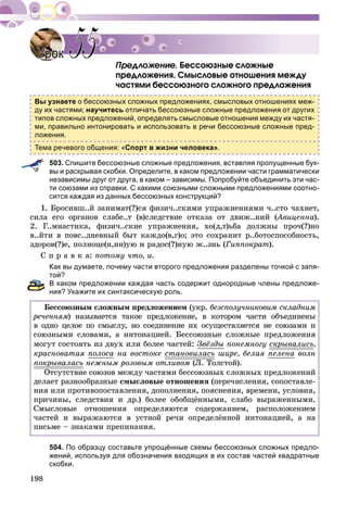 198
Áåññîþçíûå ñëîæíûå
ïðåäëîæåíèÿ. Ñìûñëîâûå îòíîøåíèÿ ìåæäó
÷àñòÿìè áåññîþçíîãî ñëîæíîãî ïðåäëîæåíèÿ
Вы узнаете о бессоюзных сложных предложениях, смысловых отношениях меж-
ду их частями; научитесь отличать бессоюзные сложные предложения от других
типов сложных предложений, определять смысловые отношения между их частя-
ми, правильно интонировать и использовать в речи бессоюзные сложные пред-
ложения.
Тема речевого общения: «Спорт в жизни человека».
503. Спишите бессоюзные сложные предложения, вставляя пропущенные бук-
вы и раскрывая скобки. Определите, в каком предложении части грамматически
независимы друг от друга, в каком – зависимы. Попробуйте объединить эти час-
ти союзами из справки. С какими союзными сложными предложениями соотно-
сится каждая из данных бессоюзных конструкций?
1. Áðîñèâø..é çàíèìàò(?)ñÿ ôèçè÷..ñêèìè óïðàæíåíèÿìè ÷..ñòî ÷àõíåò,
ñèëà åãî îðãàíîâ ñëàáå..ò (â)ñëåäñòâèå îòêàçà îò äâèæ..íèé (Àâèöåííà(( ).
2. Ã..ìíàñòèêà, ôèçè÷..ñêèå óïðàæíåíèÿ, õî(ä,ò)üáà äîëæíû ïðî÷(?)íî
â..éòè â ïîâñ..äíåâíûé áûò êàæäî(â,ã)î; ýòî ñîõðàíèò ð..áîòîñïîñîáíîñòü,
çäîðîâ(?)å, ïîëíîöå(í,íí)óþ è ðàäîñ(?)íóþ æ..çíü (Ãèïïîêðàò).
Ñ ï ð à â ê à: ïîòîìó ÷òî, è.
Как вы думаете, почему части второго предложения разделены точкой с запя-
той?
В каком предложении каждая часть содержит однородные члены предложе-
ния? Укажите их синтаксическую роль.
Áåññîþçíûì ñëîæíûì ïðåäëîæåíèåì (óêð. áåçñïîëó÷íèêîâèì ñêëàäíèì
ðå÷åííÿì) íàçûâàåòñÿ òàêîå ïðåäëîæåíèå, â êîòîðîì ÷àñòè îáúåäèíåíûì
â îäíî öåëîå ïî ñìûñëó, íî ñîåäèíåíèå èõ îñóùåñòâëÿåòñÿ íå ñîþçàìè è
ñîþçíûìè ñëîâàìè, à èíòîíàöèåé. Áåññîþçíûå ñëîæíûå ïðåäëîæåíèÿ
ìîãóò ñîñòîÿòü èç äâóõ èëè áîëåå ÷àñòåé: Çâёçäû ïîíåìíîãó ñêðûâàëèñüð ,
êðàñíîâàòàÿ ïîëîñà íà âîñòîêå ñòàíîâèëàñü øèðå, áåëàÿ ïåëåíà âîëí
ïîêðûâàëàñüð íåæíûì ðîçîâûì îòëèâîì (Ë. Òîëñòîé).
Îòñóòñòâèå ñîþçîâ ìåæäó ÷àñòÿìè áåññîþçíûõ ñëîæíûõ ïðåäëîæåíèé
äåëàåò ðàçíîîáðàçíûå ñìûñëîâûå îòíîøåíèÿ (ïåðå÷èñëåíèÿ, ñîïîñòàâëå-
íèÿ èëè ïðîòèâîïîñòàâëåíèÿ, äîïîëíåíèÿ, ïîÿñíåíèÿ, âðåìåíè, óñëîâèÿ,
ïðè÷èíû, ñëåäñòâèÿ è äð.) áîëåå îáîáùёííûìè, ñëàáî âûðàæåííûìè.
Ñìûñëîâûå îòíîøåíèÿ îïðåäåëÿþòñÿ ñîäåðæàíèåì, ðàñïîëîæåíèåì
÷àñòåé è âûðàæàþòñÿ â óñòíîé ðå÷è îïðåäåëёííîé èíòîíàöèåé, à íà
ïèñüìå – çíàêàìè ïðåïèíàíèÿ.
504. По образцу составьте упрощённые схемы бессоюзных сложных предло-
жений, используя для обозначения входящих в их состав частей квадратные
скобки.
УрокУрок 5555
 