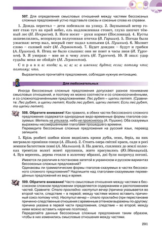 201
507. Для определения смысловых отношений между частями бессоюзных
сложных предложений устно подставьте союзы и союзные слова из справки.
1. Äîæäü ïåðåñòàë – äåòè ïîáåæàëè íà óëèöó. 2. Çàóíûâíûé âåòåð ãî-
íèò ñòàþ òó÷ íà êðàé íåáåñ, åëü íàäëîìëåííàÿ ñòîíåò, ãëóõî øåï÷åò òёì-
íûé ëåñ (Í. Íåêðàñîâ). 3. Íîãè íîñÿò – ðóêè êîðìÿò (Ïîñëîâèöà). 4. Êóñòû
çàøåâåëèëèñü, âñïîðõíóëà ïîëóñîííàÿ ïòè÷êà (Â. Ãàðøèí). 5. Ïîãîäà áûëà
óæàñíàÿ: âåòåð âûë, ìîêðûé ñíåã ïàäàë õëîïüÿìè (À. Ïóøêèí(( ). 6. Ìîëâèò
ñëîâî – ñîëîâåé ïîёò (Ì. Ëåðìîíòîâ). 7. Áóäåò äîæäèê – áóäóò è ãðèáêè
(À. Ïóøêèí(( ). 8. Ïòèö íå áûëî ñëûøíî: îíè íå ïîþò â ÷àñû çíîÿ (È. Òóðãå-
íåâ). 9. ß óìèðàþ – ìíå íå ê ÷åìó ëãàòü (È. Òóðãåíåâ). 10. ß çíàë: óäàð
ñóäüáû ìåíÿ íå îáîéäёò (Ì. Ëåðìîíòîâ).
Ñ ï ð à â ê à: êîãäà; è, è; à; è; à èìåííî; áóäòî; åñëè; ïîòîìó ÷òî;
ïîýòîìó; ÷òî.
Выразительно прочитайте предложения, соблюдая нужную интонацию.
Для любознательных
Иногда бессоюзные сложные предложения допускают разное понимание
смысловых отношений, и поэтому их можно соотнести и со сложносочинёнными,
и со сложноподчинёнными предложениями: Лес рубят – щепки летят. (Сравни-
те: Лес рубят, а щепки летят; Когда лес рубят, щепки летят; Если лес рубят,
то щепки летят).
508. Обратите внимание! Как правило, в обеих частях бессоюзного сложного
предложения содержатся однородные видо-временные формы глаголов-ска-
зуемых: Метель не утихалау , небо не прояснялосьр (А. Пушкин). Оба сказуемых
выражены несовершенными глаголами прошедшего времени.
Переведите бессоюзные сложные предложения на русский язык, перевод
запишите.
1. Êðіçü ðîçáèòі øèáêè âіêîí âèäíіëèñü êðîíè äóáіâ, îñèê, áåðіç, íà íèõ
âèãðàâàëî ïðîìіííÿ ñîíöÿ (À. Øèÿí(( ). 2. Ñòîÿòü îçåðà ñâіòëîї êðàñè, ñàäè â ðîñіí
çåìíèì áàãàòñòâîì ïîâíі (À. Ìàëûøêî(( ). 3. Íà äîâãèõ, ñõèëåíèõ äî çåìëі êîëîñ-
êàõ òðåìòіëè âîëîãі æîâòі êðóïèíêè, æèòî êðàñóâàëîñü (Þ. Çáàíàöêèé(( ).éé
4. Áóâ âåðåñåíü, äåðåâà ñòîÿëè â çîëîòîìó âáðàííі, äíі áóëè íàïðî÷óä ïîãîæі.
Имеются ли различия в постановке запятой в украинском и русском вариантах
бессоюзных сложных предложений?
Одинаковы ли грамматические формы глаголов-сказуемых в частях бессоюз-
ного сложного предложения? Надпишите над глаголами-сказуемыми переве-
дённых предложений их вид и время.
09. Обратите внимание! Часто смысловые отношения между частями в бес-
оюзном сложном предложении определяются содержанием и расположением
частей. Сравните: Стало прохладно: наступил вечер (причина указывается во
второй части, следствие – в первой; между частями можно вставить причин-
ный союз потому что). Наступил вечер – стало прохладно (при перестановке
причинно-следственные отношения с временным оттенком выражены по-другому:
причина указана в первой части предложения, следствие – во второй; между
ними можно вставить наречие поэтому).
Переделайте данные бессоюзные сложные предложения таким образом,
чтобы в них изменились смысловые отношения между частями.
 