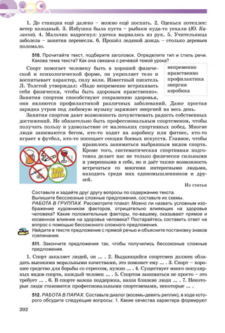 202
âåòåð õîëîäíûé. 3. Èçáóøêà áûëà ïóñòà – ðûáàêè êóäà-òî óåõàëè (Þ. Êà-
çàêîâ). 4. Ìàëü÷èê âçäðîãíóë: óäî÷êà âûðâàëàñü èç ðóê. 5. Ó÷èòåëüíèöà
çàáîëåëà – çàíÿòèÿ ïåðåíåñëè. 6. Ïðîøёë ëåäÿíîé äîæäü – ñòîëüêî äåðåâüåâ
ïîëîìàëî.
510. Прочитайте текст, подберите заголовок. Определите тип и стиль речи.
Какова тема текста? Как она связана с речевой темой урока?
Ñïîðò ïîìîãàåò ÷åëîâåêó áûòü â õîðîøåé ôèçè÷å-
ñêîé è ïñèõîëîãè÷åñêîé ôîðìå, îí óêðåïëÿåò òåëî è
âîñïèòûâàåò õàðàêòåð, ñèëó âîëè. Èçâåñòíûé ïèñàòåëü
Ë. Òîëñòîé óòâåðæäàë: «Íàäî íåïðåìåííî âñòðÿõèâàòü
ñåáÿ ôèçè÷åñêè, ÷òîáû áûòü çäîðîâûì íðàâñòâåííî».
Çàíÿòèÿ ñïîðòîì ñïîñîáñòâóþò ñîõðàíåíèþ çäîðîâüÿ,
îíè ÿâëÿþòñÿ ïðîôèëàêòèêîé ðàçëè÷íûõ çàáîëåâàíèé. Äàæå ïðîñòàÿ
çàðÿäêà óòðîì ïîä ëþáèìóþ ìóçûêó çàðÿæàåò ýíåðãèåé íà âåñü äåíü.
Çàíÿòèÿ ñïîðòîì äàþò âîçìîæíîñòü ïî÷óâñòâîâàòü ðàäîñòü ñîáñòâåííûõ
äîñòèæåíèé. Íå îáÿçàòåëüíî áûòü ïðîôåññèîíàëüíûì ñïîðòñìåíîì, ÷òîáû
ïîëó÷àòü ïîëüçó è óäîâîëüñòâèå îò ìàëåíüêèõ ñïîðòèâíûõ ïîáåä. Ìíîãèå
ëþäè çàíèìàþòñÿ áåãîì, êòî-òî õîäèò íà àýðîáèêó èëè ôèòíåñ, êòî-òî
èãðàåò â ôóòáîë, êòî-òî ïîñåùàåò ñåêöèè áîåâûõ èñêóññòâ. Ãëàâíîå, ÷òîáû
íðàâèëîñü çàíèìàòüñÿ âûáðàííûì âèäîì ñïîðòà.
Êðîìå òîãî, ñèñòåìàòè÷åñêàÿ ñïîðòèâíàÿ ïîäãî-
òîâêà äåëàåò íàñ íå òîëüêî ôèçè÷åñêè ñèëüíûìè
è óâåðåííûìè â ñåáå, íî è äàёò òàêæå âîçìîæíîñòü
âñòðå÷àòüñÿ ñî ìíîãèìè èíòåðåñíûìè ëþäüìè,
íàõîäèòü ñðåäè íèõ åäèíîìûøëåííèêîâ è äðó-
çåé.
Èç ñòàòüè
Составьте и задайте друг другу вопросы по содержанию текста.
Выпишите бессоюзные сложные предложения, составьте их схемы.
РАБОТА В ГРУППАХ. Рассмотрите плакат. Можно ли назвать условным изо-
бражение художником факторов, отрицательно влияющих на здоровье
человека? Какие положительные факторы, по-вашему, оказывают прямое и
косвенное влияние на здоровье человека? Постарайтесь составить ответ на
вопрос с помощью бессоюзного сложного предложения.
айдите в тексте предложение с прямой речью и объясните постановку знаков
репинания.
511. Закончите предложения так, чтобы получились бессоюзные сложные
предложения.
1. Ñïîðò çàêàëÿåò ëþäåé, îí ... . 2. Âûäàþùèéñÿ ñïîðòñìåí äîëæåí îáëà-
äàòü âûñîêèìè ìîðàëüíûìè êà÷åñòâàìè, ýòî ïîìîæåò åìó ... . 3. Ñïîðò – õîðî-
øåå ñðåäñòâî äëÿ áîðüáû ñî ñòðåññîì, íóæíî ... . 4. Ñóùåñòâóåò ìíîãî ïîïóëÿð-
íûõ âèäîâ ñïîðòà, êàæäûé ÷åëîâåê ... . 5. Ñïîðòîì çàíèìàòüñÿ íå ïðîñòî – ýòî
òðåáóåò ... . 6. Â ñïîðòå âàæíà ïîääåðæêà, íàøè áëèçêèå ëþäè ... . 7. Íåêîòî-
ðûå ëþäè ñòàíîâÿòñÿ ïðîôåññèîíàëüíûìè ñïîðòñìåíàìè, íåêîòîðûå ... .
512. РАБОТА В ПАРАХ. Составьте диалог (восемь-девять реплик), в ходе кото-
рого обсудите следующие вопросы: 1. Какие качества характера формируют
íåïðåìåííî
íðàâñòâåííî
ïðîôèëàêòèêà
ýíåðãèÿ
àýðîáèêà
 