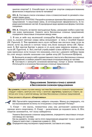 203
занятия спортом? 2. Способствуют ли занятия спортом совершенствованию
физических и моральных качеств человека?
513. А. Составьте список ключевых слов и словосочетаний по речевой и язы-
ковой темам урока.
Б. РАБОТА В ГРУППАХ. Раскройте основные признаки бессоюзного сложного
предложения: 1) смысловая связь; 2) интонационная оформленность; 3) по-
рядок расположения частей; 4) однородные видо-временные формы глаголов-
сказуемых.
514. А. Спишите, вставляя пропущенные буквы, раскрывая скобки и расстав-
ляя знаки препинания. Укажите части бессоюзных сложных предложений,
определите смысловые отношения между ними.
1. Â ñèí..ì íåáå íàä ìàëåíüêîé ïëîùàä(?)þ Êàïðè íè(ç,ñ)êî ïëûâóò îá-
ëàêà ì..ëüêàþò ñâåòëûå óçîðû çâёçä âñïûõèâàåò è ãàñí..ò ãîëóáîé Ñèðèóñ
(Ì. Ãîðüêèé). 2. Òåì âðåìåíåì âûãë..íóëî ñî(?)íöå îíî ïîñëàëî ñâîè ëó÷è íà
çåìëþ ëó÷è ïð..íèêëè â ãóñòóþ ÷àùó îñâ..òèëè êàæäóþ âåòêó (Ì. Ïðèø-
âèí). 3. Âñё êðóãîì áûñòðî ÷..ðíåëî è óò..õàëî îäíè ïåðåïåëà èçðåäê.. êð..-
÷àëè (È. Òóðãåíåâ). 4. Çîë..òèñòûé óòðå(í,íí)èé òóìàí â(?)ёòñÿ íàä ïîñёëêîì
åäâà ïðîïóñêàÿ ëó÷è òîëüêî ÷òî ïîêàçàâø..ãîñÿ íà ã..ðèçîíòå ñî(?)íöà òðàâà
áë..ñòèò âîçäóõ íàïîёí çàïàõàìè åëè ãðèáîâ ÿãîä (Ì. Ñàëòûêîâ-Ùåäðèí).
Б. Выпишите из какого-либо художественного текста пять бессоюзных сложных
предложений, в скобках укажите смысловые отношения между их частями.
В. Составьте и запишите сочинение-миниатюру «Спорт в жизни человека».
Используйте в сочинении бессоюзные сложные предложения.
Ïðåäëîæåíèå. Çàïÿòàÿ è òî÷êà ñ çàïÿòîé
â áåññîþçíîì ñëîæíîì ïðåäëîæåíèè
Вы узнаете, в каких случаях между частями бессоюзного сложного предложения
следует ставить запятую или точку с запятой; научитесь правильно ставить за-
пятую или точку с запятой между частями бессоюзных сложных предложений.
Тема речевого общения: «Спортсмены».
515. Прочитайте предложения, найдите «лишнее». Можно ли утверждать, что
все высказывания истинны по отношению к спортсменам? Почему?
1. Ñïîðò – ýòî íàóêà, ãèìíàñòèêà óìà; îíà äîñòàâëÿåò óäîâîëüñòâèå
ïðåæäå âñåãî ñïîðòñìåíó. 2. Ñïîðò – ðàçâëå÷åíèå äî ñåäüìîãî ïîòà. 3. Êòî
ñïîðòîì çàíèìàåòñÿ, òîò ñèëû íàáèðàåòñÿ.
Укажите бессоюзное сложное предложение, определите смысловые отноше-
ния между его частями.
Как вы думаете, почему части этого предложения разделяет точка с запятой?
Сверьте свой ответ с правилом в рамке (с. 204).
Определите вид последнего предложения, составьте его схему.
УрокУрок 5656
 
