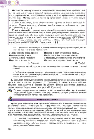 204
Íà ïèñüìå ìåæäó ÷àñòÿìè áåññîþçíîãî ñëîæíîãî ïðåäëîæåíèÿ ñòà-
âÿòñÿ çàïÿòàÿ è òî÷êà ñ çàïÿòîé ïðè ñìûñëîâûõ îòíîøåíèÿõ, âûðàæàþ-
ùèõ ïåðå÷èñëåíèå, ïîñëåäîâàòåëüíîñòü èëè îäíîâðåìåííîñòü ñîáûòèé,
ôàêòîâ è äð. Ìåæäó ÷àñòÿìè òàêèõ ïðåäëîæåíèé ìîæíî âñòàâèòü ñîåäè-
íèòåëüíûé ñîþç è.
Çàïÿòàÿ ñòàâèòñÿ, åñëè ïðåäëîæåíèÿ êðàòêè è òåñíî ñâÿçàíû ïî
ñìûñëó: Äîðîãà ñòàëà óõàáèñòåå, êîëёñà íà÷àëè çàäåâàòü çà ñó÷üÿ
(È. Òóðãåíåâ). [ ], [ ].
Òî÷êà ñ çàïÿòîé ñòàâèòñÿ, åñëè ÷àñòè áåññîþçíîãî ñëîæíîãî ïðåäëî-
æåíèÿ ìåíåå ñâÿçàíû ïî ñìûñëó è áîëåå ðàñïðîñòðàíåíû, îñîáåííî êîãäà
îäíà èç ÷àñòåé èëè îáå óæå èìåþò âíóòðè çàïÿòûå: Íàëåâî ÷åðíåëîð ãëó-
áîêîå óùåëüå; çà íèì è âïåðåäè íàñ òёìíî-ñèíèå âåðøèíû ãîð, èçðûòûå
ñëîÿìè ñíåãà, ðèñîâàëèñüð íà áëåäíîì íåáîñêëîíå, åùё ñîõðàíÿþùåì
ïîñëåäíèé îòáëåñê çàðè (Ì. Ëåðìîíòîâ). [ ]; [ ].
516. Прочитайте стихотворные строки с соответствующей интонацией, объяс-
ните постановку знаков препинания.
Ñîëíöå ææёò; ïåðåä ãðîçîþ
Èçìåíèëñÿ ìîðÿ âèä;
Çàñâåðêàë ìåæ áèðþçîþ
Èçóìðóä è ìàëàõèò.
À. Òîëñòîé
Ïàäàþò â ñàäó îòöîâñêîì ñëèâû,
Øåëåñòèò ìàëèííèê ïîä îêíîì;
Ñ ìàòåðüþ, âçâîëíîâàííîé, ñ÷àñòëèâîé,
ß ñèæó çà ïðàçäíè÷íûì ñòîëîì.
Â. Íîçäðёâ
Из скольких частей состоят представленные бессоюзные сложные предло-
жения?
517. Поясните, почему в данных предложениях стоят различные знаки препи-
нания, хотя по строению предложения подобны. С какой интонацией следует
читать эти предложения?
1. Äåíü áûë ñåðûé, íåáî âèñåëî íèçêî, ñûðîé âåòåðîê øåâåëèë âåðõóøêè
òðàâ è êà÷àë ëèñòüÿ äåðåâüåâ (È. Òóðãåíåâ). 2. Ëёãêàÿ ïûëü æёëòûì
ñòîëáîì ïîäíèìàåòñÿ è íåñёòñÿ ïî äîðîãå; äàëåêî ðàçíîñèòñÿ äðóæíûé
òîïîò, ëîøàäè áåãóò, íàâîñòðèâ óøè (È. Òóðãåíåâ).
кажите грамматические основы, устно охарактеризуйте части сложных
редложений (односоставная или двусоставная, распространённая или не-
аспространённая, полная или неполная).
Для любознательных
Кроме уже известных вам признаков бессоюзного сложного предложения
(смысловая связь, интонационная оформленность, порядок расположения
частей, однородные видо-временные формы глаголов-сказуемых), могут содер-
жаться и некоторые другие признаки: общие для частей второстепенные члены
предложения; повтор слов, одинаковый порядок слов в каждой части и т.п. Напри-
мер, Катятся ядра, свищуту пули, нависли хладныеи штыки (А. Пушкин).
518. Спишите предложения, вставляя пропущенные запятую или точку с за-
пятой между их частями. Определите, в каких предложениях части выражают
одновременность событий, в каких – последовательность. Докажите, что все
предложения – бессоюзные.
 