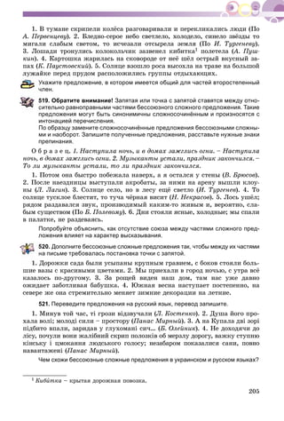 205
1. Â òóìàíå ñêðèïåëè êîëёñà ðàçãîâàðèâàëè è ïåðåêëèêàëèñü ëþäè (Ïî
À. Ïåðâåíöåâó). 2. Áëåäíî-ñåðîå íåáî ñâåòëåëî, õîëîäåëî, ñèíåëî çâёçäû òî
ìèãàëè ñëàáûì ñâåòîì, òî èñ÷åçàëè îòñûðåëà çåìëÿ (Ïî È. Òóðãåíåâó).
3. Ëîøàäè òðîíóëèñü êîëîêîëü÷èê çàçâåíåë êèáèòêà1 ïîëåòåëà (À. Ïóø-((
êèí). 4. Êàðòîøêà æàðèëàñü íà ñêîâîðîäå îò íåё øёë îñòðûé âêóñíûé çà-
ïàõ (Ê. Ïàóñòîâñêèé). 5. Ñîëíöå âçîøëî ðîñà âûñîõëà íà òðàâå íà áîëüøîé
éêå ïåðåä ïðóäîì ðàñïîëîæèëèñü ãðóïïû îòäûõàþùèõ.
Укажите предложение, в котором имеется общий для частей второстепенный
лен.
19. Обратите внимание! Запятая или точка с запятой ставятся между отно-
ительно равноправными частями бессоюзного сложного предложения. Такие
предложения могут быть синонимичны сложносочинённым и произносятся с
интонацией перечисления.
По образцу замените сложносочинённые предложения бессоюзными сложны-
ми и наоборот. Запишите полученные предложения, расставьте нужные знаки
препинания.
Î á ð à ç å ö. 1. Íàñòóïèëà íî÷ü, è â äîìàõ çàæãëèñü îãíè. – Íàñòóïèëà
íî÷ü, â äîìàõ çàæãëèñü îãíè. 2. Ìóçûêàíòû óñòàëè, ïðàçäíèê çàêîí÷èëñÿ. –
Òî ëè ìóçûêàíòû óñòàëè, òî ëè ïðàçäíèê çàêîí÷èëñÿ.
1. Ïîòîì îíà áûñòðî ïîáåæàëà íàâåðõ, à ÿ îñòàëñÿ ó ñòåíû (Â. Áðþñîâ).
2. Ïîñëå íàåçäíèöû âûñòóïàëè àêðîáàòû, çà íèìè íà àðåíó âûøëè êëîó-
íû (Ë. Ëàãèí). 3. Ñîëíöå ñåëî, íî â ëåñó åùё ñâåòëî (È. Òóðãåíåâ). 4. Òî
ñîëíöå òóñêëîå áëåñòèò, òî òó÷à ÷ёðíàÿ âèñèò (Í. Íåêðàñîâ). 5. Ëîñü óøёë;
ðÿäîì ðàçäàâàëñÿ çâóê, ïðîèçâîäèìûé êàêèì-òî æèâûì è, âåðîÿòíî, ñëà-
áûì ñóùåñòâîì (Ïî Á. Ïîëåâîìó). 6. Äíè ñòîÿëè ÿñíûå, õîëîäíûå; ìû ñïàëè
â ïàëàòêå, íå ðàçäåâàÿñü.
Попробуйте объяснить, как отсутствие союза между частями сложного пред-
ложения влияет на характер высказывания.
20. Дополните бессоюзные сложные предложения так, чтобы между их частями
а письме требовалась постановка точки с запятой.
1. Äîðîæêè ñàäà áûëè óñûïàíû êðóïíûì ãðàâèåì, ñ áîêîâ ñòîÿëè áîëü-
øèå âàçû ñ êðàñèâûìè öâåòàìè. 2. Ìû ïðèåõàëè â ãîðîä íî÷üþ, ñ óòðà âñё
êàçàëîñü ïî-äðóãîìó. 3. Çà ðîùåé âèäåí íàø äîì, òàì íàñ óæå äàâíî
îæèäàåò çàáîòëèâàÿ áàáóøêà. 4. Þæíàÿ âåñíà íàñòóïàåò ïîñòåïåííî, íà
ñåâåðå æå îíà ñòðåìèòåëüíî ìåíÿåò çèìíèå äåêîðàöèè íà ëåòíèå.
521. Переведите предложения на русский язык, перевод запишите.
1. Ìèíóâ òîé ÷àñ, òі ãðîçè âіäçâó÷àëè (Ë. Êîñòåíêî). 2. Äóøà éîãî ïðî-
õàëà âîëі; ìîëîäі ñèëè – ïðîñòîðó (Ïàíàñ Ìèðíûé). 3. À íà Êóïàëà äâі çîðі
ïіäáèòî âïàëè, çàðèäàâ ó ãëóõîìàíі ñè÷… (Á. Îëåéíèê). 4. Íå äîõîäÿ÷è äî
ëіñó, ïî÷óëè âîíè æàëіáíèé ñêðèï ïîëîçêіâ îá ìåðçëó äîðîãó, âàæêó ñòóïíþ
êіíñüêó і öìîêàííÿ ëþäñüêîãî ãîëîñó; íåçàáàðîì ïîêàçàëèñÿ ñàíè, ïîâíî
íàâàíòàæåíі (Ïàíàñ Ìèðíûé).
Чем схожи бессоюзные сложные предложения в украинском и русском языках?
1 Êèáèòêà – êðûòàÿ äîðîæíàÿ ïîâîçêà.
 