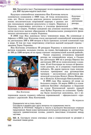 206
Прочитайте текст. Подтверждает ли его содержание смысл афоризмов из
упр. 515? Аргументируйте свой ответ.
Áóäóùàÿ îëèìïèéñêàÿ ÷åìïèîíêà ßíà Êëî÷êîâà íà÷àëà
çàíèìàòüñÿ ïëàâàíèåì â 1989 ãîäó, åé òîãäà èñïîëíèëîñü
ñåìü ëåò. Ïîñëå øêîëû äåâóøêà ðåøèëà ïîñâÿòèòü ñâîþ
æèçíü èñêëþ÷èòåëüíî ñïîðòèâíîé êàðüåðå; ñ ðàííèõ ëåò
îíà ïîêàçûâàëà õîðîøèå ðåçóëüòàòû â ñïîðòå. Ïåðååõàâ â
Õàðüêîâ, ñïîðòñìåíêà ïîñòóïèëà â ó÷èëèùå ôèçè÷åñêîé
êóëüòóðû è ñïîðòà. Ó÷åáíîå çàâåäåíèå îíà óñïåøíî îêîí÷èëà â 2001 ãîäó,
çàòåì ïîëó÷èëà âûñøåå îáðàçîâàíèå â Íàöèîíàëüíîì óíèâåðñèòåòå ôèçè-
÷åñêîãî âîñïèòàíèÿ è ñïîðòà Óêðàèíû.
Â 2003 ãîäó ßíà çàâîåâàëà òèòóë ÷åìïèîíêè ìèðà. Íà îëèìïèàäå â
Àôèíàõ â 2004 ãîäó Êëî÷êîâà ñòàëà äâóêðàòíîé îëèìïèéñêîé ÷åìïèîíêîé
íà äèñòàíöèÿõ 200 è 400 ìåòðîâ è áûëà ïðèçíàíà ëó÷øåé ïëîâ÷èõîé ãîäà
â ìèðå. Â òîì æå ãîäó ñïîðòñìåíêó îòìåòèëè âûñøåé íàãðàäîé ñòðàíû –
çâàíèåì Ãåðîÿ Óêðàèíû.
ßíà Êëî÷êîâà óñòàíîâèëà 50 ðåêîðäîâ Óêðàèíû â êîìïëåêñíîì è ýñòà-
ôåòíîì ïëàâàíèè, âîëüíûì ñòèëåì, íà ñïèíå, áàòòåðôëÿåì íà äèñòàíöèÿõ
îò 100 äî 1500 ìåòðîâ; åё ïî ïðàâó ñ÷èòàþò «íàöèîíàëüíîé çîëîòîé ðûáêîé».
Òàêæå óêðàèíêà óñòàíîâèëà ìèðîâîé
ðåêîðä íà îëèìïèéñêèõ èãðàõ â Ñèäíåå
(íà äèñòàíöèè 400 ì) è ðåêîðä Åâðîïû (íà
äèñòàíöèè 200 ì) ïî êîìïëåêñíîìó ïëàâà-
íèþ. È âñё áëàãîäàðÿ íå òîëüêî åё ôèçè÷å-
ñêèì äàííûì, íî è óïîðíîìó ñòðåìëåíèþ
ïîáåäèòü. Íå äàðîì ïðîøëè ãîäû èçíóðè-
òåëüíûõ òðåíèðîâîê ïîä ðóêîâîäñòâîì
òðåíåðîâ – çàñëóæåííûõ ðàáîòíèêîâ ôè-
çè÷åñêîé êóëüòóðû Êîæóõ Íèíû Ôёäîðîâ-
íû è Êîæóõà Àëåêñàíäðà Åìåëüÿíîâè÷à...
Â 2008 ãîäó ßíà çàÿâèëà îá óõîäå èç
áîëüøîãî ñïîðòà. 24 ìàðòà 2009-ãî â îëèì-
ïèéñêîì áàññåéíå «Àêâàðåíà» â Õàðüêîâå
íà óëèöå Êëî÷êîâñêîé ïðîøёë ïåðâûé
ýòàï Êóáêà Óêðàèíû ïî ïëàâàíèþ. Òðèáó-
íû áûëè ïîëíîñòüþ çàïîëíåíû, âñå ñ íå-
òåðïåíèåì æäàëè ãëàâíîãî ñîáûòèÿ ñîðåâíîâàíèé – îôèöèàëüíîãî «ïðî-
ùàíèÿ ñ äîðîæêîé» ßíû Êëî÷êîâîé.
Èç æóðíàëà
Определите тип и стиль текста.
Составьте и задайте друг другу вопросы по содержанию текста.
РАБОТА В ГРУППАХ. Найдите в тексте и выпишите бессоюзные сложные
предложения. Какие знаки препинания используются между их частями? Под-
черкните грамматические основы, укажите смысловые отношения между
частями.
523. А. Составьте список ключевых слов и словосочетаний по речевой и
языковой темам урока.
ßíà Êëî÷êîâà
áóäóùàÿ
êàðüåðà
äèñòàíöèÿ
ðåêîðä
 