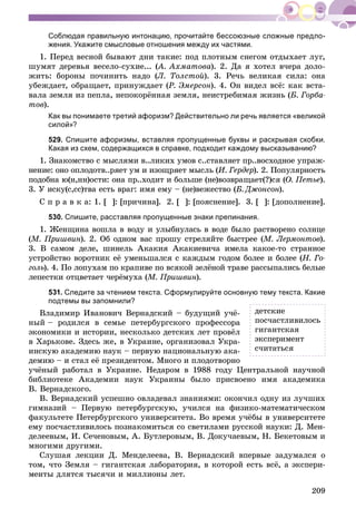 209
Соблюдая правильную интонацию, прочитайте бессоюзные сложные предло-
жения. Укажите смысловые отношения между их частями.
1. Ïåðåä âåñíîé áûâàþò äíè òàêèå: ïîä ïëîòíûì ñíåãîì îòäûõàåò ëóã,
øóìÿò äåðåâüÿ âåñåëî-ñóõèå... (À. Àõìàòîâà(( ). 2. Äà ÿ õîòåë â÷åðà äîëî-
æèòü: áîðîíû ïî÷èíèòü íàäî (Ë. Òîëñòîé). 3. Ðå÷ü âåëèêàÿ ñèëà: îíà
óáåæäàåò, îáðàùàåò, ïðèíóæäàåò (Ð. Ýìåðñîí). 4. Îí âèäåë âñё: êàê âñòà-
âàëà çåìëÿ èç ïåïëà, íåïîêîðёííàÿ çåìëÿ, íåèñòðåáèìàÿ æèçíü (Á. Ãîðáà-
òîâ).
Как вы понимаете третий афоризм? Действительно ли речь является «великой
силой»?
529. Спишите афоризмы, вставляя пропущенные буквы и раскрывая скобки.
Какая из схем, содержащихся в справке, подходит каждому высказыванию?
1. Çíàêîìñòâî ñ ìûñëÿìè â..ëèêèõ óìîâ ñ..ñòàâëÿåò ïð..âîñõîäíîå óïðàæ-
íåíèå: îíî îïëîäîòâ..ðÿåò óì è èçîùðÿåò ìûñëü (È. Ãåðäåð). 2. Ïîïóëÿðíîñòü
ïîäîáíà þ(í,íí)îñòè: îíà ïð..õîäèò è áîëüøå (íå)âîçâðàùàåò(?)ñÿ (Î. Ïåòüå).
3. Ó èñêó(ñ,ññ)òâà åñòü âðàã: èìÿ åìó – (íå)âåæåñòâî (Á. Äæîíñîí).
Ñ ï ð à â ê à: 1. [ ]: [ïðè÷èíà]. 2. [ ]: [ïîÿñíåíèå]. 3. [ ]: [äîïîëíåíèå].
530. Спишите, расставляя пропущенные знаки препинания.
1. Æåíùèíà âîøëà â âîäó è óëûáíóëàñü â âîäå áûëî ðàñòâîðåíî ñîëíöå
(Ì. Ïðèøâèí). 2. Îá îäíîì âàñ ïðîøó ñòðåëÿéòå áûñòðåå (Ì. Ëåðìîíòîâ).
3. Â ñàìîì äåëå, øèíåëü Àêàêèÿ Àêàêèåâè÷à èìåëà êàêîå-òî ñòðàííîå
óñòðîéñòâî âîðîòíèê åё óìåíüøàëñÿ ñ êàæäûì ãîäîì áîëåå è áîëåå (Í. Ãî-
ãîëü). 4. Ïî ëîïóõàì ïî êðàïèâå ïî âñÿêîé çåëёíîé òðàâå ðàññûïàëèñü áåëûå
ëåïåñòêè îòöâåòàåò ÷åðёìóõà (Ì. Ïðèøâèí).
531. Следите за чтением текста. Сформулируйте основную тему текста. Какие
подтемы вы запомнили?
Âëàäèìèð Èâàíîâè÷ Âåðíàäñêèé – áóäóùèé ó÷ё-
íûé – ðîäèëñÿ â ñåìüå ïåòåðáóðãñêîãî ïðîôåññîðà
ýêîíîìèêè è èñòîðèè, íåñêîëüêî äåòñêèõ ëåò ïðîâёë
â Õàðüêîâå. Çäåñü æå, â Óêðàèíå, îðãàíèçîâàë Óêðà-
èíñêóþ àêàäåìèþ íàóê – ïåðâóþ íàöèîíàëüíóþ àêà-
äåìèþ – è ñòàë åё ïðåçèäåíòîì. Ìíîãî è ïëîäîòâîðíî
ó÷ёíûé ðàáîòàë â Óêðàèíå. Íåäàðîì â 1988 ãîäó Öåíòðàëüíîé íàó÷íîé
áèáëèîòåêå Àêàäåìèè íàóê Óêðàèíû áûëî ïðèñâîåíî èìÿ àêàäåìèêà
Â. Âåðíàäñêîãî.
Â. Âåðíàäñêèé óñïåøíî îâëàäåâàë çíàíèÿìè: îêîí÷èë îäíó èç ëó÷øèõ
ãèìíàçèé – Ïåðâóþ ïåòåðáóðãñêóþ, ó÷èëñÿ íà ôèçèêî-ìàòåìàòè÷åñêîì
ôàêóëüòåòå Ïåòåðáóðãñêîãî óíèâåðñèòåòà. Âî âðåìÿ ó÷ёáû â óíèâåðñèòåòå
åìó ïîñ÷àñòëèâèëîñü ïîçíàêîìèòüñÿ ñî ñâåòèëàìè ðóññêîé íàóêè: Ä. Ìåí-
äåëååâûì, È. Ñå÷åíîâûì, À. Áóòëåðîâûì, Â. Äîêó÷àåâûì, Í. Áåêåòîâûì è
ìíîãèìè äðóãèìè.
Ñëóøàÿ ëåêöèè Ä. Ìåíäåëååâà, Â. Âåðíàäñêèé âïåðâûå çàäóìàëñÿ î
òîì, ÷òî Çåìëÿ – ãèãàíòñêàÿ ëàáîðàòîðèÿ, â êîòîðîé åñòü âñё, à ýêñïåðè-
ìåíòû äëÿòñÿ òûñÿ÷è è ìèëëèîíû ëåò.
äåòñêèå
ïîñ÷àñòëèâèëîñü
ãèãàíòñêàÿ
ýêñïåðèìåíò
ñ÷èòàòüñÿ
 