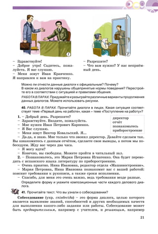 21
– Çäðàâñòâóéòå!
– Äîáðîå óòðî! Ñàäèòåñü, ïîæà-
ëóéñòà. ß âàñ ñëóøàþ.
– Ìåíÿ çîâóò Èâàí Êðàâ÷åíêî.
ß íàïðàâëåí ê âàì íà ïðàêòèêó.
– Ðàçðåøèòå?
– ×òî âàì íóæíî? Ó íàñ íåïðèёì-
íûé äåíü.
Можно ли отнести данные диалоги к официальным? Почему?
В каком из диалогов нарушены общепринятые нормы поведения? Перестрой-
те его в соответствии с ситуацией и правилами общения.
РАБОТА В ПАРАХ.Придумайтеиразыграйтеразличныевариантыпродолжения
данных диалогов. Можете использовать рисунки.
40. РАБОТА В ПАРАХ. Прочитайте диалоги в лицах. Какая ситуация соответ-
ствует теме «Первый день на работе», какая – теме «Поступление на работу»?
1. – Äîáðûé äåíü. Ðàçðåøèòå?
– Çäðàâñòâóéòå. Âõîäèòå, ïîæàëóéñòà.
– Ìíå íóæåí Èâàí Ïåòðîâè÷ Êàðïåíêî.
– ß Âàñ ñëóøàþ.
– Ìåíÿ çîâóò Âèêòîð Êîâàëüñêèé. ß...
– Äà-äà, ÿ çíàþ. Ìíå òîëüêî ÷òî çâîíèë äèðåêòîð. Äàâàéòå ñäåëàåì òàê.
Âû îçíàêîìèòåñü ñ äàííûì îò÷ёòîì, ñäåëàåòå ñâîè âûâîäû, à ïîòîì ìû ïî-
áåñåäóåì. Æäó âàñ ÷åðåç äâà ÷àñà.
– ß ìîãó èäòè?
– Êîíå÷íî, âû ñâîáîäíû. Ìîæåòå ïðîéòè â ÷èòàëüíûé çàë.
2. – Ïîçíàêîìüòåñü, ýòî Ìàðèÿ Ïåòðîâíà Èãíàòåíêî. Îíà áóäåò ïåðåâî-
äèòü ñ èñïàíñêîãî ÿçûêà ëèòåðàòóðó ïî ïðèáîðîñòðîåíèþ.
– Î÷åíü ïðèÿòíî. Íèíà Èâàíîâíà, ðåäàêòîð îòäåëà «Ìàøèíîñòðîåíèå».
– Ìàðèÿ Ïåòðîâíà, Íèíà Èâàíîâíà ïîçíàêîìèò âàñ ñ âàøåé ðàáîòîé:
ïîÿñíèò òðåáîâàíèÿ ê ðóêîïèñè, à òàêæå ñðîêè èñïîëíåíèÿ.
– Ñïàñèáî, äëÿ ìåíÿ ýòî î÷åíü âàæíî, âåäü òðåáîâàíèÿ âåçäå ðàçíûå.
Определите форму и укажите композиционные части каждого делового диа-
ога.
1. Прочитайте текст. Что вы узнали о собеседовании?
Ñîáåñåäîâàíèå (óêð. ñïіâáåñіäà) – ýòî ôîðìà äèàëîãà, öåëüþ êîòîðîãî
ÿâëÿåòñÿ âûÿâëåíèå çíàíèé, ñïîñîáíîñòåé è äðóãèõ íåîáõîäèìûõ êà÷åñòâ
äëÿ âûïîëíåíèÿ êàêîãî-ëèáî çàäàíèÿ èëè ðàáîòû. Ñîáåñåäîâàíèå ìîæåò
áûòü ïðåäâàðèòåëüíûì, íàïðèìåð ñ ó÷èòåëåì, è ðåøàþùèì, íàïðèìåð
äèðåêòîð
îò÷ёò
ïîçíàêîìüòåñü
ïðèáîðîñòðîåíèå
1 2
 
