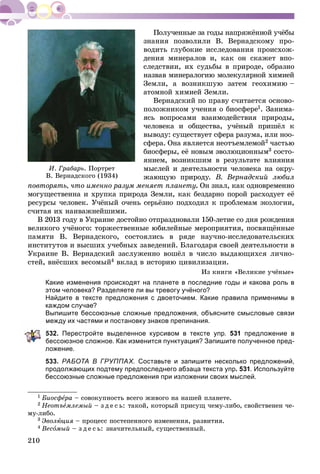 210
çíàíèÿ ïîçâîëèëè Â. Âåðíàäñêîìó ïðî-
âîäèòü ãëóáîêèå èññëåäîâàíèÿ ïðîèñõîæ-
äåíèÿ ìèíåðàëîâ è, êàê îí ñêàæåò âïî-
ñëåäñòâèè, èõ ñóäüáû â ïðèðîäå, îáðàçíî
íàçâàâ ìèíåðàëîãèþ ìîëåêóëÿðíîé õèìèåé
Çåìëè, à âîçíèêøóþ çàòåì ãåîõèìèþ –
àòîìíîé õèìèåé Çåìëè.
Âåðíàäñêèé ïî ïðàâó ñ÷èòàåòñÿ îñíîâî-
ïîëîæíèêîì ó÷åíèÿ î áèîñôåðå1. Çàíèìà-
ÿñü âîïðîñàìè âçàèìîäåéñòâèÿ ïðèðîäû,
÷åëîâåêà è îáùåñòâà, ó÷ёíûé ïðèøёë ê
âûâîäó: ñóùåñòâóåò ñôåðà ðàçóìà, èëè íîî-
ñôåðà. Îíà ÿâëÿåòñÿ íåîòúåìëåìîé2 ÷àñòüþ
áèîñôåðû, åё íîâûì ýâîëþöèîííûì3 ñîñòî-
ÿíèåì, âîçíèêøèì â ðåçóëüòàòå âëèÿíèÿ
ìûñëåé è äåÿòåëüíîñòè ÷åëîâåêà íà îêðó-
æàþùóþ ïðèðîäó. Â. Âåðíàäñêèé ëþáèë
ïîâòîðÿòü, ÷òî èìåííî ðàçóì ìåíÿåò ïëàíåòó. Îí çíàë, êàê îäíîâðåìåííî
ìîãóùåñòâåííà è õðóïêà ïðèðîäà Çåìëè, êàê áåçäàðíî ïîðîé ðàñõîäóåò åё
ðåñóðñû ÷åëîâåê. Ó÷ёíûé î÷åíü ñåðüёçíî ïîäõîäèë ê ïðîáëåìàì ýêîëîãèè,
ñ÷èòàÿ èõ íàèâàæíåéøèìè.
Â 2013 ãîäó â Óêðàèíå äîñòîéíî îòïðàçäíîâàëè 150-ëåòèå ñî äíÿ ðîæäåíèÿ
âåëèêîãî ó÷ёíîãî: òîðæåñòâåííûå þáèëåéíûå ìåðîïðèÿòèÿ, ïîñâÿùёííûå
ïàìÿòè Â. Âåðíàäñêîãî, ñîñòîÿëèñü â ðÿäå íàó÷íî-èññëåäîâàòåëüñêèõ
èíñòèòóòîâ è âûñøèõ ó÷åáíûõ çàâåäåíèé. Áëàãîäàðÿ ñâîåé äåÿòåëüíîñòè â
Óêðàèíå Â. Âåðíàäñêèé çàñëóæåííî âîøёë â ÷èñëî âûäàþùèõñÿ ëè÷íî-
ñòåé, âíёñøèõ âåñîìûé4 âêëàä â èñòîðèþ öèâèëèçàöèè.
Èç êíèãè «Âåëèêèå ó÷ёíûå»
Какие изменения происходят на планете в последние годы и какова роль в
этом человека? Разделяете ли вы тревогу учёного?
Найдите в тексте предложения с двоеточием. Какие правила применимы в
каждом случае?
Выпишите бессоюзные сложные предложения, объясните смысловые связи
между их частями и постановку знаков препинания.
532. Перестройте выделенное курсивом в тексте упр. 531 предложение в
бессоюзное сложное. Как изменится пунктуация? Запишите полученное пред-
ложение.
533. РАБОТА В ГРУППАХ. Составьте и запишите несколько предложений,
продолжающих подтему предпоследнего абзаца текста упр. 531. Используйте
бессоюзные сложные предложения при изложении своих мыслей.
1 Áèîñôåðàå – ñîâîêóïíîñòü âñåãî æèâîãî íà íàøåé ïëàíåòå.
2 Íåîòúåìëåìûé – ç ä å ñ ü: òàêîé, êîòîðûé ïðèñóù ÷åìó-ëèáî, ñâîéñòâåíåí ÷å-
ìó-ëèáî.
3 Ýâîëþöèÿ – ïðîöåññ ïîñòåïåííîãî èçìåíåíèÿ, ðàçâèòèÿ.
4 Âåñîìûé – ç ä å ñ ü: çíà÷èòåëüíûé, ñóùåñòâåííûé.
È. Ãðàáàðü. Ïîðòðåò
Â. Âåðíàäñêîãî (1934)
 