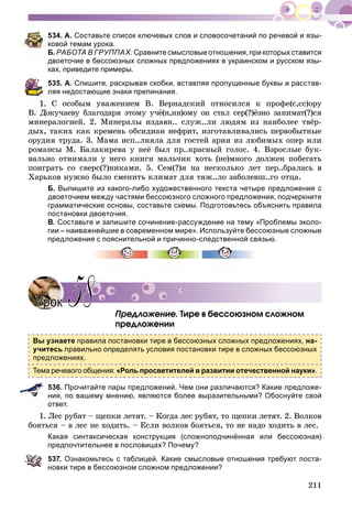 211
534. А. Составьте список ключевых слов и словосочетаний по речевой и язы-
ковой темам урока.
Б. РАБОТА В ГРУППАХ. Сравните смысловые отношения, при которых ставится
двоеточие в бессоюзных сложных предложениях в украинском и русском язы-
ках, приведите примеры.
535. А. Спишите, раскрывая скобки, вставляя пропущенные буквы и расстав-
ляя недостающие знаки препинания.
Ñ îñîáûì óâàæåíèåì Â. Âåðíàäñêèé îòíîñèëñÿ ê ïðîôå(ñ,ññ)îðó
Â. Äîêó÷àåâó áëàãîäàðÿ ýòîìó ó÷ё(í,íí)îìó îí ñòàë ñåð(?)ёçíî çàíèìàò(?)ñÿ
ìèíåðàëîãèåé. 2. Ìèíåðàëû èçäàâí.. ñëóæ..ëè ëþäÿì èç íàèáîëåå òâёð-
äûõ, òàêèõ êàê êðåìåíü îáñèäèàí íåôðèò, èçãîòàâëèâàëèñü ïåðâîáûòíûå
îðóäèÿ òðóäà. 3. Ìàìà èñï..ëíÿëà äëÿ ãîñòåé àðèè èç ëþáèìûõ îïåð èëè
ðîìàíñû Ì. Áàëàêèðåâà ó íåё áûë ïð..êðàñíûé ãîëîñ. 4. Âçðîñëûå áóê-
âàëüíî îòíèìàëè ó íåãî êíèãè ìàëü÷èê õîòü (íå)ìíîãî äîëæåí ïîáåãàòü
ïîèãðàòü ñî ñâåðñ(?)íèêàìè. 5. Ñåì(?)ÿ íà íåñêîëüêî ëåò ïåð..áðàëàñü â
Õàðüêîâ íóæíî áûëî ñìåíèòü êëèìàò äëÿ òÿæ..ëî çàáîëåâø..ãî îòöà.
Б. Выпишите из какого-либо художественного текста четыре предложения с
двоеточием между частями бессоюзного сложного предложения, подчеркните
грамматические основы, составьте схемы. Подготовьтесь объяснить правила
постановки двоеточия.
В. Составьте и запишите сочинение-рассуждение на тему «Проблемы эколо-
гии – наиважнейшие в современном мире». Используйте бессоюзные сложные
предложения с пояснительной и причинно-следственной связью.
Ïðåäëîæåíèå. Òèðå â áåññîþçíîì ñëîæíîì
ïðåäëîæåíèè
Вы узнаете правила постановки тире в бессоюзных сложных предложениях, на-
учитесь правильно определять условия постановки тире в сложных бессоюзных
предложениях.
Тема речевого общения: «Роль просветителей в развитии отечественной науки».
536. Прочитайте пары предложений. Чем они различаются? Какие предложе-
ния, по вашему мнению, являются более выразительными? Обоснуйте свой
ответ.
1. Ëåñ ðóáÿò – ùåïêè ëåòÿò. – Êîãäà ëåñ ðóáÿò, òî ùåïêè ëåòÿò. 2. Âîëêîâ
áîÿòüñÿ – â ëåñ íå õîäèòü. – Åñëè âîëêîâ áîÿòüñÿ, òî íå íàäî õîäèòü â ëåñ.
Какая синтаксическая конструкция (сложноподчинённая или бессоюзная)
предпочтительнее в пословицах? Почему?
537. Ознакомьтесь с таблицей. Какие смысловые отношения требуют поста-
новки тире в бессоюзном сложном предложении?
УрокУрок 5858
 