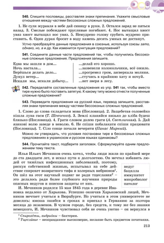 213
540. Спишите пословицы, расставляя знаки препинания. Укажите смысловые
отношения между частями бессоюзных сложных предложений.
1. Íå ñóëè æóðàâëÿ â íåáå äàé ñèíèöó â ðóêè. 2. Îñòàëñÿ çàðÿä íå ïÿòüñÿ
íàçàä. 3. Ñìåëûå ïîáåæäàþò òðóñëèâûå ïîãèáàþò. 4. Íîñ âûòàùèë õâîñò
óâÿç õâîñò âûòàùèë íîñ óâÿç. 5. Íåìóäðåíî ãîëîâó ñðóáèòü ìóäðåíî ïðè-
ñòàâèòü. 6. Îäèí äóðàê áðîñèò â âîäó êàìåíü äåñÿòü óìíûõ íå äîñòàíóò.
Устно преобразуйте данные предложения в союзные, используя союзы зато,
однако, но, а и др. Как изменится пунктуация предложений?
541. Соедините данные части предложений так, чтобы получились бессоюз-
ные сложные предложения. Предложения запишите.
Åäâà ìû çàøëè â äîì...
Íî÷ü íàñòàëà...
Áåðёøüñÿ äåëàòü äåëî...
Äóíóë âåòåð...
ëè ìû, èñêàëè äîáû÷ó...
...äåëàé åãî õîðîøî.
...çàçâåíåëè êîëîêîëü÷èêè, âñё îæèëî.
...ïðîãðåìåë ãðîì, çàñâåðêàëà ìîëíèÿ.
...ñòó÷èñü â êðàéíþþ õàòó è íî÷óé.
...íåò çâåðÿ â ëåñó.
42. Переделайте составленные предложения из упр. 541 так, чтобы вместо
ире нужно было поставить запятую. К какому типу можно отнести полученные
ложные предложения?
543. Переведите предложения на русский язык, перевод запишите, расстав-
ляя знаки препинания между частями бессоюзных сложных предложений.
1. Ñëîâî äî ñëîâà ñêëàäåòüñÿ ìîâà (Ïîñëîâèöà). 2. Çàùåáåòàâ ñîëîâåéêî
ïіøëà ëóíà ãàєì (Ò. Øåâ÷åíêî). 3. Çåìëі êëàíÿéñÿ íèçüêî äî õëіáà áóäåø
áëèçüêî (Ïîñëîâèöà). 4. Ãðàòè ñëîâîì äîëåþ ãðàòè (À. Ñâåòëè÷íàÿ(( ). 5. Äàé
ÿçèêîâі âîëþ çàâåäå â íåâîëþ. 6. Íå ñïіøè ïîáàëàêàòè ñïіøè ïðàöþâàòè
(Ïîñëîâèöû). 7. Ñіëî ñîíöå ïî÷àëè âå÷åðÿòè (Ïàíàñ Ìèðíûé).
Можно ли утверждать, что условия постановки тире в бессоюзных сложных
предложениях в украинском и русском языках одинаковы?
544. Прочитайте текст, подберите заголовок. Сформулируйте одним предло-
жением тему текста.
Èëüÿ Èëüè÷ Ìå÷íèêîâ î÷åíü õîòåë, ÷òîáû ëþäè æèëè ïî êðàéíåé ìåðå
äî ñòà äâàäöàòè ëåò, è èñêàë ïóòè ê äîëãîëåòèþ. Îí ìå÷òàë èçáàâèòü ëþ-
äåé îò òÿæёëûõ èíôåêöèîííûõ çàáîëåâàíèé, ïîýòîìó,
ðèñêóÿ ñîáñòâåííîé æèçíüþ, èñïûòûâàë íà ñåáå äåé-
ñòâèå ñïèðîõåò âîçâðàòíîãî òèôà è õîëåðíûõ âèáðèîíîâ1.
Îí øёë íà ýòîò íàó÷íûé ïîäâèã íå ðàäè òùåñëàâèÿ2 –
ýòî äåëàëîñü ðàäè áîëåå ãëóáîêîãî èçó÷åíèÿ ïðèðîäû
îïàñíûõ íåäóãîâ è ïîèñêîâ çàùèòû îò íèõ.
È. Ìå÷íèêîâ ðîäèëñÿ 15 ìàÿ 1845 ãîäà â äåðåâíå Èâà-
íîâêà íåäàëåêî îò Õàðüêîâà. Óñïåøíî îêîí÷èâ Õàðüêîâñêèé ëèöåé, Ìå÷-
íèêîâ ìå÷òàåò ó÷èòüñÿ â Âþðöáóðãå. Íî ó÷èòüñÿ â ýòîì óíèâåðñèòåòå íå
äîâåëîñü: þíîøà îøèáñÿ â ñðîêàõ è ïðèåõàë â Ãåðìàíèþ çà ïîëòîðà
ìåñÿöà äî ýêçàìåíîâ. Â ÷óæîì ãîðîäå, áåç ñðåäñòâ, ê òîìó æå áåç çíàíèÿ
íåìåöêîãî, È. Ìå÷íèêîâ ÷óâñòâîâàë ñåáÿ íå î÷åíü óþòíî – îí âåðíóëñÿ â
1 Ñïèðîõåòû, âèáðèîíû – áàêòåðèè.
2 Òùåñëàâèå – íåîïðàâäàííîå âûñîêîìåðèå, æåëàíèå áûòü ïðåäìåòîì ïî÷èòàíèÿ.
íåäóã
áàöèëëà
èììóíèòåò
ìèêðîáèîëîã
ïàòîëîã
 