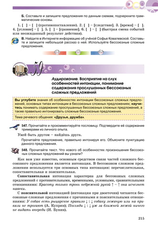 215
Б. Составьте и запишите предложения по данным схемам, подчеркните грам-
матические основы.
1. [ ] – [ ] (ïðîòèâîïîñòàâëåíèå). 2. [ ] – [ñëåäñòâèå]. 3. [âðåìÿ] – [ ].
4. [óñëîâèå] – [ ]. 5. [ ] – [ñðàâíåíèå]. 6. [ ] – [ ] (áûñòðàÿ ñìåíà ñîáûòèé
èëè íåîæèäàííûé ðåçóëüòàò äåéñòâèÿ).
В. Найдите в Интернете информацию об учёной Софье Ковалевской. Составь-
те и запишите небольшой рассказ о ней. Используйте бессоюзные сложные
предложения.
Àóäèðîâàíèå. Âîñïðèÿòèå íà ñëóõ
îñîáåííîñòåé èíòîíàöèè, ïîíèìàíèå
ñîäåðæàíèÿ ïðîñëóøàííûõ áåññîþçíûõ
ñëîæíûõ ïðåäëîæåíèé
Вы углубите знания об особенностях интонации бессоюзных сложных предло-
жений, основных типах интонации в бессоюзных сложных предложениях; научи-
тесь понимать содержание прослушанных бессоюзных сложных предложений, а
также правильно интонировать сложные бессоюзные предложения.
Тема речевого общения: «Друзья, дружба».
547. Прочитайте и прокомментируйте пословицу. Подтвердите её содержание
примерами из личного опыта.
Óìåé áûòü äðóãîì – íàéäёøü äðóãà.
Прочитайте предложение, правильно интонируя его. Объясните пунктуацию
данного предложения.
548. Прочитайте текст. Что нового об особенностях произношения бессоюз-
ных сложных предложений вы узнали?
Êàê âàì óæå èçâåñòíî, îñíîâíûì ñðåäñòâîì ñâÿçè ÷àñòåé ñëîæíîãî áåñ-
ñîþçíîãî ïðåäëîæåíèÿ ÿâëÿåòñÿ èíòîíàöèÿ. Â áåññîþçíîì ñëîæíîì ïðåä-
ëîæåíèè èñïîëüçóåòñÿ òðè îñíîâíûõ òèïà èíòîíàöèè: ïåðå÷èñëèòåëüíàÿ,
ñîïîñòàâèòåëüíàÿ è ïîÿñíèòåëüíàÿ.
Ñîïîñòàâèòåëüíàÿ èíòîíàöèÿ õàðàêòåðíà äëÿ áåññîþçíûõ ñëîæíûõ
ïðåäëîæåíèé ñ ïðîòèâèòåëüíûìè, âðåìåííûìè, óñëîâíûìè, ñðàâíèòåëüíûìè
îòíîøåíèÿìè: Êðàñîòó òîëüêî òðîíü íåáðåæíîé ðóêîé – îíà èñ÷åçíåò
íàâåêè.
Ñ ïîÿñíèòåëüíîé èíòîíàöèåé (èíòîíàöèÿ ïðè äâîåòî÷èè) ÷èòàþòñÿ áåñ-
ñîþçíûå ñëîæíûå ïðåäëîæåíèÿ ñ ïðè÷èííûìè è ïîÿñíèòåëüíûìè îòíîøå-
íèÿìè: Ó ñîáàê åñòü ðûöàðñêîå ïðàâèëî : ñîáàêó ëåæà÷óþ èëè íà ïðè-
âÿçè íå òðîãàþò (À. Êóïðèí); Ïîãëÿäè : óæ çà áëèæíåé ìåæîé íè÷åãî
íå âèäàòü âïåðåäè (È. Áóíèí).
УрокУрок 5959
 
