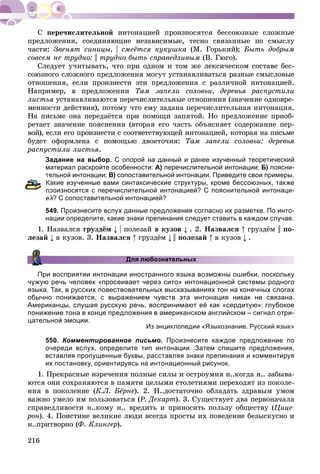 216
ïåðå÷èñëèòåëüíîé èíòîíàöèåé ïðîèçíîñÿòñÿ áåññîþçíûå ñëîæíûå
ïðåäëîæåíèÿ, ñîåäèíÿþùèå íåçàâèñèìûå, òåñíî ñâÿçàííûå ïî ñìûñëó
÷àñòè: Çâåíÿò ñèíèöû, | ñìåёòñÿ êóêóøêà (Ì. Ãîðüêèé); Áûòü äîáðûì
ñîâñåì íå òðóäíî: || òðóäíî áûòü ñïðàâåäëèâûì (Â. Ãþãî).
Ñëåäóåò ó÷èòûâàòü, ÷òî ïðè îäíîì è òîì æå ëåêñè÷åñêîì ñîñòàâå áåñ-
ñîþçíîãî ñëîæíîãî ïðåäëîæåíèÿ ìîãóò óñòàíàâëèâàòüñÿ ðàçíûå ñìûñëîâûå
îòíîøåíèÿ, åñëè ïðîèçíåñòè ýòè ïðåäëîæåíèÿ ñ ðàçëè÷íîé èíòîíàöèåé.
Íàïðèìåð, â ïðåäëîæåíèè Òàì çàïåëè ñîëîâüè, äåðåâüÿ ðàñïóñòèëè
ëèñòüÿ óñòàíàâëèâàþòñÿ ïåðå÷èñëèòåëüíûå îòíîøåíèÿ (çíà÷åíèå îäíîâðå-
ìåííîñòè äåéñòâèÿ), ïîòîìó ÷òî åìó çàäàíà ïåðå÷èñëèòåëüíàÿ èíòîíàöèÿ.
Íà ïèñüìå îíà ïåðåäàёòñÿ ïðè ïîìîùè çàïÿòîé. Íî ïðåäëîæåíèå ïðèîá-
ðåòàåò çíà÷åíèå ïîÿñíåíèÿ (âòîðàÿ åãî ÷àñòü îáúÿñíÿåò ñîäåðæàíèå ïåð-
âîé), åñëè åãî ïðîèçíåñòè ñ ñîîòâåòñòâóþùåé èíòîíàöèåé, êîòîðàÿ íà ïèñüìå
áóäåò îôîðìëåíà ñ ïîìîùüþ äâîåòî÷èÿ: Òàì çàïåëè ñîëîâüè: äåðåâüÿ
ðàñïóñòèëè ëèñòüÿ.
Задание на выбор. С опорой на данный и ранее изученный теоретический
материал раскройте особенности: А) перечислительной интонации; Б) поясни-
тельной интонации; В) сопоставительной интонации. Приведите свои примеры.
акие изученные вами синтаксические структуры, кроме бессоюзных, также
роизносятся с перечислительной интонацией? С пояснительной интонаци-
ей? С сопоставительной интонацией?
549. Произнесите вслух данные предложения согласно их разметке. По инто-
нации определите, какие знаки препинания следует ставить в каждом случае.
1. Íàçâàëñÿ ãðóçäёì | ïîëåçàé â êóçîâ . 2. Íàçâàëñÿ ãðóçäёì || ïî-
ëåçàé â êóçîâ. 3. Íàçâàëñÿ ãðóçäёì || ïîëåçàé â êóçîâ .
Для любознательных
При восприятии интонации иностранного языка возможны ошибки, поскольку
чужую речь человек «просеивает через сито» интонационной системы родного
языка. Так, в русских повествовательных высказываниях тон на конечных слогах
обычно понижается, с выражением чувств эта интонация никак не связана.
Американцы, слушая русскую речь, воспринимают её как «сердитую»: глубокое
понижение тона в конце предложения в американском английском – сигнал отри-
цательной эмоции.
Из энциклопедии «Языкознание. Русский язык»
550. Комментированное письмо. Произнесите каждое предложение по
очереди вслух, определите тип интонации. Затем спишите предложения,
вставляя пропущенные буквы, расставляя знаки препинания и комментируя
их постановку, ориентируясь на интонационный рисунок.
1. Ïðåêðàñíûå èçðå÷åíèÿ ïîëíûå ñèëû è îñòðîóìèÿ í..êîãäà í.. çàáûâà-
þòñÿ îíè ñîõðàíÿþòñÿ â ïàìÿòè öåëûìè ñòîëåòèÿìè ïåðåõîäÿò èç ïîêîëå-
íèÿ â ïîêîëåíèå (Ê.Ë. Áёðíå). 2. Í..äîñòàòî÷íî îáëàäàòü çäðàâûì óìîì
âàæíî óìåëî èì ïîëüçîâàòüñÿ (Ð. Äåêàðò). 3. Ñóùåñòâóåò äâà ïåðâîíà÷àëà
ñïðàâåäëèâîñòè í..êîìó í.. âðåäèòü è ïðèíîñèòü ïîëüçó îáùåñòâó (Öèöå-
ðîí). 4. Ïîèñòèíå âåëèêèå ëþäè âñåãäà ïðîñòû èõ ïîâåäåíèå áåçûñêóñíî è
í..ïðèòâîðíî (Ô. Êëèíãåð).
 