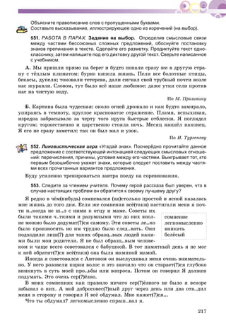 217
Объясните правописание слов с пропущенными буквами.
Составьте высказывание, иллюстрирующее одно из изречений (на выбор).
551. РАБОТА В ПАРАХ. Задание на выбор. Определив смысловые связи
между частями бессоюзных сложных предложений, обоснуйте постановку
знаков препинания в тексте. Сделайте его разметку. Продиктуйте текст одно-
класснику, затем напишите под его диктовку другой текст. Сверьте написанное
с учебником.
À. Ìû ïðèøëè ïðÿìî íà áåðåã è áóäòî ïîïàëè ñðàçó æå â äðóãóþ ñòðà-
íó ñ òёïëûì êëèìàòîì: áóðíî êèïåëà æèçíü. Ïåëè âñå áîëîòíûå ïòèöû,
áåêàñû, äóïåëÿ; òîêîâàëè òåòåðåâà, äàëè ñèãíàë ñâîé òðóáíûé ïî÷òè âîçëå
íàñ æóðàâëè. Ñëîâîì, òóò áûëî âñё íàøå ëþáèìîå: äàæå óòêè ñåëè ïðîòèâ
íàñ íà ÷èñòóþ âîäó.
Ïî Ì. Ïðèøâèíó
Á. Êàðòèíà áûëà ÷óäåñíàÿ: îêîëî îãíåé äðîæàëî è êàê áóäòî çàìèðàëî,
óïèðàÿñü â òåìíîòó, êðóãëîå êðàñíîâàòîå îòðàæåíèå. Ïëàìÿ, âñïûõèâàÿ,
èçðåäêà çàáðàñûâàëî çà ÷åðòó òîãî êðóãà áûñòðûå îòáëåñêè. ß ïîãëÿäåë
êðóãîì: òîðæåñòâåííî è öàðñòâåííî ñòîÿëà íî÷ü. Ìåñÿö âçîøёë íàêîíåö.
ß åãî íå ñðàçó çàìåòèë: òàê îí áûë ìàë è óçîê.
Ïî È. Òóðãåíåâó
52. Лингвистическая игра «Угадай знак». Поочерёдно прочитайте данное
редложение с соответствующей интонацией следующих смысловых отноше-
ний: перечисления, причины, условия между его частями. Выигрывает тот, кто
первым безошибочно укажет знаки, которые следует поставить между частя-
ми всех прочитанных вариантов предложения.
Áóäó óñèëåííî òðåíèðîâàòüñÿ çàâòðà ïîåäó íà ñîðåâíîâàíèÿ.
553. Следите за чтением учителя. Почему герой рассказа был уверен, что в
случае настоящих проблем он обратится к своему лучшему другу?
ß ðåäêî â ÷ёì(íèáóäü) ñîìíåâàëñÿ (íà)ñòîëüêî ïðîñòîé è ÿñíîé êàçàëàñü
ìíå æèçíü äî òîãî äíÿ. Åñëè æå ñîìíåíèÿ âñё(òàêè) íàñòèãàëè ìåíÿ ÿ ïî÷-
òè í..êîãäà íå ø..ë ñ íèìè ê îòöó è ìàìå. Ñîâåòû èõ
áûëè òàêèìè ÷..òêèìè è ðàçóìíûìè ÷òî äî íèõ âïîë-
íå ìîæíî áûëî äîäóìàò(?)ñÿ ñàìîìó. Ýòè ñîâåòû ëå..êî
áûëî ïðîèçíîñèòü íî èì òðóäíî áûëî ñëåä..âàòü. Îíè
ïîäõîäèëè ëèø(?) äëÿ òàêèõ îáðàçö..âûõ ëþäåé êàêè-
ìè áûëè ìîè ðîäèòåëè. ß íå áûë îáðàçö..âûì ÷åëîâå-
êîì è ÷àùå âñåãî ñîâåòîâàëñÿ ñ áàáóøêîé. Â òîò ïàìÿòíûé äåíü ÿ íå ìîã
ê íåé îáðàòèò(?)ñÿ âñё(òàêè) îíà áûëà ìàìèíîé ìàìîé.
Èíîãäà ÿ ñîâåòîâàëñÿ ñ Àíòîíîì îí âûñëóøèâàë ìåíÿ î÷åíü âíèìàòåëü-
íî. Ó íåãî ðîçîâåëè êîðíè âîëîñ è ýòî çíà÷èëî ÷òî îí ñòàðàåò(?)ñÿ ãëóáîêî
âíèêíóòü â ñóòü ìîåé ïðî..üáû èëè âîïðîñà. Ïîòîì îí ãîâîðèë ß äîëæåí
ïîäóìàòü. Ýòî î÷åíü ñåð(?)ёçíî.
Â ìîèõ ñîìíåíèÿõ êàê ïðàâèëî íè÷åãî ñåð(?)ёçíîãî íå áûëî ÿ âñêîðå
çàáûâàë î íèõ. À ìîé äîáðîñîâåñ(?)íûé äðóã ÷åðåç äåíü èëè äâà îòâ..äèë
ìåíÿ â ñòîðîíó è ãîâîðèë ß âñё îáäóìàë. Ìíå êàæåò(?)ñÿ...
×òî òû îáäóìàë? ëåãêîìûñëåííî ñïðàø..âàë ÿ.
ñîìíåíèå
ëåãêîìûñëåííî
âíèêàòü
áåëёñûé
 