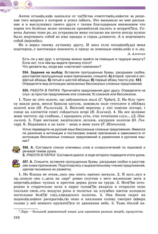 218
íèå òîãî âîïðîñà î êîòîðîì ÿ óñïåë çàáûòü. Ýòî âûçûâàëî âî ìíå ðàñêàÿ-
íèå è ÿ âûñëóøèâàë ñâîåãî äðóãà ñ òàêèì áëàãîäàðíûì âíèìàíèåì ÷òî
êîðíè åãî áåëёñûõ âîëîñ íà÷èíàëè ïðÿìî(òàêè) ïûëàòü è èñêðèò(?)ñÿ. Ñî-
âåòû Àíòîíà òîæå ðå..êî óñòðàèâàëè ìåíÿ ñîãëàñíî èì ïî÷òè âñåãäà íóæíî
áûëî æåðòâîâàòü ñîáîé âî èìÿ ïðàâäû è ñïðàâ..äëèâîñòè. À ÿ æåðòâîâàòü
ñîáîé (íå)ëþáèë.
Íî ÿ âåðèë ñâîåìó ëó÷øåìó äðóãó. È çíàë åñëè êîãäà(íèáóäü) ìåíÿ
ïîäñòåðåæ..ò íàñòîÿùàÿ îïàñíîñòü ÿ ïðèäó çà ïîìîùüþ èìå(í,íí)î ê í..ìó.
À. Àëåêñèí
Есть ли у вас друг, к которому можно прийти за помощью в трудную минуту?
Если нет, то в чём вы видите причину этого?
Что делаете вы, когда вас «настигают сомнения»?
554. Задание на выбор. Вставляя пропущенные буквы, раскрывая скобки,
расставляя пропущенные знаки препинания, спишите: А) второй, третий и чет-
вёртый абзацы; Б) пятый и шестой абзацы; В) первый абзац текста упр. 553.
Определите вид интонации записанных бессоюзных сложных предложений.
555. РАБОТА В ПАРАХ. Прочитайте предложения друг другу. Определите на
слух: а) простое предложение или сложное; б) союзное или бессоюзное.
1. Òàêå öå ëіòî çîëîòå, ùî çàáóâàþòüñÿ æàëі (Ã. ×óáà÷). 2. Íà áіëó ãðå÷-
êó âïàëè ðîñè, âåñåëі áäæîëè îäãóëè, çàìîâêëî ïîëå ñòîãîëîñå â îáіéìàõ
çîëîòîї ìëè (Ì. Ðûëüñêèé). 3. Âåñåëèé âåðåñåíü ó ëіñі ïîâіñèâ ëіõòàðі, і
ñîíöå íà çëîòèñòіì ñïèñі ãîéäàєòüñÿ âãîðі (Â. Êëè÷àê). 4. Íà âñå âïëèâàє
ìîâè ÷èñòîòà: çіð ãëèáøàє, і êðàùàþòü óñòà, ñòàє òî÷íіøèì ñëóõ... (Ä. Ïàâ-
ëû÷êî). 5. Ãîðè âîñòàííє çàñâіòèëèñÿ ëåãêèì, àæóðíèì çîëîòîì (Î. Ãîí-
÷àð). 6. Ïîäèâèâñÿ ÿ íà õàòè – íåìà â ìåíå õàòè (Ò. Øåâ÷åíêî).
Устно переведите на русский язык бессоюзные сложные предложения. Имеются
ли различия в интонации и постановке знаков препинания в зависимости от
интонации бессоюзных сложных предложений в украинском и русском язы-
ках?
556. А. Составьте список ключевых слов и словосочетаний по языковой и
речевой темам урока.
Б. РАБОТА В ПАРАХ. Составьте диалог, в ходе которого подведите итоги урока.
557. А. Спишите, вставляя пропущенные буквы, раскрывая скобки и расстав-
ляя знаки препинания. Подготовьтесь к выразительному чтению предложений,
сделав письменно их разметку.
1. Íî Êëàøà íå îòîçâ..ëàñü îíà îïÿòü êðåïêî çàñíóëà. 2. ß çàãë..íóë â
ïð..õîæóþ îíà ñ..äåëà íà ëàðå1 ðîâíî ñïóñòèâ ñ íåãî ìàëåíüêèå íîãè â
øåðñòÿ(í,íí)ûõ ÷óëêàõ è êðåñòîì äåðæà ðóêè íà ãðóäè. 3. Íî÷(?)þ îñòî-
ðîæíî è ñòàðàòåëüíî ïåëè â ïàðêå ñîëîâ(?)è âõîäèëà â îòêðûòîå îêíî
ñïàëüíè ñâåæ..ñòü âîçäóõà ðîñû è ïîëèòûõ íà êëóìáàõ öâåòîâ õîëîäèëî
ïîñòåëüíîå áåë(?)ё ãî(ë,ëë)àíäñêîãî ïîëîòíà. 4. Îíà áîêîì ñèäèò íà
ïîäîêî(í,íí)èêå ðàñêðûòî(â,ã)î îêíà è íàêëîíèâ ãîëîâó ñìîòðèò (â)âåðõ
ãîëîâà ó íåё íåìíîãî êðóæèò(?)ñÿ îò äâèæåíèÿ íåáà. 5. Òüìà òёïëîé àâ-
1 Ëàðü – áîëüøîé äåðåâÿííûé ÿùèê äëÿ õðàíåíèÿ ðàçíûõ âåùåé, ïðîäóêòîâ.
 