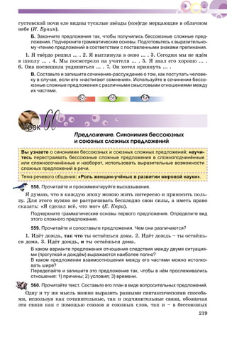 219
ãóñòîâñêîé íî÷è åëå âèäíû òóñêëûå çâёçäû (êîå)ãäå ìåðöàþùèå â îáëà÷íîì
íåáå (È. Áóíèí).
Б. Закончите предложения так, чтобы получились бессоюзные сложные пред-
ложения. Подчеркните грамматические основы. Подготовьтесь к выразительно-
му чтению предложений в соответствии с поставленными знаками препинания.
1. ß òâёðäî ðåøèë ... . 2. ß âûãëÿíóëà â îêíî ... . 3. Ñåãîäíÿ ìû íå èäёì
â øêîëó ... . 4. Ìû ïîñìîòðåëè íà ó÷èòåëÿ ... . 5. ß çíàë åãî õîðîøî ... .
6. Îíà ïîñïåøèëà óåäèíèòüñÿ ... . 7. Îí õîòåë êðèêíóòü ... .
В. Составьте и запишите сочинение-рассуждение о том, как поступать челове-
ку в случае, если его «настигают сомнения». Используйте в сочинении бессо-
юзные сложные предложения с различными смысловыми отношениями между
их частями.
Ïðåäëîæåíèå. Ñèíîíèìèÿ áåññîþçíûõ
è ñîþçíûõ ñëîæíûõ ïðåäëîæåíèé
Вы узнаете о синонимии бессоюзных и союзных сложных предложений; научи-
тесь перестраивать бессоюзные сложные предложения в сложноподчинённые
или сложносочинённые и наоборот, использовать выразительные возможности
сложных предложений в речи.
Тема речевого общения: «Роль женщин-учёных в развитии мировой науки».
558. Прочитайте и прокомментируйте высказывание.
ß äóìàþ, ÷òî â êàæäóþ ýïîõó ìîæíî æèòü èíòåðåñíî è ïðèíîñèòü ïîëü-
çó. Äëÿ ýòîãî íóæíî íå ðàñòðà÷èâàòü áåñïëîäíî ñâîè ñèëû, à èìåòü ïðàâî
ñêàçàòü: «ß ñäåëàë âñё, ÷òî ìîã» (Å. Êþðè).
Подчеркните грамматические основы первого предложения. Определите вид
этого сложного предложения.
559. Прочитайте и сопоставьте предложения. Чем они различаются?
1. Èäёò äîæäü, òàê ÷òî òû îñòàёøüñÿ äîìà. 2. Èäёò äîæäü – òû îñòàёøü-
ñÿ äîìà. 3. Èäёò äîæäü, è òû îñòàёøüñÿ äîìà.
В каком варианте предложения отношения следствия между двумя ситуация-
ми (прогулкой и дождём) выражаются наиболее полно?
В каком предложении взаимоотношения между его частями можно истолко-
вать шире?
Переделайте и запишите это предложение так, чтобы в нём прослеживались
отношения: 1) причины; 2) условия; 3) времени.
560. Прочитайте текст. Составьте его план в виде вопросительных предложений.
äíó è òó æå ìûñëü ìîæíî âûðàçèòü ðàçíûìè ñèíòàêñè÷åñêèìè ñïîñîáà-
ìè, èñïîëüçóÿ êàê ñî÷èíèòåëüíûå, òàê è ïîä÷èíèòåëüíûå ñâÿçè, îáîçíà÷àÿ
ýòè ñâÿçè êàê ñ ïîìîùüþ ñîþçîâ è ñîþçíûõ ñëîâ, òàê è – â áåññîþçíûõ
УрокУрок 6060
 