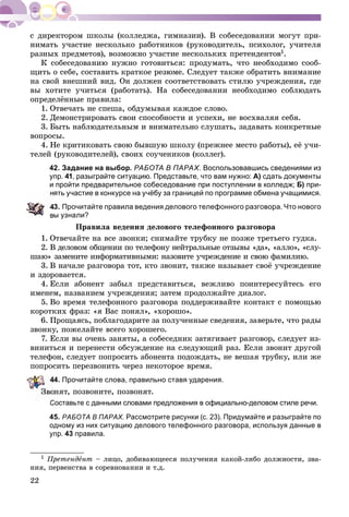 22
øêîëû (êîëëåäæà, ãèìíàçèè). Â ñîáåñåäîâàíèè ìîãóò ïðè-
íèìàòü ó÷àñòèå íåñêîëüêî paáîòíèêîâ (ðóêîâîäèòåëü, ïñèõîëîã, ó÷èòåëÿ
ðàçíûõ ïðåäìåòîâ), âîçìîæíî ó÷àñòèå íåñêîëüêèõ ïðåòåíäåíòîâ1.
Ê ñîáåñåäîâàíèþ íóæíî ãîòîâèòüñÿ: ïðîäóìàòü, ÷òî íåîáõîäèìî ñîîá-
ùèòü î ñåáå, ñîñòàâèòü êðàòêîå ðåçþìå. Ñëåäóåò òàêæå îáðàòèòü âíèìàíèå
íà ñâîé âíåøíèé âèä. Îí äîëæåí ñîîòâåòñòâîâàòü ñòèëþ ó÷ðåæäåíèÿ, ãäå
âû õîòèòå ó÷èòüñÿ (ðàáîòàòü). Íà ñîáåñåäîâàíèè íåîáõîäèìî ñîáëþäàòü
îïðåäåëёííûå ïðàâèëà:
1. Îòâå÷àòü íå ñïåøà, îáäóìûâàÿ êàæäîå ñëîâî.
2. Äåìîíñòðèðîâàòü ñâîè ñïîñîáíîñòè è óñïåõè, íå âîñõâàëÿÿ ñåáÿ.
3. Áûòü íàáëþäàòåëüíûì è âíèìàòåëüíî ñëóøàòü, çàäàâàòü êîíêðåòíûå
âîïðîñû.
4. Íå êðèòèêîâàòü ñâîþ áûâøóþ øêîëó (ïðåæíåå ìåñòî ðàáîòû), åё ó÷è-
òåëåé (ðóêîâîäèòåëåé), ñâîèõ ñîó÷åíèêîâ (êîëëåã).
42. Задание на выбор. РАБОТА В ПАРАХ. Воспользовавшись сведениями из
упр. 41, разыграйте ситуацию. Представьте, что вам нужно: А) сдать документы
и пройти предварительное собеседование при поступлении в колледж; Б) при-
нять участие в конкурсе на учёбу за границей по программе обмена учащимися.
3. Прочитайте правила ведения делового телефонного разговора. Что нового
вы узнали?
Ïðàâèëà âåäåíèÿ äåëîâîãî òåëåôîííîãî ðàçãîâîðà
1. Îòâå÷àéòå íà âñå çâîíêè; ñíèìàéòå òðóáêó íå ïîçæå òðåòüåãî ãóäêà.
2. Â äåëîâîì îáùåíèè ïî òåëåôîíó íåéòðàëüíûå îòçûâû «äà», «àëëî», «ñëó-
øàþ» çàìåíèòå èíôîðìàòèâíûìè: íàçîâèòå ó÷ðåæäåíèå è ñâîþ ôàìèëèþ.
3. Â íà÷àëå ðàçãîâîðà òîò, êòî çâîíèò, òàêæå íàçûâàåò ñâîё ó÷ðåæäåíèå
è çäîðîâàåòñÿ.
4. Åñëè àáîíåíò çàáûë ïðåäñòàâèòüñÿ, âåæëèâî ïîèíòåðåñóéòåñü åãî
èìåíåì, íàçâàíèåì ó÷ðåæäåíèÿ; çàòåì ïðîäîëæàéòå äèàëîã.
5. Âî âðåìÿ òåëåôîííîãî ðàçãîâîðà ïîääåðæèâàéòå êîíòàêò ñ ïîìîùüþ
êîðîòêèõ ôðàç: «ÿ Âàñ ïîíÿë», «õîðîøî».
6. Ïðîùàÿñü, ïîáëàãîäàðèòå çà ïîëó÷åííûå ñâåäåíèÿ, çàâåðüòå, ÷òî ðàäû
çâîíêó, ïîæåëàéòå âñåãî õîðîøåãî.
7. Åñëè âû î÷åíü çàíÿòû, à ñîáåñåäíèê çàòÿãèâàåò ðàçãîâîð, ñëåäóåò èç-
âèíèòüñÿ è ïåðåíåñòè îáñóæäåíèå íà ñëåäóþùèé ðàç. Åñëè çâîíèò äðóãîé
òåëåôîí, ñëåäóåò ïîïðîñèòü àáîíåíòà ïîäîæäàòü, íå âåøàÿ òðóáêó, èëè æå
ïîïðîñèòü ïåðåçâîíèòü ÷åðåç íåêîòîðîå âðåìÿ.
44. Прочитайте слова, правильно ставя ударения.
îíÿò, ïîçâîíèòå, ïîçâîíÿò.
Составьте с данными словами предложения в официально-деловом стиле речи.
45. РАБОТА В ПАРАХ. Рассмотрите рисунки (с. 23). Придумайте и разыграйте по
одному из них ситуацию делового телефонного разговора, используя данные в
упр. 43 правила.
1 Ïðåòåíäåíò – ëèöî, äîáèâàþùååñÿ ïîëó÷åíèÿ êàêîé-ëèáî äîëæíîñòè, çâà-
íèÿ, ïåðâåíñòâà â ñîðåâíîâàíèè è ò.ä.
 