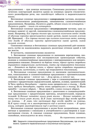 220
ñè÷åñêèõ êîíñòðóêöèé ÿâëÿåòñÿ îäíèì èç îñíîâíûõ ñðåäñòâ ñòèëèñòè÷å-
ñêîãî ðàçíîîáðàçèÿ ðå÷è, îíà ñïîñîáñòâóåò ãèáêîñòè è âûðàçèòåëüíîñòè
ÿçûêà.
Áåññîþçíûå ñëîæíûå ïðåäëîæåíèÿ ñ îäíîðîäíûìè ÷àñòÿìè, ÿâëÿþùè-
ìèñÿ ñèíòàêñè÷åñêè ðàâíîïðàâíûìè, ñèíîíèìè÷íû ñëîæíîñî÷èíёííûì
ïðåäëîæåíèÿì. Íàïðèìåð, Ïèñàòåëü óìðёò, îäíàêî êíèãè åãî îñòàíóòñÿ. –
Ïèñàòåëü óìðёò – êíèãè åãî îñòàíóòñÿ.
Áåññîþçíûå ñëîæíûå ïðåäëîæåíèÿ ñ íåîäíîðîäíûìè ÷àñòÿìè, îäíà èç
êîòîðûõ çàâèñèò îò äðóãîé, ñèíîíèìè÷íû ñëîæíîïîä÷èíёííûì ïðåäëîæå-
íèÿì. Íàïðèìåð, Åëü õîðîøà òîëüêî ïðè ñèëüíîì ñîëíå÷íîì ñâåòå: òîãäà
åё îáû÷íàÿ ÷åðíîòà ïðîñâå÷èâàåòñÿ ñàìîé ãóñòîé, ñàìîé ñèëüíîé çåëåíüþ
(Ì. Ïðèøâèí). – Åëü õîðîøà òîëüêî ïðè ñèëüíîì ñîëíå÷íîì ñâåòå, ïîòîìó
÷òî òîãäà åё îáû÷íàÿ ÷åðíîòà ïðîñâå÷èâàåòñÿ ñàìîé ãóñòîé, ñàìîé
ñèëüíîé çåëåíüþ.
Ñèíîíèìèÿ ñîþçíûõ è áåññîþçíûõ ñëîæíûõ ïðåäëîæåíèé äàёò âîçìîæ-
íîñòü ïóòёì èõ âçàèìîçàìåíû âûðàæàòü ðàçëè÷íûå îòòåíêè îäíîé è òîé
æå ìûñëè.
Â ÷àñòíîñòè, ñèíîíèìè÷åñêèìè ÿâëÿþòñÿ:
1. Áåññîþçíûå ñëîæíûå ïðåäëîæåíèÿ ñî çíà÷åíèåì ïåðå÷èñëåíèÿ, èçî-
áðàæàþùèå îäíîâðåìåííî èëè ïîñëåäîâàòåëüíî ïðîèñõîäÿùèå ñîáûòèÿ,
ÿâëåíèÿ è ñëîæíîñî÷èíёííûå ïðåäëîæåíèÿ ñ ïîâòîðÿþùèìèñÿ èëè íåïîâòî-
ðÿþùèìèñÿ ñîþçàìè: Ëîïàþòñÿ íà áåðёçàõ ïî÷êè, ÷ёðíûå êóñòû ñìîðîäèíû
îïóøàþòñÿ ñìîðùåííûìè ëèñòî÷êàìè, ñêàòû ãîð ïîêðûâàþòñÿ òþëüïàíà-
ìè. – Ëîïàþòñÿ íà áåðёçàõ ïî÷êè, è ÷ёðíûå êóñòû ñìîðîäèíû îïóøàþòñÿ
ñìîðùåííûìè ëèñòî÷êàìè, à ñêàòû ãîð ïîêðûâàþòñÿ òþëüïàíàìè.
2. Áåññîþçíûå ñëîæíûå ïðåäëîæåíèÿ ñî çíà÷åíèåì ïðîòèâîïîñòàâëå-
íèÿ, ñîïîñòàâëåíèÿ è ñëîæíîñî÷èíёííûå ïðåäëîæåíèÿ ñ ïðîòèâèòåëüíûìè
ñîþçàìè: Äåëó âðåìÿ – ïîòåõå ÷àñ. – Äåëó âðåìÿ, à ïîòåõå ÷àñ.
3. Áåññîþçíûå ñëîæíûå ïðåäëîæåíèÿ ñ òèðå è ñëîæíîïîä÷èíёííûå ïðåä-
ëîæåíèÿ ñ ïðèäàòî÷íûìè îïðåäåëèòåëüíîé, âðåìåíè, óñëîâèÿ, ñðàâíèòåëüíîé:
1) ×àñû ïðîáèëè äâåíàäöàòü – êàðåòà âíîâü ïðåâðàòèëàñü â òûêâó. – Êîãäà
÷àñû ïðîáèëè äâåíàäöàòü, êàðåòà âíîâü ïðåâðàòèëàñü â òûêâó. 2) Ìèìî
ïðîéäёò – ñîëíöåì îäàðèò. – Ìèìî ïðîéäёò, ñëîâíî ñîëíöåì îäàðèò.
4. Áåññîþçíûå ñëîæíûå ïðåäëîæåíèÿ ñ äâîåòî÷èåì è ñëîæíîïîä÷èíёí-
íûå ïðåäëîæåíèÿ ñ ïðèäàòî÷íûìè ïðè÷èíû, èçúÿñíèòåëüíîé, îïðåäåëè-
òåëüíîé: 1) Áîëüøå ÷èòàéòå: êíèãè ó÷àò æèçíè. – Áîëüøå ÷èòàéòå, ïî-
òîìó ÷òî êíèãè ó÷àò æèçíè. 2) ß çíàþ: íàñòîÿùèé äðóã âñåãäà ïðèäёò
íà ïîìîùü. – ß çíàþ, ÷òî íàñòîÿùèé äðóã âñåãäà ïðèäёò íà ïîìîùü.
3) ß êóïèë êíèãó: åþ ÿ çàèíòåðåñîâàëñÿ åùё â øåñòîì êëàññå. – ß êóïèë
êíèãó, êîòîðîé çàèíòåðåñîâàëñÿ åùё â øåñòîì êëàññå.
Áåññîþçíûå ñëîæíûå ïðåäëîæåíèÿ â öåëîì áîëåå íàïðÿæёííûå, äèíà-
ìè÷íûå â ñðàâíåíèè ñ ñîþçíûìè è óïîòðåáëÿþòñÿ â ðàçãîâîðíîì è õóäî-
æåñòâåííîì ñòèëÿõ. À ñîþçíûå ñëîæíûå ïðåäëîæåíèÿ, áîëåå ïëàâíûå,
ñïîêîéíûå, èñïîëüçóþòñÿ âî âñåõ ñòèëÿõ.
Èç ñïðàâî÷íèêà ëèíãâèñòà
561. Замените сложноподчинённые предложения бессоюзными, где это воз-
можно. Сравните первоначальные и полученные конструкции.
 
