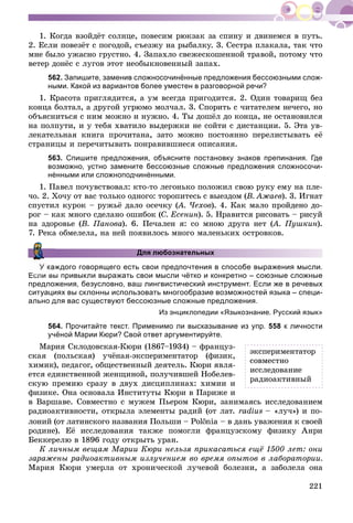 221
1. Êîãäà âçîéäёò ñîëíöå, ïîâåñèì ðþêçàê çà ñïèíó è äâèíåìñÿ â ïóòü.
2. Åñëè ïîâåçёò ñ ïîãîäîé, ñúåçæó íà ðûáàëêó. 3. Ñåñòðà ïëàêàëà, òàê ÷òî
ìíå áûëî óæàñíî ãðóñòíî. 4. Çàïàõëî ñâåæåñêîøåííîé òðàâîé, ïîòîìó ÷òî
âåòåð äîíёñ ñ ëóãîâ ýòîò íåîáûêíîâåííûé çàïàõ.
562. Запишите, заменив сложносочинённые предложения бессоюзными слож-
ными. Какой из вариантов более уместен в разговорной речи?
1. Êðàñîòà ïðèãëÿäèòñÿ, à óì âñåãäà ïðèãîäèòñÿ. 2. Îäèí òîâàðèù áåç
êîíöà áîëòàë, à äðóãîé óãðþìî ìîë÷àë. 3. Ñïîðèòü ñ ÷èòàòåëåì íå÷åãî, íî
îáúÿñíèòüñÿ ñ íèì ìîæíî è íóæíî. 4. Òû äîøёë äî êîíöà, íå îñòàíîâèëñÿ
íà ïîëïóòè, è ó òåáÿ õâàòèëî âûäåðæêè íå ñîéòè ñ äèñòàíöèè. 5. Ýòà óâ-
ëåêàòåëüíàÿ êíèãà ïðî÷èòàíà, çàòî ìîæíî ïîñòîÿííî ïåðåëèñòûâàòü åё
ñòðàíèöû è ïåðå÷èòûâàòü ïîíðàâèâøèåñÿ îïèñàíèÿ.
563. Спишите предложения, объясните постановку знаков препинания. Где
возможно, устно замените бессоюзные сложные предложения сложносочи-
нёнными или сложноподчинёнными.
1. Ïàâåë ïî÷óâñòâîâàë: êòî-òî ëåãîíüêî ïîëîæèë ñâîþ ðóêó åìó íà ïëå-
÷î. 2. Õî÷ó îò âàñ òîëüêî îäíîãî: òîðîïèòåñü ñ âûåçäîì (Â. Àæàåâ). 3. Èãíàò
ñïóñòèë êóðîê – ðóæüё äàëî îñå÷êó (À. ×åõîâ(( ). 4. Êàê ìàëî ïðîéäåíî äî-
ðîã – êàê ìíîãî ñäåëàíî îøèáîê (Ñ. Åñåíèí). 5. Íðàâèòñÿ ðèñîâàòü – ðèñóé
íà çäîðîâüå (Â. Ïàíîâà). 6. Ïå÷àëåí ÿ: ñî ìíîþ äðóãà íåò (À. Ïóøêèí(( ).
7. Ðåêà îáìåëåëà, íà íåé ïîÿâèëîñü ìíîãî ìàëåíüêèõ îñòðîâêîâ.
Для любознательных
ждого говорящего есть свои предпочтения в способе выражения мысли.
Если вы привыкли выражать свои мысли чётко и конкретно – союзные сложные
предложения, безусловно, ваш лингвистический инструмент. Если же в речевых
ситуациях вы склонны использовать многообразие возможностей языка – специ-
ально для вас существуют бессоюзные сложные предложения.
Из энциклопедии «Языкознание. Русский язык»
564. Прочитайте текст. Применимо ли высказывание из упр. 558 к личности
учёной Марии Кюри? Свой ответ аргументируйте.
Ìàðèÿ Ñêëîäîâñêàÿ-Êþðè (1867–1934) – ôðàíöóç-
ñêàÿ (ïîëüñêàÿ) ó÷ёíàÿ-ýêñïåðèìåíòàòîð (ôèçèê,
õèìèê), ïåäàãîã, îáùåñòâåííûé äåÿòåëü. Êþðè ÿâëÿ-
åòñÿ åäèíñòâåííîé æåíùèíîé, ïîëó÷èâøåé Íîáåëåâ-
ñêóþ ïðåìèþ ñðàçó â äâóõ äèñöèïëèíàõ: õèìèè è
ôèçèêå. Îíà îñíîâàëà Èíñòèòóòû Êþðè â Ïàðèæå è
â Âàðøàâå. Ñîâìåñòíî ñ ìóæåì Ïüåðîì Êþðè, çàíèìàÿñü èññëåäîâàíèåì
ðàäèîàêòèâíîñòè, îòêðûëà ýëåìåíòû ðàäèé (îò ëàò. radius – «ëó÷») è ïî-
ëîíèé (îò ëàòèíñêîãî íàçâàíèÿ Ïîëüøè – Pol nia – â äàíü óâàæåíèÿ ê ñâîåé
ðîäèíå). Åё èññëåäîâàíèÿ òàêæå ïîìîãëè ôðàíöóçñêîìó ôèçèêó Àíðè
Áåêêåðåëþ â 1896 ãîäó îòêðûòü óðàí.
Ê ëè÷íûì âåùàì Ìàðèè Êþðè íåëüçÿ ïðèêàñàòüñÿ åùё 1500 ëåò: îíè
çàðàæåíû ðàäèîàêòèâíûì èçëó÷åíèåì âî âðåìÿ îïûòîâ â ëàáîðàòîðèè.
Ìàðèÿ Êþðè óìåðëà îò õðîíè÷åñêîé ëó÷åâîé áîëåçíè, à çàáîëåëà îíà
ýêñïåðèìåíòàòîð
ñîâìåñòíî
èññëåäîâàíèå
ðàäèîàêòèâíûé
 