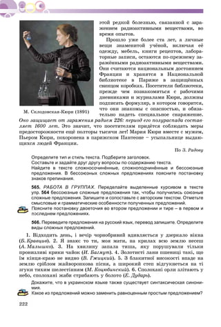 æåíèåì ðàäèîàêòèâíûìè âåùåñòâàìè, âî
âðåìÿ îïûòîâ.
Ïðîøëî óæå áîëåå ñòà ëåò, à ëè÷íûå
âåùè çíàìåíèòîé ó÷ёíîé, âêëþ÷àÿ åё
îäåæäó, ìåáåëü, êíèãè ðåöåïòîâ, ëàáîðà-
òîðíûå çàïèñè, îñòàþòñÿ ïî-ïðåæíåìó çà-
ðàæёííûìè ðàäèîàêòèâíûìè âåùåñòâàìè.
Îíè ñ÷èòàþòñÿ íàöèîíàëüíûì äîñòîÿíèåì
Ôðàíöèè è õðàíÿòñÿ â Íàöèîíàëüíîé
áèáëèîòåêå â Ïàðèæå â çàùèùёííûõ
ñâèíöîì êîðîáêàõ. Ïîñåòèòåëè áèáëèîòåêè,
ïðåæäå ÷åì ïîçíàêîìèòüñÿ ñ ðàáî÷èìè
äíåâíèêàìè è æóðíàëàìè Êþðè, äîëæíû
ïîäïèñàòü ôîðìóëÿð, â êîòîðîì ãîâîðèòñÿ,
÷òî îíè çíàêîìû ñ îïàñíîñòüþ, è îáÿçà-
òåëüíî íàäåòü ñïåöèàëüíîå ñíàðÿæåíèå.
Îíî çàùèùàåò îò çàðàæåíèÿ ðàäèåì 226: ïåðèîä åãî ïîëóðàñïàäà ñîñòàâ-
ëÿåò 1600 ëåò. Ýòî çíà÷èò, ÷òî ïîñåòèòåëÿì ïðèäёòñÿ ñîáëþäàòü ìåðû
ïðåäîñòîðîæíîñòè åùё ïîëòîðû òûñÿ÷è ëåò! Ìàðèÿ Êþðè âìåñòå ñ ìóæåì,
Ïüåðîì Êþðè, ïîõîðîíåíà â ïàðèæñêîì Ïàíòåîíå – óñûïàëüíèöå âûäàþ-
ùèõñÿ ëþäåé Ôðàíöèè.
Ïî Ç. Ðàäîâó
Определите тип и стиль текста. Подберите заголовок.
Составьте и задайте друг другу вопросы по содержанию текста.
Найдите в тексте сложносочинённые, сложноподчинённые и бессоюзные
предложения. В бессоюзных сложных предложениях поясните постановку
знаков препинания.
565. РАБОТА В ГРУППАХ. Переделайте выделенные курсивом в тексте
упр. 564 бессоюзные сложные предложения так, чтобы получились союзные
сложные предложения. Запишите и сопоставьте с авторским текстом. Отметьте
смысловые и грамматические особенности полученных предложений.
оясните постановку двоеточия во втором предложении и тире – в первом и
оследнем предложениях.
566. Переведите предложения на русский язык, перевод запишите. Определите
виды сложных предложений.
1. Âіäõîäèòü äåíü, і âå÷іð ÷îðíîáðèâèé âäèâëÿєòüñÿ ó äçåðêàëî âіêíà
(Á. Êðàâöèâ). 2. ß çíàþ: òî òè, ìîÿ ìàòè, íà êðèëàõ âñþ çåìëþ íåñåø
(À. Ìàëûøêî(( ). 3. Íà õâèëèíó çàïàëà òèøà, ÿêó ïîðóøóâàëè òіëüêè
ïðîíèçëèâі êðèêè ÷àéîê (È. Áàãìóò). 4. Çîëîòèñòі ëàíè ïøåíèöі òàêі, ùî
їì êіíöÿ-êðàþ íå âèäíî (Â. Ãæèöêèé). 5. Ç áëàêèòíîї âèñîêîñòі âïàäå íà
çåìëþ ñðіáëîì æàéâîðîíêîâà ïіñíÿ, à øèðîêèé ñòåï âіäãóêíåòüñÿ íà òі
çãóêè òèõèì øåëåñòіííÿì (Ì. Êîöþáèíñêèé). 6. Ñïîëîõàíі îðëè çëіòàþòü ó
íåáî, ñïîëîõàíі æàáè ñòðèáàþòü ó áîëîòî (Å. Äóäàðü).
Докажите, что в украинском языке также существует синтаксическая синони-
мия.
акое из предложений можно заменить равноценным простым предложением?
Ì. Ñêëîäîâñêàÿ-Êþðè (1891)
 