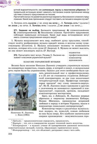 224
интонация, паузы и логическое ударение. От
правильной интонации может зависеть постановка знаков препинания между
частями сложного предложения на письме.
Прочитайте вслух по разметке различные варианты бессоюзного сложного пред-
ложения. Какой знак препинания следует поставить на письме в каждом случае?
1. Õî÷åøü åñòü êàëà÷è | íå ëåæè íà ïå÷è . 2. Õî÷åøü åñòü êàëà÷è ||
íå ëåæè íà ïå÷è. 3. Õî÷åøü åñòü êàëà÷è ||| íå ëåæè íà ïå÷è .
571. Задание на выбор. Выпишите предложение: А) сложносочинённое;
Б) сложноподчинённое; В) бессоюзное сложное. Прочитайте предложения,
соблюдая правильную интонацию. Какие ещё виды интонирования могут
иметь сложные предложения каждого вида?
1. Ìóçûêà âîîäóøåâëÿåò âåñü ìèð, ñíàáæàåò äóøó êðûëüÿìè, ñïîñîá-
ñòâóåò ïîëёòó âîîáðàæåíèÿ; ìóçûêà ïðèäàёò æèçíü è âåñåëüå âñåìó ñóùå-
ñòâóþùåìó (Ïëàòîí). 2. Ìóçûêà ïîêàçûâàåò ÷åëîâåêó òå âîçìîæíîñòè
âåëè÷èÿ, êîòîðûå åñòü â åãî äóøå (Ó. Ýìåðñîí). 3. Ìóçûêà íå ìîæåò ìûñëèòü,íí
íî îíà ìîæåò âîïëîùàòü ìûñëü (Ð. Âàãíåð).
572. Прочитайте текст вслух. Почему Н. Лысенко на-
зывают классиком украинской музыки?
ÊËÀÑÑÈÊ ÓÊÐÀÈÍÑÊÎÉ ÌÓÇÛÊÈ
Âåëèêî áûëî æåëàíèå Íèêîëàÿ Ëûñåíêî óòâåðäèòü óêðàèíñêóþ ìóçûêó
íà êîíöåðòíûõ ïîäìîñòêàõ, ñîçäàòü îïåðó, â êîòîðîé è ñþæåò, è ìóçûêàëüíàÿ
ðå÷ü ãåðîåâ áûëè áû óêðàèíñêèìè. Îäíàêî äëÿ ýòîãî íåîáõîäèìî áûëî ñäå-
ëàòü ðåøèòåëüíûé øàã ê ïðîôåññèîíàëèçìó,
è â 25 ëåò îí ñòàíîâèòñÿ ñòóäåíòîì Ëåéïöèã-
ñêîé êîíñåðâàòîðèè, çà äâà ãîäà çàêàí÷èâàåò
÷åòûðёõãîäè÷íûé êóðñ. Ïðîôåññîðà êîíñåðâà-
òîðèè ïðî÷èëè1 åìó ñëàâó ïèàíèñòà-âèðòóî-
çà2. Íî Í. Ëûñåíêî âèäåë ïðèçâàíèå â äðóãîì:
ñ óâëå÷åíèåì îí çàíèìàåòñÿ ãàðìîíèåé è êîí-
òðàïóíêòîì3, ñêðèïêîé, îðãàíîì, îâëàäåâàåò
êîìïîçèòîðñêèì ìàñòåðñòâîì.
Çäåñü æå, â Ëåéïöèãå, Í. Ëûñåíêî âïåðâûå
îáðàòèëñÿ ê òâîð÷åñòâó çíàìåíèòîãî Êîáçàðÿ.
Ïîýçèÿ Øåâ÷åíêî, ïðîíèêíóòàÿ èñêðåííåé
ëþáîâüþ ê íàðîäó è èñòîðèè Óêðàèíû, íàøëà â
êîìïîçèòîðå ãåíèàëüíîãî èíòåðïðåòàòîðà4àà .
Êîìïîçèòîð òâîðèë â ðàçëè÷íûõ ìóçûêàëü-
íûõ æàíðàõ, íî, ïîæàëóé, ñàìûì ëþáèìûì
èç íèõ áûëà îïåðà. Åãî íàèáîëåå çíà÷èòåëüíîå
îïåðíîå ïðîèçâåäåíèå – ìîíóìåíòàëüíàÿ ãåðî-
1 Ïðî÷èòü – ïðåäïîëîæèòåëüíî îïðåäåëÿòü, ïðåäïîëàãàòü.
2 Âèðòóîç – òîò, êòî â ñîâåðøåíñòâå âëàäååò òåõíèêîé ñâîåãî èñêóññòâà.
3 Êîíòðàïóíêò – â ìóçûêå: ó÷åíèå îá îäíîâðåìåííîì äâèæåíèè íåñêîëüêèõ
ñàìîñòîÿòåëüíûõ ìåëîäèé, ãîëîñîâ, îáðàçóþùèõ ãàðìîíè÷åñêîå öåëîå.
4 Èíòåðïðåòàòîð – òîò, êòî îáúÿñíÿåò, ðàñêðûâàåò ñìûñë ÷åãî-ëèáî.
ïîäìîñòêè
ïðîôåññèîíàëèçì
êîìïîçèòîð
âäîõíîâëÿòü
Ïàìÿòíèê Í. Ëûñåíêî,
ã. Êèåâ (1965)
 