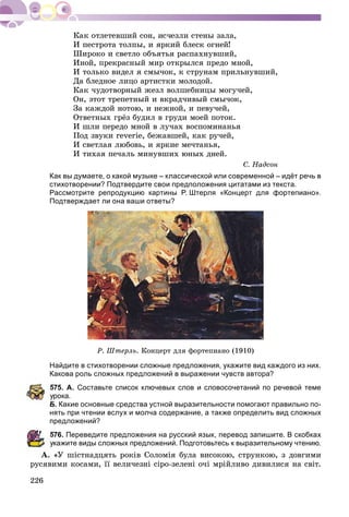 226
È ïåñòðîòà òîëïû, è ÿðêèé áëåñê îãíåé!
Øèðîêî è ñâåòëî îáúÿòüÿ ðàñïàõíóâøèé,
Èíîé, ïðåêðàñíûé ìèð îòêðûëñÿ ïðåäî ìíîé,
È òîëüêî âèäåë ÿ ñìû÷îê, ê ñòðóíàì ïðèëüíóâøèé,
Äà áëåäíîå ëèöî àðòèñòêè ìîëîäîé.
Êàê ÷óäîòâîðíûé æåçë âîëøåáíèöû ìîãó÷åé,
Îí, ýòîò òðåïåòíûé è âêðàä÷èâûé ñìû÷îê,
Çà êàæäîé íîòîþ, è íåæíîé, è ïåâó÷åé,
Îòâåòíûõ ãðёç áóäèë â ãðóäè ìîåé ïîòîê.
È øëè ïåðåäî ìíîé â ëó÷àõ âîñïîìèíàíüÿ
Ïîä çâóêè reverie, áåæàâøåé, êàê ðó÷åé,
È ñâåòëàÿ ëþáîâü, è ÿðêèå ìå÷òàíüÿ,
È òèõàÿ ïå÷àëü ìèíóâøèõ þíûõ äíåé.
Ñ. Íàäñîí
Как вы думаете, о какой музыке – классической или современной – идёт речь в
стихотворении? Подтвердите свои предположения цитатами из текста.
Рассмотрите репродукцию картины Р. Штерля «Концерт для фортепиано».
Подтверждает ли она ваши ответы?
Ð. Øòåðëü. Êîíöåðò äëÿ ôîðòåïèàíî (1910)
Найдите в стихотворении сложные предложения, укажите вид каждого из них.
Какова роль сложных предложений в выражении чувств автора?
575. А. Составьте список ключевых слов и словосочетаний по речевой теме
рока.
Б. Какие основные средства устной выразительности помогают правильно по-
нять при чтении вслух и молча содержание, а также определить вид сложных
предложений?
576. Переведите предложения на русский язык, перевод запишите. В скобках
кажите виды сложных предложений. Подготовьтесь к выразительному чтению.
À. «Ó øіñòíàäöÿòü ðîêіâ Ñîëîìіÿ áóëà âèñîêîþ, ñòðóíêîþ, ç äîâãèìè
ðóñÿâèìè êîñàìè, її âåëè÷åçíі ñіðî-çåëåíі î÷і ìðіéëèâî äèâèëèñÿ íà ñâіò.
 