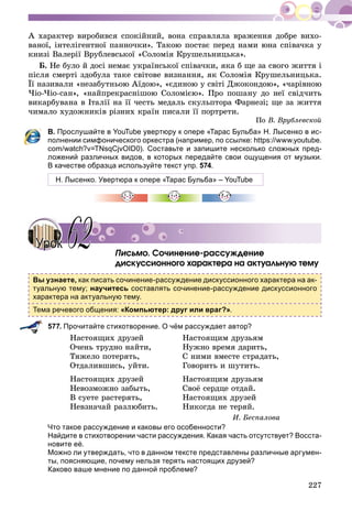 227
À õàðàêòåð âèðîáèâñÿ ñïîêіéíèé, âîíà ñïðàâëÿëà âðàæåííÿ äîáðå âèõî-
âàíîї, іíòåëіãåíòíîї ïàííî÷êè». Òàêîþ ïîñòàє ïåðåä íàìè þíà ñïіâà÷êà ó
êíèçі Âàëåðії Âðóáëåâñüêîї «Ñîëîìіÿ Êðóøåëüíèöüêà».
Á. Íå áóëî é äîñі íåìàє óêðàїíñüêîї ñïіâà÷êè, ÿêà á ùå çà ñâîãî æèòòÿ і
ïіñëÿ ñìåðòі çäîáóëà òàêå ñâіòîâå âèçíàííÿ, ÿê Ñîëîìіÿ Êðóøåëüíèöüêà.
Її íàçèâàëè «íåçàáóòíüîþ Àїäîþ», «єäèíîþ ó ñâіòі Äæîêîíäîþ», «÷àðіâíîþ
×іî-×іî-ñàí», «íàéïðåêðàñíіøîþ Ñîëîìієþ». Ïðî ïîøàíó äî íåї ñâіä÷èòü
âèêàðáóâàíà â Іòàëії íà її ÷åñòü ìåäàëü ñêóëüïòîðà Ôàðíåçі; ùå çà æèòòÿ
÷èìàëî õóäîæíèêіâ ðіçíèõ êðàїí ïèñàëè її ïîðòðåòè.
Ïî Â. Âðóáëåâñêîé
В. Прослушайте в YouTube увертюру к опере «Тарас Бульба» Н. Лысенко в ис-
полнении симфонического оркестра (например, по ссылке: https://www.youtube.
com/watch?v=TNsqCjvOID0). Составьте и запишите несколько сложных пред-
ложений различных видов, в которых передайте свои ощущения от музыки.
В качестве образца используйте текст упр. 574.
Н. Лысенко. Увертюра к опере «Тарас Бульба» – YouTube
Ïèñüìî. Ñî÷èíåíèå-ðàññóæäåíèå
äèñêóññèîííîãî õàðàêòåðà íà àêòóàëüíóþ òåìó
Вы узнаете, как писать сочинение-рассуждение дискуссионного характера на ак-
туальную тему; научитесь составлять сочинение-рассуждение дискуссионного
характера на актуальную тему.
Тема речевого общения: «Компьютер: друг или враг?».
577. Прочитайте стихотворение. О чём рассуждает автор?
Íàñòîÿùèõ äðóçåé
Î÷åíü òðóäíî íàéòè,
Òÿæåëî ïîòåðÿòü,
Îòäàëèâøèñü, óéòè.
Íàñòîÿùèõ äðóçåé
Íåâîçìîæíî çàáûòü,
Â ñóåòå ðàñòåðÿòü,
Íåâçíà÷àé ðàçëþáèòü.
Íàñòîÿùèì äðóçüÿì
Íóæíî âðåìÿ äàðèòü,
Ñ íèìè âìåñòå ñòðàäàòü,
Ãîâîðèòü è øóòèòü.
Íàcòîÿùèì äðóçüÿì
Ñâîё ñåðäöå îòäàé.
Íàñòîÿùèõ äðóçåé
Íèêîãäà íå òåðÿé.
È. Áåñïàëîâà
Что такое рассуждение и каковы его особенности?
Найдите в стихотворении части рассуждения. Какая часть отсутствует? Восста-
новите её.
Можно ли утверждать, что в данном тексте представлены различные аргумен-
ты, поясняющие, почему нельзя терять настоящих друзей?
Каково ваше мнение по данной проблеме?
Ï Ñ
УрокУрок 6262
 