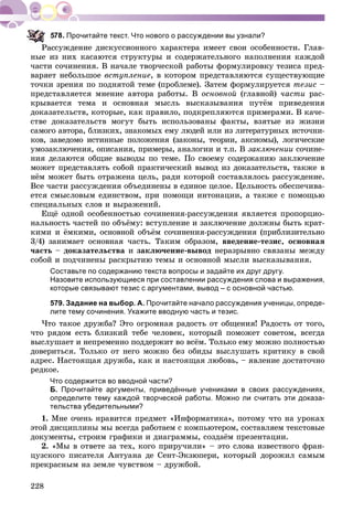 228
Прочитайте текст. Что нового о рассуждении вы узнали?
ññóæäåíèå äèñêóññèîííîãî õàðàêòåðà èìååò ñâîè îñîáåííîñòè. Ãëàâ-
íûå èç íèõ êàñàþòñÿ ñòðóêòóðû è ñîäåðæàòåëüíîãî íàïîëíåíèÿ êàæäîé
÷àñòè ñî÷èíåíèÿ. Â íà÷àëå òâîð÷åñêîé ðàáîòû ôîðìóëèðîâêó òåçèñà ïðåä-
âàðÿåò íåáîëüøîå âñòóïëåíèå, â êîòîðîì ïðåäñòàâëÿþòñÿ ñóùåñòâóþùèå
òî÷êè çðåíèÿ ïî ïîäíÿòîé òåìå (ïðîáëåìå). Çàòåì ôîðìóëèðóåòñÿ òåçèñ –
ïðåäñòàâëÿåòñÿ ìíåíèå àâòîðà ðàáîòû. Â îñíîâíîé (ãëàâíîé) ÷àñòè ðàñ-
êðûâàåòñÿ òåìà è îñíîâíàÿ ìûñëü âûñêàçûâàíèÿ ïóòёì ïðèâåäåíèÿ
äîêàçàòåëüñòâ, êîòîðûå, êàê ïðàâèëî, ïîäêðåïëÿþòñÿ ïðèìåðàìè. Â êà÷å-
ñòâå äîêàçàòåëüñòâ ìîãóò áûòü èñïîëüçîâàíû ôàêòû, âçÿòûå èç æèçíè
ñàìîãî àâòîðà, áëèçêèõ, çíàêîìûõ åìó ëþäåé èëè èç ëèòåðàòóðíûõ èñòî÷íè-
êîâ, çàâåäîìî èñòèííûå ïîëîæåíèÿ (çàêîíû, òåîðèè, àêñèîìû), ëîãè÷åñêèå
óìîçàêëþ÷åíèÿ, îïèñàíèÿ, ïðèìåðû, àíàëîãèè è ò.ï. Â çàêëþ÷åíèè ñî÷èíå-
íèÿ äåëàþòñÿ îáùèå âûâîäû ïî òåìå. Ïî ñâîåìó ñîäåðæàíèþ çàêëþ÷åíèå
ìîæåò ïðåäñòàâëÿòü ñîáîé ïðàêòè÷åñêèé âûâîä èç äîêàçàòåëüñòâ, òàêæå â
íёì ìîæåò áûòü îòðàæåíà öåëü, ðàäè êîòîðîé ñîñòàâëÿëîñü ðàññóæäåíèå.
Âñå ÷àñòè ðàññóæäåíèÿ îáúåäèíåíû â åäèíîå öåëîå. Öåëüíîñòü îáåñïå÷èâà-
åòñÿ ñìûñëîâûì åäèíñòâîì, ïðè ïîìîùè èíòîíàöèè, à òàêæå ñ ïîìîùüþ
ñïåöèàëüíûõ ñëîâ è âûðàæåíèé.
Åùё îäíîé îñîáåííîñòüþ ñî÷èíåíèÿ-ðàññóæäåíèÿ ÿâëÿåòñÿ ïðîïîðöèî-
íàëüíîñòü ÷àñòåé ïî îáúёìó: âñòóïëåíèå è çàêëþ÷åíèå äîëæíû áûòü êðàò-
êèìè è ёìêèìè, îñíîâíîé îáúёì ñî÷èíåíèÿ-ðàññóæäåíèÿ (ïðèáëèçèòåëüíî
3/4) çàíèìàåò îñíîâíàÿ ÷àñòü. Òàêèì îáðàçîì, ââåäåíèå-òåçèñ, îñíîâíàÿ
÷àñòü – äîêàçàòåëüñòâà è çàêëþ÷åíèå-âûâîä íåðàçðûâíî ñâÿçàíû ìåæäó
ñîáîé è ïîä÷èíåíû ðàñêðûòèþ òåìû è îñíîâíîé ìûñëè âûñêàçûâàíèÿ.
Составьте по содержанию текста вопросы и задайте их друг другу.
Назовите использующиеся при составлении рассуждения слова и выражения,
которые связывают тезис с аргументами, вывод – с основной частью.
579. Задание на выбор. А. Прочитайте начало рассуждения ученицы, опреде-
лите тему сочинения. Укажите вводную часть и тезис.
×òî òàêîå äðóæáà? Ýòî îãðîìíàÿ ðàäîñòü îò îáùåíèÿ! Ðàäîñòü îò òîãî,
÷òî ðÿäîì åñòü áëèçêèé òåáå ÷åëîâåê, êîòîðûé ïîìîæåò ñîâåòîì, âñåãäà
âûñëóøàåò è íåïðåìåííî ïîääåðæèò âî âñёì. Òîëüêî åìó ìîæíî ïîëíîñòüþ
äîâåðèòüñÿ. Òîëüêî îò íåãî ìîæíî áåç îáèäû âûñëóøàòü êðèòèêó â ñâîé
àäðåñ. Íàñòîÿùàÿ äðóæáà, êàê è íàñòîÿùàÿ ëþáîâü, – ÿâëåíèå äîñòàòî÷íî
ðåäêîå.
Что содержится во вводной части?
Б. Прочитайте аргументы, приведённые учениками в своих рассуждениях,
определите тему каждой творческой работы. Можно ли считать эти доказа-
тельства убедительными?
1. Ìíå î÷åíü íðàâèòñÿ ïðåäìåò «Èíôîðìàòèêà», ïîòîìó ÷òî íà óðîêàõ
ýòîé äèñöèïëèíû ìû âñåãäà ðàáîòàåì ñ êîìïüþòåðîì, ñîñòàâëÿåì òåêñòîâûå
äîêóìåíòû, ñòðîèì ãðàôèêè è äèàãðàììû, ñîçäàёì ïðåçåíòàöèè.
2. «Ìû â îòâåòå çà òåõ, êîãî ïðèðó÷èëè» – ýòî ñëîâà èçâåñòíîãî ôðàí-
öóçñêîãî ïèñàòåëÿ Àíòóàíà äå Ñåíò-Ýêçþïåðè, êîòîðûé äîðîæèë ñàìûì
ïðåêðàñíûì íà çåìëå ÷óâñòâîì – äðóæáîé.
 