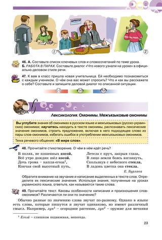 23
46. А. Составьте список ключевых слов и словосочетаний по теме урока.
Б. РАБОТА В ПАРАХ. Составьте диалог «Что нового узнали на уроке» в офици-
ально-деловом стиле речи.
47. К вам в класс пришла новая учительница. Ей необходимо познакомиться
с каждым учеником. О чём она вас может спросить? Что и как вы расскажете
о себе? Составьте и запишите деловой диалог по описанной ситуации.
Ëåêñèêîëîãèÿ. Îìîíèìû. Ìåæúÿçûêîâûå îìîíèìû
Вы углубите знания об омонимах в русском языке и межъязыковых (русско-украин-
ских) омонимах; научитесь находить в тексте омонимы, распознавать лексические
значения омонимов, строить предложение, включая в него подходящее слово из
пары слов-омонимов, избегать ошибок в употреблении межъязыковых омонимов.
а речевого общения: «В мире слов».
48. Прочитайте стихотворение. О чём в нём идёт речь?
Â ïîëÿõ, íå êîøåííûõ êîñîé,
Âñё óòðî äîæäèê øёë êîñîé.
Äî÷ü ãðîìà – êàïëÿ-åãîçà1,
Êîí÷àÿ ñâîé âûñîòíûé ïóòü,
Ëåòåëà ñ êðó÷, çàêðûâ ãëàçà,
Â ëèöî çåìëè áîÿñü âçãëÿíóòü,
Ñêîëüçíóâ ñ íåáåñíîãî ñòåêëà,
Â ëàäîíü öâåòêà îíà ñòåêëà.
Å. Áóðëàêà
Обратите внимание на звучание и написание выделенных в тексте слов. Опре-
делите их лексические значения. Используя знания, полученные на уроках
украинского языка, ответьте, как называются такие слова.
49. Прочитайте текст. Каковы особенности написания и произношения слов-
омонимов? Различаются ли они по значению?
Îáû÷íî ðàçíûå ïî çíà÷åíèþ ñëîâà çâó÷àò ïî-ðàçíîìó. Îäíàêî â ÿçûêå
åñòü ñëîâà, êîòîðûå ïèøóòñÿ è çâó÷àò îäèíàêîâî, íî èìåþò ðàçëè÷íûé
ñìûñë. Íàïðèìåð, ëóê1 – îãîðîäíîå ðàñòåíèå, ëóê2 – îðóæèå äëÿ ìåòàíèÿ
УрокУрок 66
1 Åãîçà – ñëèøêîì ïîäâèæíàÿ, íåïîñåäà.
1 2
 
