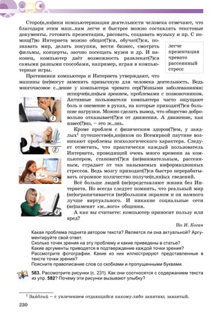 230
áëàãîäàðÿ ýòèì ìàø..íàì ëåã÷å è áûñòðåå ìîæíî ñîñòàâëÿòü òåêñòîâûå
äîêóìåíòû, ãîòîâèòü ïðåçåíòàöèè, ðèñîâàòü, ñîçäàâàòü ìóçûêó è ïð. Ñ ïî-
ìîù(?)þ Èíòåðíåòà ìîæíî îáùàò(?)ñÿ, îáó÷àò(?)ñÿ, ïî-
çíàâàòü ìèð, äåëàòü ïîêóïêè, âåñòè áèçíåñ, ñìîòðåòü
ôèëüìû, êîíöåðòû, çàî÷íî ïîñåùàòü ìóçåè è äð. È íà-
êîíåö, êîìïüþòåð äàёò âîçìîæíîñòü ðàçâëåêàò(?)ñÿ
ñàìûìè ðàçíûìè ñïîñîáàìè, íàïðèìåð, èãðàÿ â êîìïüþ-
òåðíûå èãðû.
Ïðîòèâíèêè êîìïüþòåðà è Èíòåðíåòà óòâåðæäàþò, ÷òî
ìàøèíû (íå)ìîãóò çàìåíèòü ïðèâû÷íóþ äëÿ ÷åëîâåêà äåÿòåëüíîñòü. Âåäü
ìíîãî÷àñîâîå ñ..äåíèå ó êîìïüþòåðà ÷ðåâàòî ñåð(?)ёçíûìè çàáîëåâàíèÿìè:
èñïîð÷å(í,íí)ûì çðåíèåì, ïðîáëåìàìè ñ ïîçâîíî÷íèêîì.
Àêòèâíûå ïîëüçîâàòåëè êîìïüþòåðà ÷àñòî îùóùàþò
áîëü è îíåìåíèå â ðóêàõ, íà êîòîðûå ïðèõîäÿò(?)ñÿ áîëü-
øèå íàãðóçêè. Ìîæíî ñäåëàòü âûâîä, ÷òî îáùåñòâî äîáðî-
âîëüíî îòêàçûâàåò(?)ñÿ îò äâèæåíèÿ. À äâèæåíèå, êàê
èçâåñ(?)íî, – ýòî æ..çíü.
Êðîìå ïðîáëåì ñ ôèçè÷åñêèì çäîðîâ(?)åì, ó çàÿä-
ëûõ1 ïóòåøåñòâå(í,íí)èêîâ ïî Âñåìèðíîé ïàóòèíå âîç-
íèêàþò ïðîáëåìû ïñèõîëîãè÷åñêîãî õàðàêòåðà. Ñëåäó-
åò îòìåòèòü, ÷òî ïðàêòè÷åñêè êàæäûé ïîëüçîâàòåëü
Èíòåðíåòà, ïðîâîäÿùèé î÷åíü ìíîãî âðåìåíè çà êîì-
ïüþòåðîì, ñòàíîâèò(?)ñÿ (íå)âíèìàòåëüíûì, ðàññåÿí-
íûì, ñòðàäàåò îò òàê íàçûâàåìûõ èíôîðìàöèîííûõ
ñòðåññîâ. Âåäü ìîçãó ïðèõîäèò(?)ñÿ áûñòðî ïåðåðàáàòû-
âàòü îãðîìíîå êîëè÷åñòâî ïîëó÷å(í,íí)ûõ ñâåäåíèé.
Âñё áîëüøå ëþäåé (íå)ïðåäñòàâëÿþò æèçíè áåç Èí-
òåðíåòà. Íî âñåãäà ñëåäóåò ïîìíèòü, ÷òî ðåàëüíûé ìèð
(íå)îãðàíè÷èâàåòñÿ (íå)áîëüøèì ýêðàíîì è îí íàìíîãî
ëó÷øå âèðòóàëüíîãî. È íèêàêèå ñîöèàëüíûå ñåòè
(íå)çàìåíÿò «æ..âîãî» îáùåíèÿ.
À êàê âû ñ÷èòàåòå: êîìïüþòåð ïðèíîñèò ïîëüçó èëè
âðåä?
Ïî È. Êîãàí
Какая проблема поднята автором текста? Является ли она актуальной? Аргу-
ментируйте свой ответ.
Сколько точек зрения на эту проблему и какие приведены в статье?
Какие аргументы приводятся в подтверждение каждой точки зрения?
Рассмотрите фотографии. Какие из них иллюстрируют представленные в
тексте точки зрения?
Поясните правописание слов со скобками и пропущенными буквами.
583. Рассмотрите рисунки (с. 231). Как они соотносятся с содержанием текста
з упр. 582? Почему эти рисунки вызывают улыбку?
1 Çàÿäëûé – ñ óâëå÷åíèåì îòäàþùèéñÿ êàêîìó-ëèáî çàíÿòèþ; çàâçÿòûé.
ëåã÷å
ïðåçåíòàöèÿ
÷ðåâàòî
ðàññåÿííûé
ñòðåññ
1
2
3
4
 