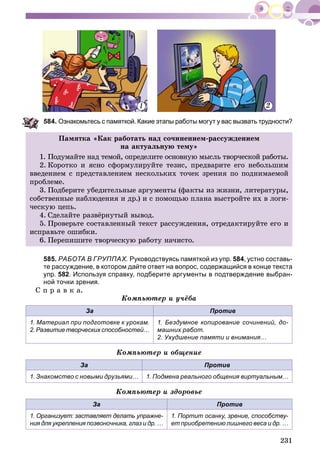 231
84. Ознакомьтесь с памяткой. Какие этапы работы могут у вас вызвать трудности?
Ïàìÿòêà «Êàê ðàáîòàòü íàä ñî÷èíåíèåì-ðàññóæäåíèåì
íà àêòóàëüíóþ òåìó»
1. Ïîäóìàéòå íàä òåìîé, îïðåäåëèòå îñíîâíóþ ìûñëü òâîð÷åñêîé ðàáîòû.
2. Êîðîòêî è ÿñíî ñôîðìóëèðóéòå òåçèñ, ïðåäâàðèòå åãî íåáîëüøèì
ââåäåíèåì ñ ïðåäñòàâëåíèåì íåñêîëüêèõ òî÷åê çðåíèÿ ïî ïîäíèìàåìîé
ïðîáëåìå.
3. Ïîäáåðèòå óáåäèòåëüíûå àðãóìåíòû (ôàêòû èç æèçíè, ëèòåðàòóðû,
ñîáñòâåííûå íàáëþäåíèÿ è äð.) è ñ ïîìîùüþ ïëàíà âûñòðîéòå èõ â ëîãè-
÷åñêóþ öåïü.
4. Ñäåëàéòå ðàçâёðíóòûé âûâîä.
5. Ïðîâåðüòå ñîñòàâëåííûé òåêñò ðàññóæäåíèÿ, îòðåäàêòèðóéòå åãî è
èñïðàâüòå îøèáêè.
6. Ïåðåïèøèòå òâîð÷åñêóþ ðàáîòó íà÷èñòî.
585. РАБОТА В ГРУППАХ. Руководствуясь памяткой из упр. 584, устно составь-
те рассуждение, в котором дайте ответ на вопрос, содержащийся в конце текста
упр. 582. Используя справку, подберите аргументы в подтверждение выбран-
ной точки зрения.
Ñ ï ð à â ê à.
Êîìïüþòåð è ó÷ёáà
За Против
1. Материал при подготовке к урокам.
2. Развитие творческих способностей…
1. Бездумное копирование сочинений, до-
машних работ.
2. Ухудшение памяти и внимания…
Êîìïüþòåð è îáùåíèå
За Против
1. Знакомство с новыми друзьями… 1. Подмена реального общения виртуальным…
Êîìïüþòåð è çäîðîâüå
За Против
1. Организует: заставляет делать упражне-
ния для укрепления позвоночника, глаз и др. …
1. Портит осанку, зрение, способству-
ет приобретению лишнего веса и др. …
1 2
 