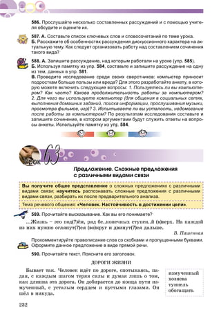 232
Прослушайте несколько составленных рассуждений и с помощью учите-
ля обсудите и оцените их.
587. А. Составьте список ключевых слов и словосочетаний по теме урока.
Б. Расскажите об особенностях рассуждения дискуссионного характера на ак-
туальную тему. Как следует организовать работу над составлением сочинения
такого вида?
588. А. Запишите рассуждение, над которым работали на уроке (упр. 585).
Б. Используя памятку из упр. 584, составьте и запишите рассуждение на одну
из тем, данных в упр. 581.
В. Проведите исследование среди своих сверстников: компьютер приносит
подросткам больше пользы или вреда? Для этого разработайте анкету, в кото-
рую можете включить следующие вопросы: 1. Пользуетесь ли вы компьюте-
ром? Как часто? Какова продолжительность работы за компьютером?
2. Для чего вы используете компьютер (для общения в социальных сетях,
выполнения домашних заданий, поиска информации, прослушивания музыки,
просмотра фильмов, игр)? 3. Испытываете ли вы усталость, недомогание
после работы за компьютером? По результатам исследования составьте и
запишите сочинение, в котором аргументами будут служить ответы на вопро-
сы анкеты. Используйте памятку из упр. 584.
Ïðåäëîæåíèå. Ñëîæíûå ïðåäëîæåíèÿ
ñ ðàçëè÷íûìè âèäàìè ñâÿçè
Вы получите общее представление о сложных предложениях с различными
видами связи; научитесь распознавать сложные предложения с различными
видами связи, разбирать их после предварительного анализа.
Тема речевого общения: «Человек. Настойчивость в достижении цели».
589. Прочитайте высказывание. Как вы его понимаете?
...Æèçíü – ýòî ïîä(?)ёì, ðÿä áå..êîíå÷íûõ ñòóïåí..é (â)âåðõ. Íà êàæäîé
èç íèõ íóæíî îãëÿíóò(?)ñÿ (âî)êðóã è äâèíóò(?)ñÿ äàëüøå.
Â. Ïàøåííàÿ
Прокомментируйте правописание слов со скобками и пропущенными буквами.
Оформите данное предложение в виде прямой речи.
590. Прочитайте текст. Поясните его заголовок.
ÄÎÐÎÃÈ ÆÈÇÍÈ
Áûâàåò òàê. ×åëîâåê èäёò ïî äîðîãå, ñïîòûêàÿñü, ïà-
äàÿ, ñ êàæäûì øàãîì òåðÿÿ ñèëû è äóìàÿ ëèøü î òîì,
êàê äëèííà ýòà äîðîãà. Îí äîáèðàåòñÿ äî êîíöà ïóòè èç-
ìó÷åííûé, ñ óñòàëûì ñåðäöåì è ïóñòûìè ãëàçàìè. Îí
øёë â íèêóäà.
УрокУрок 6363
èçìó÷åííûé
õîçÿåâà
òóííåëü
îáîãàùàòü
 