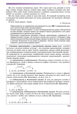 233
Íî åñòü õîçÿåâà æèçíåííûõ äîðîã. Ýòè ëþäè èäóò ïîä äîæäёì è ñîëí-
öåì, ñêâîçü ëåñíûå çàâàëû, ñêâîçü ãîðû ÷åðåç òóííåëè, êîòîðûå îíè ïðî-
ðóáàþò. Ýòè ëþäè òîæå ñïîòûêàþòñÿ è ïàäàþò, ïîëó÷àþò ðàíû, ñîëíöå
âèäèò èõ óëûáêè, è âåòåð îñóøàåò èõ ñëёçû.
Íî ýòè ëþäè çíàþò, çà÷åì è êóäà îíè èäóò. È êàæäûé êèëîìåòð ïóòè,
è êàæäûé ãîä æèçíè îáîãàùàåò èõ äóøó, ðàçæèãàåò èõ æåëàíèÿ, îáîñòðÿ-
åò çðåíèå...
ß õî÷ó èäòè ðÿäîì ñ íèìè.
À. ×àêîâñêèé
Перекликается ли содержание высказывания из упр. 589 с содержанием дан-
ного текста? Свой ответ аргументируйте.
О каких людях автор говорит, что они «хозяева жизненных дорог»? Встречался
ли вам человек, которого можно так назвать? Кратко расскажите о его целе-
устремлённости и достигнутых успехах.
Прочитайте выделенное курсивом сложное предложение, определите его
грамматические основы. Из скольких частей оно состоит? Установите виды
связи (союзная или бессоюзная) между первой и второй частью, между второй
и третьей. Встречали ли вы ранее в заданиях, текстах такие сложные пред-
ложения с различными видами связи?
Ñëîæíûå ïðåäëîæåíèÿ ñ ðàçëè÷íûìè âèäàìè ñâÿçè (óêð. ñêëàäíі
ðå÷åííÿ ç ðіçíèìè âèäàìè çâ’ÿçêó) – ýòî ñëîæíûå ïðåäëîæåíèÿ, êîòîðûå
ñîñòîÿò íå ìåíåå ÷åì èç òðёõ ÷àñòåé, ñâÿçàííûõ ìåæäó ñîáîé ðàçëè÷íû-
ìè êîìáèíàöèÿìè ñî÷èíèòåëüíîé, ïîä÷èíèòåëüíîé, áåññîþçíîé ñâÿçåé.
Â çàâèñèìîñòè îò ðàçëè÷íûõ êîìáèíàöèé òèïîâ ñâÿçè ìåæäó ÷àñòÿìè,
ðàçëè÷àþò ñëåäóþùèå ðàçíîâèäíîñòè ñëîæíûõ ïðåäëîæåíèé ñ ðàçëè÷-
íûìè âèäàìè ñâÿçè:
ñ ñî÷èíåíèåì è ïîä÷èíåíèåì: Ëîïàòèíà ñòàëî êëîíèòü êî ñíó, è
îí îáðàäîâàëñÿ, êîãäà â äâåðÿõ ïîÿâèëñÿ øîôёð è äîëîæèë, ÷òî ìàøèíà
ãîòîâà (Ê. Ñèìîíîâ);
ê î ã ä à? ÷ ò î?
[...], è [...], (êîãäà ...), (÷òî ...).
ñ ñî÷èíåíèåì è áåññîþçíîé ñâÿçüþ: Íàïðàâëåíèå ó ìåíÿ â äðóãóþ
÷àñòü, äà ÿ îò ïîåçäà îòñòàë: äàé, äóìàþ, ïîãëÿæó íà ñâîé âçâîä è íà
ñâîåãî ëåéòåíàíòà (Þ. Êàçàêîâ); [...], äà [...]: [...].
ñ ïîä÷èíåíèåì è áåññîþçíîé ñâÿçüþ: Â ëåñó íà ïðîãóëêå èíîãäà â
ðàçäóìüå î ñâîåé ðàáîòå ìåíÿ îõâàòûâàåò ôèëîñîôñêèé âîñòîðã: êàæåò-
ñÿ, áóäòî ðåøàåøü ìûñëèìóþ ñóäüáó âñåãî ÷åëîâå÷åñòâà (Ì. Ïðèøâèí);
÷ ò î?
[...]: [...], (áóäòî ...).
ñ ñî÷èíåíèåì, ïîä÷èíåíèåì è áåññîþçíîé ñâÿçüþ: Íî ðåêà âåëè÷à-
âî íåñёò ñâîþ âîäó, è êàêîå åé äåëî äî ýòèõ âüþíêîâ: êðóòÿñü, ïëûâóò
îíè âìåñòå ñ âîäîé, êàê íåäàâíî ïëûëè ëüäèíû (Ì. Ïðèøâèí).
ê à ê?
[...], è [...]: [...], (êàê ...).
 