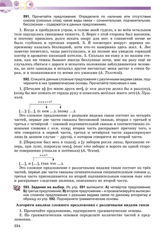 234
Прочитайте предложения. Определите по наличию или отсутствию
союзов (союзных слов), какие виды связи – сочинительная, подчинительная,
бессоюзная – содержатся в данных предложениях.
1. Êîãäà ÿ ïðîáóäèëñÿ óòðîì, â ãîëîâå ìîåé ãóäåëî, à âî âñёì îñòàëüíîì
òåëå îùóùàëàñü ñâèíöîâàÿ òÿæåñòü. 2. Áåðåã ñ ýòîé ñòîðîíû áûë âûñîêèì,
è ïîýòîìó ïðèøëîñü äîëãî èñêàòü îïîðó äëÿ íîã: â ãëèíèñòîé ïî÷âå íå
áûëî ãëóáîêèõ è ïðî÷íûõ êîðíåé. 3. ß ïîñìîòðåë âîêðóã: äåðåâíÿ ïî-
ïðåæíåìó êàçàëàñü áåçëþäíîé, õîòÿ êòî-òî íàâåðíÿêà çäåñü æèë. 4. Ëåñ
çàìåòíî ïîñâåòëåë, ÷àùà ðàññòóïèëàñü, è íà ïîëÿíå ìû óâèäåëè ãîðÿùèé
êîñòёð è àðîìàòíî êèïÿùèé êîòåëîê. 5. Ñêîëüêî íè åçæó ÿ ïî íàøèì ñòå-
ïÿì, êàê íè òåìíû áûâàþò èíîãäà áåçëóííûå íî÷è, ìíå íè ðàçó åùё íå
ñëó÷àëîñü ñáèòüñÿ ñ äîðîãè è èñïûòàòü ïîëîæåíèå çàáëóäèâøåãîñÿ ÷åëîâå-
êà, íî çàòî îäíàæäû ÿ èñïûòàë äðóãîå íåñ÷àñòüå: ìåíÿ çàñòèã â ñòåïè áó-
ðàí, è ÿ ïîçíàêîìèëñÿ ñî âñåìè åãî óæàñàìè (À. Òîëñòîé(( ).
592. Спишите данные сложные предложения с различными видами связи, под-
черкните в них грамматические основы. Прочитайте пояснения к ним.
1. [Ïå÷àëåí ÿ]: [ñî ìíîþ äðóãà íåò], (ñ êåì äîëãóþ äåëèë áû ÿ ðàçëóêó),
(êîìó áû ìîã ïîæàòü îò ñåðäöà ðóêó è ïîæåëàòü âåñёëûõ ìíîãî ëåò) (À. Ïóø-((
êèí).
ê à ê î ã î?
[...]: [...], (ñ êåì ...), (êîìó ...).
Ýòî ñëîæíîå ïðåäëîæåíèå ñ ðàçíûìè âèäàìè ñâÿçè ñîñòîèò èç ÷åòûðёõ
÷àñòåé, ïåðâûå äâå ÷àñòè ñâÿçàíû áåññîþçíîé ñâÿçüþ, âòîðàÿ ñ òðåòüåé è
òðåòüÿ ñ ÷åòâёðòîé – ñîþçíîé ïîä÷èíèòåëüíîé ñâÿçüþ è ñîîòâåòñòâåííî ñî-
þçíûìè ñëîâàìè ñ êåì, êîìó; âòîðàÿ ÷àñòü ðàñêðûâàåò ïðè÷èíó òîãî, î
÷ёì ãîâîðèòñÿ â ïåðâîé ÷àñòè, òðåòüÿ è ÷åòâёðòàÿ ÷àñòè õàðàêòåðèçóþò
ëèöî (â äàííîì ñëó÷àå – äðóãà), î êîòîðîì ãîâîðèòñÿ âî âòîðîé ÷àñòè.
2. [Ïåðåóëîê áûë âåñü â ñàäàõ], è [ó çàáîðîâ ðîñëè ëèïû, áðîñàâøèå òå-
ïåðü, ïðè ëóíå, øèðîêóþ òåíü], (òàê ÷òî çàáîðû è âîðîòà íà îäíîé ñòîðî-
íå ñîâåðøåííî óòîïàëè â ïîòёìêàõ) (À. ×åõîâ(( ).
ê à ê?
[...], è [...], (òàê ÷òî ...).
Ýòî ñëîæíîå ïðåäëîæåíèå ñ ðàçëè÷íûìè âèäàìè ñâÿçè ñîñòîèò èç òðёõ
÷àñòåé, ïåðâûå äâå ÷àñòè ñâÿçàíû ñî÷èíèòåëüíûì ñîåäèíèòåëüíûì ñîþçîì è,
òðåòüÿ ÷àñòü ïðèñîåäèíÿåòñÿ êî âòîðîé ïîä÷èíèòåëüíûì ñîþçîì òàê ÷òî
è ðàñêðûâàåò ñëåäñòâèå ÿâëåíèÿ, îïèñàííîãî âî âòîðîé ÷àñòè.
593. Задание на выбор. Из упр. 591 выпишите: А) четвёртое предложение;
Б) третье предложение; В) второе предложение – и проанализируйте выписан-
ное сложное предложение с разными видами связи по данному алгоритму и
образцу из упр. 592. Подчеркните грамматические основы.
Àëãîðèòì àíàëèçà ñëîæíîãî ïðåäëîæåíèÿ ñ ðàçëè÷íûìè âèäàìè ñâÿçè
1. Ïðî÷èòàéòå ïðåäëîæåíèå, ïîä÷åðêíèòå ãðàììàòè÷åñêèå îñíîâû.
2. Ïî ãðàììàòè÷åñêèì îñíîâàì îïðåäåëèòå êîëè÷åñòâî ÷àñòåé â ïðåä-
ëîæåíèè.
 