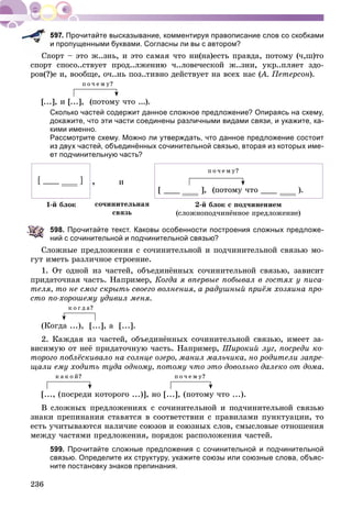 236
Прочитайте высказывание, комментируя правописание слов со скобками
и пропущенными буквами. Согласны ли вы с автором?
Ñïîðò – ýòî æ..çíü, è ýòî ñàìàÿ ÷òî íè(íà)åñòü ïðàâäà, ïîòîìó (÷,ø)òî
ñïîðò ñïîñî..ñòâóåò ïðîä..ëæåíèþ ÷..ëîâå÷åñêîé æ..çíè, óêð..ïëÿåò çäî-
ðîâ(?)å è, âîîáùå, î÷..íü ïîç..òèâíî äåéñòâóåò íà âñåõ íàñ (À. Ïåòåðñîí(( ).
ï î ÷ å ì ó?
[...], è [...], (ïîòîìó ÷òî ...).
Сколько частей содержит данное сложное предложение? Опираясь на схему,
докажите, что эти части соединены различными видами связи, и укажите, ка-
кими именно.
Рассмотрите схему. Можно ли утверждать, что данное предложение состоит
из двух частей, объединённых сочинительной связью, вторая из которых име-
ет подчинительную часть?
[ ] и
1-é áëîê 2-é áëîê ñ ïîä÷èíåíèåì
(ñëîæíîïîä÷èíёííîå ïðåäëîæåíèå)
ñî÷èíèòåëüíàÿ
ñâÿçü
ï î ÷ å ì ó?
[ ], (ïîòîìó ÷òî ).
598. Прочитайте текст. Каковы особенности построения сложных предложе-
ний с сочинительной и подчинительной связью?
Ñëîæíûå ïðåäëîæåíèÿ ñ ñî÷èíèòåëüíîé è ïîä÷èíèòåëüíîé ñâÿçüþ ìî-
ãóò èìåòü ðàçëè÷íîå ñòðîåíèå.
1. Îò îäíîé èç ÷àñòåé, îáúåäèíёííûõ ñî÷èíèòåëüíîé ñâÿçüþ, çàâèñèò
ïðèäàòî÷íàÿ ÷àñòü. Íàïðèìåð, Êîãäà ÿ âïåðâûå ïîáûâàë â ãîñòÿõ ó ïèñà-
òåëÿ, òî íå ñìîã ñêðûòü ñâîåãî âîëíåíèÿ, à ðàäóøíûé ïðèёì õîçÿèíà ïðî-
ñòî ïî-õîðîøåìó óäèâèë ìåíÿ.
ê î ã ä à?
(Êîãäà ...), [...], à [...].
2. Êàæäàÿ èç ÷àñòåé, îáúåäèíёííûõ ñî÷èíèòåëüíîé ñâÿçüþ, èìååò çà-
âèñèìóþ îò íåё ïðèäàòî÷íóþ ÷àñòü. Íàïðèìåð, Øèðîêèé ëóã, ïîñðåäè êî-
òîðîãî ïîáëёñêèâàëî íà ñîëíöå îçåðî, ìàíèë ìàëü÷èêà, íî ðîäèòåëè çàïðå-
ùàëè åìó õîäèòü òóäà îäíîìó, ïîòîìó ÷òî ýòî äîâîëüíî äàëåêî îò äîìà.
ê à ê î é? ï î ÷ å ì ó?
[..., (ïîñðåäè êîòîðîãî ...)], íî [...], (ïîòîìó ÷òî ...).
Â ñëîæíûõ ïðåäëîæåíèÿõ ñ ñî÷èíèòåëüíîé è ïîä÷èíèòåëüíîé ñâÿçüþ
çíàêè ïðåïèíàíèÿ ñòàâÿòñÿ â ñîîòâåòñòâèè ñ ïðàâèëàìè ïóíêòóàöèè, òî
åñòü ó÷èòûâàþòñÿ íàëè÷èå ñîþçîâ è ñîþçíûõ ñëîâ, ñìûñëîâûå îòíîøåíèÿ
ìåæäó ÷àñòÿìè ïðåäëîæåíèÿ, ïîðÿäîê ðàñïîëîæåíèÿ ÷àñòåé.
599. Прочитайте сложные предложения с сочинительной и подчинительной
связью. Определите их структуру, укажите союзы или союзные слова, объяс-
ните постановку знаков препинания.
,
 