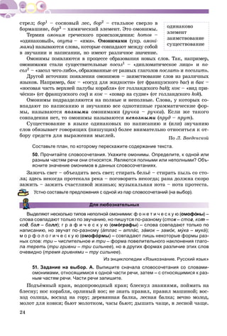 24
áîð1 – ñîñíîâûé ëåñ, áîð2 – ñòàëüíîå ñâåðëî â
áîðìàøèíå, áîð3 – õèìè÷åñêèé ýëåìåíò. Ýòî îìîíèìû.
Òåðìèí îìîíèì ãðå÷åñêîãî ïðîèñõîæäåíèÿ: homos –
«îäèíàêîâûé», onyma – «èìÿ». Îìîíèìàìè (óêð. îìîíі-
ìàìè)è íàçûâàþòñÿ ñëîâà, êîòîðûå ñîâïàäàþò ìåæäó ñîáîé
â çâó÷àíèè è íàïèñàíèè, íî èìåþò ðàçëè÷íîå çíà÷åíèå.
Îìîíèìû ïîÿâëÿþòñÿ â ïðîöåññå îáðàçîâàíèÿ íîâûõ ñëîâ. Òàê, íàïðèìåð,
îìîíèìàìè ñòàëè ñóùåñòâèòåëüíûå ïîñîë1 – «äèïëîìàòè÷åñêîå ëèöî» è ïî-
ñîë2 – «çàñîë ÷åãî-ëèáî», îáðàçîâàííûå îò ðàçíûõ ãëàãîëîâ ïîñëàòü è ïîñîëèòü.
Äðóãîé èñòî÷íèê ïîÿâëåíèÿ îìîíèìîâ – çàèìñòâîâàíèå ñëîâ èç ðàçëè÷íûõ
ÿçûêîâ. Íàïðèìåð, áàê – «ñîñóä äëÿ æèäêîñòè» (îò ôðàíöóçñêîãî bàñ) èñ áàê –
«íîñîâàÿ ÷àñòü âåðõíåé ïàëóáû êîðàáëÿ» (îò ãîëëàíäñêîãî bak); êîê – «âèä ïðè-
÷ёñêè» (îò ôðàíöóçñêîãî coq) èqq êîê – «ïîâàð íà ñóäíå» (îò ãîëëàíäñêîãî kok).
Îìîíèìû ïîäðàçäåëÿþòñÿ íà ïîëíûå è íåïîëíûå. Ñëîâà, ó êîòîðûõ ñî-
âïàäàþò ïî íàïèñàíèþ è çâó÷àíèþ âñå îäíîòèïíûå ãðàììàòè÷åñêèå ôîð-
ìû, íàçûâàþòñÿ ïîëíûìè îìîíèìàìè (ðó÷êà – ðó÷êà). Åñëè æå òàêîãî
ñîâïàäåíèÿ íåò, òî îìîíèìû íàçûâàþòñÿ íåïîëíûìè (ïðóä – ïðóò).
Ñóùåñòâîâàíèå â ÿçûêå îäèíàêîâûõ ïî íàïèñàíèþ è (èëè) çâó÷àíèþ
ñëîâ îáÿçûâàåò ãîâîðÿùèõ (ïèøóùèõ) áîëåå âíèìàòåëüíî îòíîñèòüñÿ ê îò-
áîðó ñðåäñòâ äëÿ âûðàæåíèÿ ìûñëåé. Ïî Ë. Ââåäåíñêîé
Составьте план, по которому перескажите содержание текста.
50. Прочитайте словосочетания. Укажите омонимы. Определите, к одной или
разным частям речи они относятся. Являются полными или неполными? Объ-
ясните значение омонимов в данных словосочетаниях.
Çàæå÷ü ñâåò – îáúåçäèòü âåñü ñâåò; ñòèðàòü áåëüё – ñòèðàòü ïûëü ñî ñòî-
åñü íåêîãäà ïðîòåêàëà ðåêà – ïîãîâîðèòü íåêîãäà; ðàíà äîëæíà ñêîðî
ü – çàæèòü ñ÷àñòëèâîé æèçíüþ; ìóçûêàëüíàÿ íîòà – íîòà ïðîòåñòà.
Устно составьте предложения с одной из пар словосочетаний (на выбор).
Для любознательных
Выделяют несколько типов неполной омонимии: ф о н е т и ч е с к у ю (омофо́ны) –
слова совпадают только по звучанию, но пишутся по-разному (сток – стог, кот –
код, бад л – бал лл); г р а ф и ч е с к у ю (омо́ графы) – слова совпадают только по
написанию, но звучат по-разному (а́ тлас – атла́ с, за́ мок – замо́ к, му́ ка – мукауу ́ );
м о р ф о л о г и ч е с к у ю (омоформы) – совпадают лишь некоторые формы раз-
ных слов: три – числительное ии три – форма повелительного наклонения глаго-и
ла тереть (три гривни – три сильнее), но в других формах различие этих слов
очевидно (тремя гривнями – тру сильнее).
Из энциклопедии «Языкознание. Русский язык»
51. Задание на выбор. А. Выпишите сначала словосочетания со словами-
омонимами, относящимися к одной части речи, затем – с относящимися к раз-
ным частям речи. Части речи запишите.
Ïîäúёìíûé êðàí, âîäîïðîâîäíûé êðàí; áëåñíóë çíàíèÿìè, ïîéìàòü íà
áëåñíó; íîñ êîðàáëÿ, îðëèíûé íîñ; íå çíàòü ïðàâèë, ïðàâèë ìàøèíîé; âîñ-
õîä ñîëíöà, âîñõîä íà ãîðó; äåðåâÿííàÿ áàëêà, ëåñíàÿ áàëêà; âå÷íî ìîëîä,
ìîëîò äëÿ êîâêè; áüþò ìîëîòêîì, ÷àñû áüþò; äûøàòü ÷àùå, â ëåñíîé ÷àùå.
îäèíàêîâî
ýëåìåíò
çàèìñòâîâàíèå
ñóùåñòâîâàíèå
 