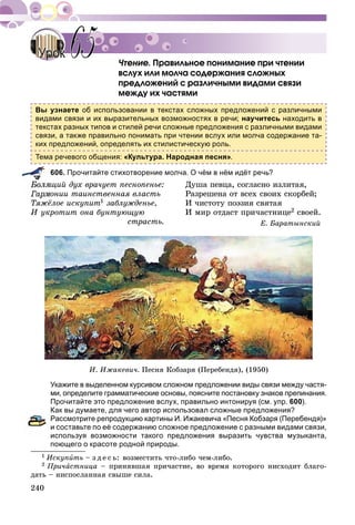 240
×òåíèå. Ïðàâèëüíîå ïîíèìàíèå ïðè ÷òåíèè
âñëóõ èëè ìîë÷à ñîäåðæàíèÿ ñëîæíûõ
ïðåäëîæåíèé ñ ðàçëè÷íûìè âèäàìè ñâÿçè
ìåæäó èõ ÷àñòÿìè
Вы узнаете об использовании в текстах сложных предложений с различными
видами связи и их выразительных возможностях в речи; научитесь находить в
текстах разных типов и стилей речи сложные предложения с различными видами
связи, а также правильно понимать при чтении вслух или молча содержание та-
ких предложений, определять их стилистическую роль.
Тема речевого общения: «Культура. Народная песня».
606. Прочитайте стихотворение молча. О чём в нём идёт речь?
ùèé äóõ âðà÷óåò ïåñíîïåíüå: Äóøà ïåâöà, ñîãëàñíî èçëèòàÿ,
îíèè òàèíñòâåííàÿ âëàñòü Ðàçðåøåíà îò âñåõ ñâîèõ ñêîðáåé;
Òÿæёëîå èñêóïèò1 çàáëóæäåíüå, È ÷èñòîòó ïîýçèÿ ñâÿòàÿ
È óêðîòèò îíà áóíòóþùóþ È ìèð îòäàñò ïðè÷àñòíèöå2 ñâîåé.
ñòðàñòü. Å. Áàðàòûíñêèé
È. Èæàêåâè÷. Ïåñíÿ Êîáçàðÿ (Ïåðåáåíäÿ), (1950)
Укажите в выделенном курсивом сложном предложении виды связи между частя-
ми, определите грамматические основы, поясните постановку знаков препинания.
Прочитайте это предложение вслух, правильно интонируя (см. упр. 600).
Как вы думаете, для чего автор использовал сложные предложения?
Рассмотрите репродукцию картины И. Ижакевича «Песня Кобзаря (Перебендя)»
и составьте по её содержанию сложное предложение с разными видами связи,
используя возможности такого предложения выразить чувства музыканта,
поющего о красоте родной природы.
1 Èñêóïèòü – ç ä å ñ ü: âîçìåñòèòü ÷òî-ëèáî ÷åì-ëèáî.
2 Ïðè÷àñòíèöà – ïðèíÿâøàÿ ïðè÷àñòèå, âî âðåìÿ êîòîðîãî íèñõîäèò áëàãî-
äàòü – íèñïîñëàííàÿ ñâûøå ñèëà.
× Ï
УрокУрок 6565
 