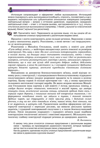 241
Для любознательных
Интонация сопровождает и оформляет любое высказывание. Интонацией
можно подчеркнуть цель высказывания (сообщить, спросить, посоветовать и др.);я
выразить нейтральное или субъективное отношение говорящего (например,
нейтральный вопрос – вопрос с оттенком удивления, недоумения, назидания;
нейтральный ответ – ответ с оттенком вызова, настороженности и т.д.); стили-
стические различия высказываний (например,й Кака́ я музыка! (о классической!
музыке); Какая му́ зыка!уу (на дискотеке)).!
07. Прочитайте текст. Перескажите на русском языке, что вы узнали об ис-
ользовании сложных предложений с различными видами связи.
Ïðîçàїêè і ïîåòè êîíñòðóþþòü äóæå ñêëàäíі ðå÷åííÿ. Âèðóøèìî ç íèìè
â äîâãó ñèíòàêñè÷íó äîðîãó. Ðîçãëÿíåìî, ç ÿêîþ ìåòîþ і ÿê ñïîðóäæóþòü-
ñÿ öі âåëåòè-ðå÷åííÿ.
Ðîçïî÷íåìî ç Ìèõàéëà Ñòåëüìàõà, ÿêèé íàâіòü ó ïîâіñòі äëÿ äіòåé
«Ãóñè-ëåáåäі ëåòÿòü...» ìàéñòåðíî âèêîðèñòîâóє äîñèòü ïîâàæíі çà ðîçìіðîì
êîíñòðóêöії. Îñü îäíà ç íèõ: Íà âîçі çëåãåíüêà ïîòîðîõêóþòü ÷åðâîíîáîêі,
â ïîëèâі ìèñêè, íà äíèùàõ ÿêèõ ñïî÷èâàþòü ñîíÿøíèêè, êâіòè і ñîíöå;
ïåðåõîïëþþòü âіòðåöü çåëåíêóâàòі і ñèçі, íà÷å â íèõ і äîñі íå ðîçòîïèëàñü
íàìîðîçü, ãëå÷èêè; ðîçêàïóñòèëèñü ìàêіòðè і ðèíêè, çàïèøàëèñü ãîðùèêè-
äâіéíÿòà, ùî â íèõ àæ öіëèé îáіä ïîíåñóòü äîáðèì ëþäÿì; äåáåëіþòü
ãîðëîâі ãîðùèêè, â ÿêèõ áè âìіñòèâñÿ і ÿ, і ãîí÷àðåâі ñêîùàâëåíі äðіáíÿòà;
öâіòóòü áîêàñòі êóìàíöі, çà÷åïëåíі êóìåäíèìè ï’ÿíîîêèìè ãîëіâêàìè
áàðàíöіâ...
Ïèñüìåííèê çà äîïîìîãîþ áåçñïîëó÷íèêîâîãî çâ’ÿçêó, ÿêèé âіäіãðàє îñ-
íîâíó ðîëü ó êîíñòðóêöії, і ïіäïîðÿäêîâàíîãî áåçñïîëó÷íèêîâîìó ïіäðÿäíîãî
ñïîëó÷íèêîâîãî çâ’ÿçêó ïîєäíóє ðîçðіçíåíі ïðåäìåòè òà їõ îçíàêè â öіëіñíó
êàðòèíó. Öüîìó ñïðèÿє é ñïіëüíå ïðîñòîðîâå òëî – âіç, ó ÿêîìó êðàñóþòüñÿ
òàëàíîâèòî âèãîòîâëåíі ãîí÷àðíі âèðîáè. Íå ìåíø ÿñêðàâî âèïèñàíà Ìèõàé-
ëîì Ñòåëüìàõîì іíøà êàðòèíà â öіé ïîâіñòі: І òåïåð, ïðîæèâøè ïіââіêó, ÿ
çãàäóþ äàëåêå âå÷іðíє ñòàâèñüêî, ïîòåìíіëі â æàëîáі òðàâè, ùî çàâòðà
ñòàíóòü ñіíîì, âåëåòåíñüêі øîëîìè êîïèöü, îñòàííіé ñðіáíèé äçâіí êîñè, і
ïåðøèé ñêðèï äåðêà÷à, і ñîíÿøíèê âîãíèêà ïіä êîñàðñüêèì òàãàíêîì, і ïî-
ôîðêóâàííÿ íåâèäèìèõ êîíåé, ùî çàéøëè â òóìàí, і òîíêèé ïîñâèñò
äðіáíèõ ÷èðÿò, ùî ñòðóøóþòü çі ñâîїõ êðèëåöü ðîñó, і äèòÿ÷èé ñõëèï
ðі÷å÷êè, â ÿêó íà âñå ëіòî ïîâõîäèëè ì’ÿòà, ïàâèíі âі÷êà, äèêі ïіâíèêè, òà
é íå æóðÿòüñÿ, à öâіòóòü ñîáі. Ãðàìàòè÷íèì çàñîáîì îôîðìëåííÿ öієї ðîç-
ãîðíóòîї êîíñòðóêöії є ïåðåõіäíå äієñëîâî, ùî âèìàãàє äåêіëüêîõ ïðÿìèõ
äîäàòêіâ, і ñóðÿäíèé ïîâòîðþâàíèé ñïîëó÷íèê і, à òàêîæ áåçñïîëó÷íèêîâèé
çâ’ÿçîê. Óìіëå ïîєäíàííÿ ïіäðÿäíîãî і ñóðÿäíîãî çâ’ÿçêіâ íàäàє ïîäіáíèì
êîíñòðóêöіÿì ñòèëіñòè÷íîї ëåãêîñòі і ñìèñëîâîї âèðàçíîñòі. Çáіëüøóþòü ñèí-
òàêñè÷íó ãëèáèíó êîíñòðóêöії ïіäðÿäíі ðå÷åííÿ äî îäíîðіäíèõ äîäàòêіâ.
È. Âûõîâàíåö
К какому типу речи относятся сложные предложения с различными видами
связи – примеры из произведения украинского писателя, которые приводит
автор текста в качестве иллюстрации своих утверждений?
Как вы думаете, одинакова ли роль сложных предложений с различными вида-
ми связи в украинском и русском языках?
 