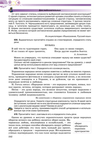 242
Для любознательных
От чего зависит степень сложности выбранной синтаксической конструкции?
С одной стороны, интеллектуально развитый человек способен понять и описать
ситуацию со сложными взаимоотношениями. С другой стороны, человеческому
мозгу не просто воспринимать чересчур сложные структуры. У русских писате-
лей Л. Толстого, Н. Чернышевского есть предложения, занимающие целую стра-
ницу, и читателю приходится перечитывать их несколько раз, чтобы понять.
В теории синтаксиса существует гипотеза глубины американского лингвиста
В. Ингве, согласно которой синтаксическое дерево (предложение) не может вет-
виться бесконечно.
Из энциклопедии «Языкознание. Русский язык»
608. Выразительно прочитайте отрывок из стихотворения, определите стиль
речи.
ÌÓÇÛÊÀ
Â íåé ÷òî-òî ÷óäîòâîðíîå ãîðèò, Îíà îäíà ñî ìíîþ ãîâîðèò,
È íà ãëàçàõ åё êðàÿ ãðàíÿòñÿ, Êîãäà äðóãèå ïîäîéòè áîÿòñÿ.
À. Àõìàòîâà
Можно ли утверждать, что поэтесса описывает музыку как живое существо?
Аргументируйте свой ответ.
Сколько частей содержится в данном предложении? Как вы думаете, с какой
целью автор использовала именно этот вид сложного предложения?
609. Прочитайте текст. Определите его основную мысль.
Óêðàèíñêàÿ íàðîäíàÿ ïåñíÿ øèðîêî èçâåñòíà è ëþáèìà âî ìíîãèõ ñòðàíàõ.
Óêðàèíñêèå íàðîäíûå ïåñíè ñåãîäíÿ çâó÷àò âî âñåõ óãîëêàõ íàøåé ïëà-
íåòû, ïðîâîäÿòñÿ ôåñòèâàëè è êîíêóðñû óêðàèíñêîé ïåñíè, à èõ èñïîëíè-
òåëè äàþò êîíöåðòû è â Óêðàèíå, è çà ðóáåæîì, ãäå èõ ïðèíèìàþò ñ
îãðîìíûì ïî÷ёòîì è ëþáîâüþ.
Í. Ãîãîëü ïèñàë: «Íàðîäíûå ïåñíè – ýòî íàðîäíàÿ èñòîðèÿ, æèâàÿ, ïîë-
íàÿ êðàñîê, èñòèíû, èñòîðèÿ, êîòîðàÿ ðàñêðûâàåò æèçíü íàðîäà».
Ïåñíÿ – ýòî äóøà íàðîäà, ýòî âåëèêîå èñêóññòâî, êîòîðîå âûðàæåíî ñ
óäèâèòåëüíîé ïðîíèêíîâåííîñòüþ; îíî ñòàíîâèòñÿ áëèçêèì è ëþáèìûì
÷åëîâåêó ëþáîé íàöèîíàëüíîñòè.
Èç àííîòàöèè ê ñáîðíèêó óêðàèíñêèõ íàðîäíûõ ïåñåí
Определите тип речи. Укажите структурные компоненты текста. В какой части
(вступлении, основной части или заключении) содержатся сложные предложе-
ния с различными видами связи? Какова их роль?
айдите в тексте цитату, прокомментируйте способ цитирования и использо-
анные при этом знаки препинания.
610. Прочитайте текст, озаглавьте его и определите стиль речи.
Îäíèì èç äðåâíèõ è ìîãó÷èõ îõðàíèòåëüíûõ ñðåäñòâ ñðåäè íàðîäíûõ
îáåðåãîâ íî÷íîãî ñíà ðåáёíêà ÿâëÿåòñÿ îáåðåã-íàïåâ. Ìà-
òåðèíñêàÿ ëþáîâü, âîïëîùёííàÿ â êîëûáåëüíîé, – ýòî
òàêàÿ ñèëà, êîòîðàÿ ñïîñîáíà îáåçâðåäèòü âîêðóã ðåáёíêà
âñё çëîå äåéñòâèå; ýòó ñèëó ìàòü êàæäûé ðàç ïðîñèò,
îáðàùàÿñü ê ïðåäêàì – îõðàííèêàì ðîäà. Èññëåäîâàíèÿ
ó÷ёíûõ ïîäòâåðæäàþò, ÷òî ñàì ãîëîñ ìàòåðè íàäåëÿåòñÿ
îáåðåã
îáåçâðåäèòü
îõðàííèê
ïðîñòðàíñòâî
 