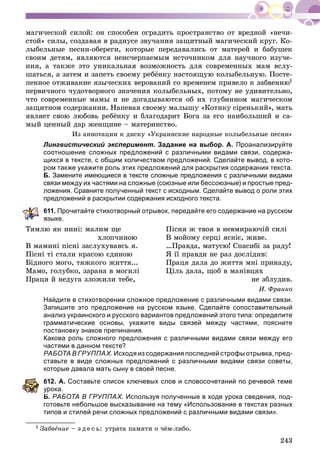 243
ìàãè÷åñêîé ñèëîé: îí ñïîñîáåí îãðàäèòü ïðîñòðàíñòâî îò âðåäíîé «íå÷è-
ñòîé» ñèëû, ñîçäàâàÿ â ðàäèóñå çâó÷àíèÿ çàùèòíûé ìàãè÷åñêèé êðóã. Êî-
ëûáåëüíûå ïåñíè-îáåðåãè, êîòîðûå ïåðåäàâàëèñü îò ìàòåðåé è áàáóøåê
ñâîèì äåòÿì, ÿâëÿþòñÿ íåèñ÷åðïàåìûì èñòî÷íèêîì äëÿ íàó÷íîãî èçó÷å-
íèÿ, à òàêæå ýòî óíèêàëüíàÿ âîçìîæíîñòü äëÿ ñîâðåìåííûõ ìàì âñëó-
øàòüñÿ, à çàòåì è çàïåòü ñâîåìó ðåáёíêó íàñòîÿùóþ êîëûáåëüíóþ. Ïîñòå-
ïåííîå îòæèâàíèå ÿçû÷åñêèõ âåðîâàíèé ñî âðåìåíåì ïðèâåëî ê çàáâåíèþ1
ïåðâè÷íîãî ÷óäîòâîðíîãî çíà÷åíèÿ êîëûáåëüíûõ, ïîòîìó íå óäèâèòåëüíî,
÷òî ñîâðåìåííûå ìàìû è íå äîãàäûâàþòñÿ îá èõ ãëóáèííîì ìàãè÷åñêîì
çàùèòíîì ñîäåðæàíèè. Íàïåâàÿ ñâîåìó ìàëûøó «Êîòèêó ñіðåíüêèé», ìàòü
ÿâëÿåò ñâîþ ëþáîâü ðåáёíêó è áëàãîäàðèò Áîãà çà åãî íàèáîëüøèé è ñà-
ìûé öåííûé äàð æåíùèíå – ìàòåðèíñòâî.
Èç àííîòàöèè ê äèñêó «Óêðàèíñêèå íàðîäíûå êîëûáåëüíûå ïåñíè»
Лингвистический эксперимент. Задание на выбор. А. Проанализируйте
соотношение сложных предложений с различными видами связи, содержа-
щихся в тексте, с общим количеством предложений. Сделайте вывод, в кото-
ром также укажите роль этих предложений для раскрытия содержания текста.
Б. Замените имеющиеся в тексте сложные предложения с различными видами
связи между их частями на сложные (союзные или бессоюзные) и простые пред-
ложения. Сравните полученный текст с исходным. Сделайте вывод о роли этих
предложений в раскрытии содержания исходного текста.
611. Прочитайте стихотворный отрывок, передайте его содержание на русском
зыке.
Òÿìëþ ÿê íèíі: ìàëèì ùå
õëîï÷èíîþ
Â ìàìèíі ïіñíі çàñëóõóâàâñü ÿ.
Ïіñíі òі ñòàëè êðàñîþ єäèíîþ
Áіäíîãî ìîãî, òÿæêîãî æèòòÿ...
Ìàìî, ãîëóáêî, çàðàíà â ìîãèëі
Ïðàöÿ é íåäóãà çëîæèëè òåáå,
Ïіñíÿ æ òâîÿ â íåâìèðàþ÷іé ñèëі
Â ìîéîìó ñåðöі ÿñíіє, æèâå.
…Ïðàâäà, ìàòóñþ! Ñïàñèáі çà ðàäó!
ß її ïðàâäè íå ðàç äîñëіäèâ:
Ïðàöÿ äàëà äî æèòòÿ ìíі ïðèíàäó,
Öіëü äàëà, ùîá â ìàíіâöÿõ
íå çáëóäèâ.
È. Ôðàíêî
Найдите в стихотворении сложное предложение с различными видами связи.
Запишите это предложение на русском языке. Сделайте сопоставительный
анализ украинского и русского вариантов предложений этого типа: определите
грамматические основы, укажите виды связей между частями, поясните
постановку знаков препинания.
Какова роль сложного предложения с различными видами связи между его
частями в данном тексте?
РАБОТА В ГРУППАХ. Исходя из содержания последней строфы отрывка, пред-
ставьте в виде сложных предложений с различными видами связи советы,
которые давала мать сыну в своей песне.
612. А. Составьте список ключевых слов и словосочетаний по речевой теме
рока.
Б. РАБОТА В ГРУППАХ. Используя полученные в ходе урока сведения, под-
готовьте небольшое высказывание на тему «Использование в текстах разных
типов и стилей речи сложных предложений с различными видами связи».
1 Çàáâåíèå – ç ä å ñ ü: óòðàòà ïàìÿòè î ÷ёì-ëèáî.
 