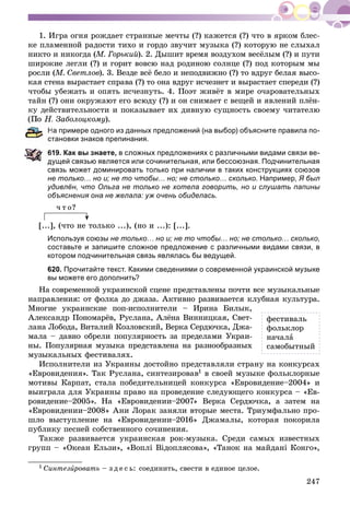 247
1. Èãðà îãíÿ ðîæäàåò ñòðàííûå ìå÷òû (?) êàæåòñÿ (?) ÷òî â ÿðêîì áëåñ-
êå ïëàìåííîé ðàäîñòè òèõî è ãîðäî çâó÷èò ìóçûêà (?) êîòîðóþ íå ñëûõàë
íèêòî è íèêîãäà (Ì. Ãîðüêèé). 2. Äûøèò âðåìÿ âîçäóõîì âåñёëûì (?) è ïóòè
øèðîêèå ëåãëè (?) è ãîðèò âîâñþ íàä ðîäèíîþ ñîëíöå (?) ïîä êîòîðûì ìû
ðîñëè (Ì. Ñâåòëîâ). 3. Âåçäå âñё áåëî è íåïîäâèæíî (?) òî âäðóã áåëàÿ âûñî-
êàÿ ñòåíà âûðàñòàåò ñïðàâà (?) òî îíà âäðóã èñ÷åçíåò è âûðàñòàåò ñïåðåäè (?)
÷òîáû óáåæàòü è îïÿòü èñ÷åçíóòü. 4. Ïîýò æèâёò â ìèðå î÷àðîâàòåëüíûõ
òàéí (?) îíè îêðóæàþò åãî âñþäó (?) è îí ñíèìàåò ñ âåùåé è ÿâëåíèé ïëёí-
êó äåéñòâèòåëüíîñòè è ïîêàçûâàåò èõ äèâíóþ ñóùíîñòü ñâîåìó ÷èòàòåëþ
. Çàáîëîöêîìó).
На примере одного из данных предложений (на выбор) объясните правила по-
тановки знаков препинания.
19. Как вы знаете, в сложных предложениях с различными видами связи ве-
ущей связью является или сочинительная, или бессоюзная. Подчинительная
связь может доминировать только при наличии в таких конструкциях союзов
не только… но и; не то чтобы… но; не столько… сколько. Например, Я был
удивлён, что Ольга не только не хотела говорить, но и слушать папины
объяснения она не желала: уж очень обиделась.
÷ ò î?
[...], (÷òî íå òîëüêî ...), (íî è ...): [...].
Используя союзы не только… но и; не то чтобы… но; не столько… сколько,
составьте и запишите сложное предложение с различными видами связи, в
котором подчинительная связь являлась бы ведущей.
620. Прочитайте текст. Какими сведениями о современной украинской музыке
вы можете его дополнить?
Íà ñîâðåìåííîé óêðàèíñêîé ñöåíå ïðåäñòàâëåíû ïî÷òè âñå ìóçûêàëüíûå
íàïðàâëåíèÿ: îò ôîëêà äî äæàçà. Àêòèâíî ðàçâèâàåòñÿ êëóáíàÿ êóëüòóðà.
Ìíîãèå óêðàèíñêèå ïîï-èñïîëíèòåëè – Èðèíà Áèëûê,
Àëåêñàíäð Ïîíîìàðёâ, Ðóñëàíà, Àëёíà Âèííèöêàÿ, Ñâåò-
ëàíà Ëîáîäà, Âèòàëèé Êîçëîâñêèé, Âåðêà Ñåðäþ÷êà, Äæà-
ìàëà – äàâíî îáðåëè ïîïóëÿðíîñòü çà ïðåäåëàìè Óêðàè-
íû. Ïîïóëÿðíàÿ ìóçûêà ïðåäñòàâëåíà íà ðàçíîîáðàçíûõ
ìóçûêàëüíûõ ôåñòèâàëÿõ.
Èñïîëíèòåëè èç Óêðàèíû äîñòîéíî ïðåäñòàâëÿëè ñòðàíó íà êîíêóðñàõ
«Åâðîâèäåíèÿ». Òàê Ðóñëàíà, ñèíòåçèðîâàâ1 â ñâîåé ìóçûêå ôîëüêëîðíûå
ìîòèâû Êàðïàò, ñòàëà ïîáåäèòåëüíèöåé êîíêóðñà «Åâðîâèäåíèå–2004» è
âûèãðàëà äëÿ Óêðàèíû ïðàâî íà ïðîâåäåíèå ñëåäóþùåãî êîíêóðñà – «Åâ-
ðîâèäåíèå–2005». Íà «Åâðîâèäåíèè–2007» Âåðêà Ñåðäþ÷êà, à çàòåì íà
«Åâðîâèäåíèè–2008» Àíè Ëîðàê çàíÿëè âòîðûå ìåñòà. Òðèóìôàëüíî ïðî-
øëî âûñòóïëåíèå íà «Åâðîâèäåíèè–2016» Äæàìàëû, êîòîðàÿ ïîêîðèëà
ïóáëèêó ïåñíåé ñîáñòâåííîãî ñî÷èíåíèÿ.
Òàêæå ðàçâèâàåòñÿ óêðàèíñêàÿ ðîê-ìóçûêà. Ñðåäè ñàìûõ èçâåñòíûõ
ãðóïï – «Îêåàí Åëüçè», «Âîïëі Âіäîïëÿñîâà», «Òàíîê íà ìàéäàíі Êîíãî»,
1 Ñèíòåçèðîâàòüè – ç ä å ñ ü: ñîåäèíèòü, ñâåñòè â åäèíîå öåëîå.
ôåñòèâàëü
ôîëüêëîð
íà÷àëà
ñàìîáûòíûé
 