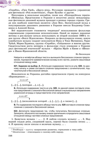 248
ðîê-ôåñòèâàëè «Ðîê-åêçèñòåíöіÿ», «Òàðàñ Áóëüáà» è äðóãèå.
Ïîïóëÿðíû è âîêàëüíûå àíñàìáëè, òàêèå êàê «Ïіêêàðäіéñüêà òåðöіÿ»
è «Ìåíñàóíä». Ïðåäñòàâëåíî â Óêðàèíå è èñêóññòâî äæàçà: ìåæäóíàðîä-
íûå ôåñòèâàëè äæàçîâîé ìóçûêè ïðîõîäÿò â ðàçíûõ ãîðîäàõ ñòðàíû. Ñðå-
äè íèõ íàèáîëåå èçâåñòíûì ÿâëÿåòñÿ «Jazz Bez». Çíà÷èòåëüíûé âêëàä â
ïîïóëÿðèçàöèþ äæàçîâîãî äâèæåíèÿ â Óêðàèíå âíåñëè Âëàäèìèð Ñèìî-
íåíêî è Àëåêñåé Êîãàí.
Âñё âûðàçèòåëüíåå ñòàíîâèòñÿ òåíäåíöèÿ1 èñïîëüçîâàíèÿ ôîëüêëîðà
ñîâðåìåííûìè óêðàèíñêèìè èñïîëíèòåëÿìè. Îäíîé èç ïåðâûõ íàðîäíûå
ìîòèâû â ðîê-ìóçûêå íà÷àëà èñïîëüçîâàòü âî âòîðîé ïîëîâèíå 1980-õ ãî-
äîâ ãðóïïà «Âîïëі Âіäîïëÿñîâà». Îïèðàÿñü íà ôîëüêëîðíóþ îñíîâó, íîâóþ
ñàìîáûòíóþ ìóçûêó ñîçäàþò èñïîëíèòåëè Íèíà è Òîíÿ Ìàòâèåíêî, Òàðàñ
×óáàé, Ìàðèÿ Áóðìàêà, ãðóïïû «Ñêðÿáіí», «Ãàéäàìàêè» è ìíîãèå äðóãèå.
Ñâèäåòåëüñòâîì ðîñòà èíòåðåñà ê ôîëüêëîðó ñòàëî îñíîâàíèå â Óêðàèíå
äâóõ ôåñòèâàëåé ýòíè÷åñêîé2 ìóçûêè – «Êðàїíà Ìðіé» â Êèåâå è «Øåøî-
ðè» â Èâàíî-Ôðàíêîâñêîé îáëàñòè.
Èç Âèêèïåäèè
Найдите в четвёртом абзаце текста и выпишите бессоюзное сложное предло-
жение, подчеркните грамматические основы в его частях, укажите смысловые
отношения между ними.
621. Задание на выбор. А. Используя содержание текста из упр. 620, по дан-
ному началу и схеме составьте сложное предложение с сочинительной, под-
чинительной и бессоюзной связью.
Èñïîëíèòåëè èç Óêðàèíû äîñòîéíî ïðåäñòàâëÿëè ñòðàíó íà êîíêóðñàõ
«Åâðîâèäåíèÿ»: ...
ê à ê à ÿ?
[...]: [...], (êîòîðàÿ ...), à [...].
Б. Используя содержание текста из упр. 620, по данной схеме составьте слож-
ное предложение с союзной и бессоюзной связью о музыкальных направлениях
украинской эстрады и представителях этих направлений.
ê à ê î é?
[...]: [...], (èñïîëíèòåëè êîòîðîé ...), [...], [...], à òàêæå [...].
В. По содержанию последнего абзаца текста упр. 620 составьте сложное пред-
ложение с союзной и бессоюзной связью.
622. Дополните предложения так, чтобы получились бессоюзные сложные.
Запишите, объясните постановку знаков препинания и определите смысловые
отношения между частями сложных предложений.
1. Çàçâó÷àëà ìóçûêà – ... . 2. ß ëþáëþ ñëóøàòü ìóçûêó: ... . 3. Íàä
âîäíîé ãëàäüþ ðåêè, óõîäèâøåé âäàëü, õîðîøî áûëà ñëûøíà ïåñíÿ; ... .
4. ß ïðèõîæó ïîñëå øêîëû è âêëþ÷àþ ìóçûêó, ... .
1 Òåíäåíöèÿ – ç ä å ñ ü: íàïðàâëåíèå ðàçâèòèÿ, ñòðåìëåíèå ê ÷åìó-ëèáî.
2 Ýòíè÷åñêàÿ – îòíîñÿùàÿñÿ ê êàêîìó-ëèáî íàðîäó.
 