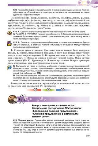 249
623. Прокомментируйте правописание и произношение данных слов. При не-
обходимости обращайтесь за помощью к спискам для запоминания из рамок
(уроки 55–65) или словарю.
(Íå)ïðåìå(í,íí)î, ïðîô..ëàêòèêà, êàð(?)åðà, è(ñ,ññ)ëåä..âàíèå, ð..êîðä,
ëå(?)êîìûñëå(í,íí)î, (å,ý)êñïåð..ìåíòàòîð, ï..ð÷àòêà, ðà(ñ,ññ)åÿ(í,íí)ûé, ñî-
âìåñ(?)íî, ÷ð..âàòî, ñòðå(ñ,ññ), ïðîôå(ñ,ññ)èîíàëèçì, ê..ìï..çèòîð, ïî..äèíîê,
òó(í,íí)åëü, îá..çâðåäèòü, ïð..çåíòàö..ÿ, ä..ñòàíö..ÿ, áàöè(ë,ëë)à, è(ì,ìì)ó-
íèòåò, ïîñ÷àñ(?)ëèâèëîñü, ãèãàí(?)ñêàÿ.
624. А. Составьте список ключевых слов и словосочетаний по теме урока.
Б. РАБОТА В ГРУППАХ. Назовите особенности: 1) бессоюзных сложных пред-
ложений; 2) сложных предложений с различными видами связи между их час-
тями. Приведите примеры.
625. А. Спишите, предварительно объединив простые предложения в бессо-
юзные сложные. В скобках укажите смысловые отношения между частями
полученных предложений.
1. Óòðåííèå ãðîçû ñòðàøíû. Æåñòîêèå ðåäêèå ìîëíèè áüþò ñîêðóøè-
òåëüíî. 2. Ëèâåíü ïðîäîëæàëñÿ ÷àñà äâà. Â ëåñó, êàê âñåãäà ïîñëå òàêîãî
äîæäÿ, ñòàëî ñûðî è íåóþòíî. 3. Â ãëóõîì âûñîêîì åëüíèêå ñòðàøíî. Îí
âåñü ñêðèïèò. 4. Âñëåä çà ëèâíåì ïðèõîäèò ðåçêèé õîëîä. Îêíà âíóòðè
ãóñòî ïîòåþò (Ïî Þ. Êóðàíîâó). 5. ß âûãëÿíóë â îêíî. Âîêðóã ïðîñòèðà-
ëèñü âñïàõàííûå, óæå ïîäãîòîâëåííûå ê ñåâó ïîëÿ.
Б. Выпишите из газет, журналов, учебников, художественных произведений,
Интернета пять сложных предложений с различными комбинациями видов
связи между частями, указав в скобках разновидность этих сложных предло-
жений (см. таблицу упр. 618).
В. Составьте и запишите небольшое сочинение-рассуждение, тезисом которого
является данное высказывание. Используйте бессоюзные сложные предложе-
ния и сложные предложения с различными видами связи.
Áëàãîäàðÿ âåëèêèì ïåâöàì, ìóçûêà îáðåëà ÷åëîâå÷åñêèé ãîëîñ; îò ýòî-
ãî îíà ñòàëà åùё ïðåêðàñíåé (Ë. Ñóõîðóêîâ).
Êîíòðîëüíàÿ ïðîâåðêà ÷òåíèÿ ìîë÷à.
Êîíòðîëüíîå òåñòèðîâàíèå № 4 ïî òåìàì:4
«Áåññîþçíîå ñëîæíîå ïðåäëîæåíèå»,
«Ñëîæíîå ïðåäëîæåíèå ñ ðàçëè÷íûìè
âèäàìè ñâÿçè»
626. Чтение молча. Прочитайте молча указанный учителем текст, отметив,
сколько времени было на это потрачено. Затем определите скорость своего
чтения по следующей формуле: количество прочитанных слов разделите на
время, затраченное на чтение. Учтите! Нормативная скорость чтения молча –
не менее 110–220 слов в минуту. Затем выберите правильные ответы на во-
просы по содержанию текста.
УрокУрок 6868
 