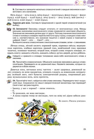 25
Б. Составьте и запишите несколько словосочетаний с каждым омонимом в соот-
ветствии с его значением.
Ïå÷ü (ñóù.) – ïå÷ü (ãëàã.), ìóêà (ñóù.) – ìóêà (à ñóù.), ôîêóñ (ñóù.) – ôîêóñ
(ñóù.), êëóá (ñóù.) – êëóá (ñóù.), ëå÷ó (ãëàã.) – ëå÷ó (ãëàã.), ìîé (ìåñò.) –
ìîé (ãëàã.), êëþ÷ (ñóù.) – êëþ÷ (ñóù.).
Задание для всех. Составьте предложения с одной парой словосочетаний (на
ыбор).
2. Запомните! Омонимы следует отличать от многозначных слов. Между
разными значениями многозначного слова сохраняется некоторая общность.
Значения же омонимов далеки друг от друга. Поэтому значения многозначного
слова в толковых словарях перечисляются в одну строку, а каждое слово-омо-
ним и, соответственно, его значение пишется с новой строки и помечается
цифрой: Свет1 – это … . Свет2 – это … .
Выпишите сначала словосочетания с многозначными словами, затем – с омонимами.
Ëёãêàÿ ïòèöà, ëёãêèé øåëåñò; êîðìîâîé òðþì, êîðìîâàÿ ñâёêëà; ìåäèöèí-
ñêàÿ êàðòî÷êà, õëåáíàÿ êàðòî÷êà; ïðàâûé ãëàç, íàìёòàííûé ãëàç; êðàñèâàÿ
÷àøå÷êà, êîëåííàÿ ÷àøå÷êà; îñòðûé íîæ, îñòðûé êëþâ; îòêðûòü êîíöåðò, îò-
êíèãó; çàâîäèòü â áîëîòî, çàâîäèòü ñîáàêó; ðó÷êà äâåðåé, ðó÷êà ðåáёíêà.
Найдите и сравните в словаре толкование каких-либо многозначного слова и
омонима.
53. Прочитайте словосочетания. Объясните значение омонимов в данных слово-
сочетаниях. Переведите их на украинский язык. Назовите омонимы, которые со-
держатся в обоих языках.
Äåâè÷üÿ êîñà, ïåñ÷àíàÿ êîñà; ÷èñòîòà – çàëîã çäîðîâüÿ, äåíåæíûé çà-
ëîã; óñïåâàòü ïî âñåì ïðåäìåòàì, óñïåâàòü ñëåäèòü çà íîâèíêàìè ëèòåðàòó-
ðû; çåëёíûé ëèñò, ëèñò áóìàãè; ýëåêòðè÷åñêèé ðàçðÿä, ñïîðòèâíûé ðàç-
ðÿä; ìóçûêàëüíàÿ íîòà, íîòà ïðîòåñòà.
54. Прочитайте текст, найдите в нём слова-омонимы. Переведите текст на рус-
кий язык. Сохранился ли смысл юмористической миниатюры при переводе?
Свой ответ аргументируйте.
– Іâàíêó, ó âàñ є êîðîâà? – ïèòàє â÷èòåëü.
– Є.
– Òî ðîçêàæè, ÿê âîíà âèãëÿäàє.
– À íàøà êîðîâà òåïåð íå âèãëÿäàє, òàòî íà çèìó âñі äіðêè çàáèëè äîø-
êàìè.
ç êíèãè «Òèñÿ÷à óñìіøîê»Èç
 